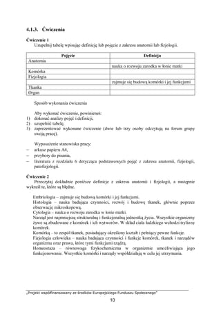 „Projekt współfinansowany ze środków Europejskiego Funduszu Społecznego”
10
4.1.3. Ćwiczenia
Ćwiczenie 1
Uzupełnij tabelę wpisując definicję lub pojęcie z zakresu anatomii lub fizjologii.
Pojęcie Definicja
Anatomia
nauka o rozwoju zarodka w łonie matki
Komórka
Fizjologia
zajmuje się budową komórki i jej funkcjami
Tkanka
Organ
Sposób wykonania ćwiczenia
Aby wykonać ćwiczenie, powinieneś:
1) dokonać analizy pojęć i definicji,
2) uzupełnić tabelę,
3) zaprezentować wykonane ćwiczenie (dwie lub trzy osoby odczytują na forum grupy
swoją pracę).
Wyposażenie stanowiska pracy:
– arkusz papieru A4,
– przybory do pisania,
– literatura z rozdziału 6 dotycząca podstawowych pojęć z zakresu anatomii, fizjologii,
patofizjologii.
Ćwiczenie 2
Przeczytaj dokładnie poniższe definicje z zakresu anatomii i fizjologii, a następnie
wykreśl te, które są błędne.
Embriologia – zajmuje się budową komórki i jej funkcjami.
Histologia – nauka badająca czynności, rozwój i budowę tkanek, głównie poprzez
obserwację mikroskopową.
Cytologia – nauka o rozwoju zarodka w łonie matki.
Narząd jest najmniejszą strukturalną i funkcjonalną jednostką życia. Wszystkie organizmy
żywe są zbudowane z komórek i ich wytworów. W skład ciała ludzkiego wchodzi tryliony
komórek.
Komórką – to zespół tkanek, posiadający określony kształt i pełniący pewne funkcje.
Fizjologia człowieka – nauka badająca czynności i funkcje komórek, tkanek i narządów
organizmu oraz prawa, które tymi funkcjami rządzą.
Homeostaza – równowaga fizykochemiczna w organizmie umożliwiająca jego
funkcjonowanie. Wszystkie komórki i narządy współdziałają w celu jej utrzymania.
 
