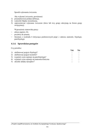 „Projekt współfinansowany ze środków Europejskiego Funduszu Społecznego”
11
Sposób wykonania ćwiczenia
Aby wykonać ćwiczenie, powinieneś:
1) przeanalizować podane definicje,
2) wykreślić błędne stwierdzenia,
3) zaprezentować wykonane ćwiczenie (dwie lub trzy grupy odczytują na forum grupy
swoją pracę).
Wyposażenie stanowiska pracy:
– arkusz papieru A4,
– przybory do pisania,
– literatura z rozdziału 6 dotycząca podstawowych pojęć z zakresu anatomii, fizjologii,
patofizjologii.
4.1.4. Sprawdzian postępów
Czy potrafisz:
Tak Nie
1) zdefiniować pojęcie fizjologii?  
2) zdefiniować pojęcie komórki?  
3) wyjaśnić czym zajmuje się patofizjologia?  
4) wyjaśnić czym zajmuje się anatomia kliniczna  
5) określić układy narządów?  
 