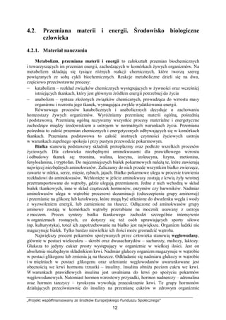 „Projekt współfinansowany ze środków Europejskiego Funduszu Społecznego”
12
4.2. Przemiana materii i energii. Środowisko biologiczne
człowieka
4.2.1. Materiał nauczania
Metabolizm, przemiana materii i energii to całokształt przemian biochemicznych
i towarzyszących im przemian energii, zachodzących w komórkach żywych organizmów. Na
metabolizm składają się tysiące różnych reakcji chemicznych, które tworzą szereg
powiązanych ze sobą cykli biochemicznych. Reakcje metaboliczne dzieli się na dwa,
częściowo przeciwstawne procesy:
– katabolizm – rozkład związków chemicznych występujących w żywności oraz wcześniej
istniejących tkankach, który jest głównym źródłem energii potrzebnej do życia
– anabolizm – synteza złożonych związków chemicznych, prowadząca do wzrostu masy
organizmu i rozrostu jego tkanek, wymagająca zwykle wydatkowania energii.
Równowaga procesów katabolicznych i anabolicznych decyduje o zachowaniu
homeostazy żywych organizmów. Wyróżniamy przemianę materii ogólną, pośrednią
i podstawową. Przemianą ogólną nazywamy wszystkie procesy materialne i energetyczne
zachodzące między środowiskiem a ustrojem w normalnych warunkach życia. Przemiana
pośrednia to całość przemian chemicznych i energetycznych odbywających się w komórkach
tkankach. Przemiana podstawowa to całość istotnych czynności życiowych ustroju
w warunkach zupełnego spokoju i przy pustym przewodzie pokarmowym.
Białka stanowią podstawowy składnik protoplazmy oraz podłoże wszelkich procesów
życiowych. Dla człowieka niezbędnymi aminokwasami dla prawidłowego wzrostu
i odbudowy tkanek są: treonina, walina, leucyna, izoleucyna, lizyna, metionina,
fenyloalanina, i tryptofan. Do najcenniejszych białek pokarmowych należą te, które zawierają
najwięcej niezbędnych aminokwasów. Zaliczamy do nich przede wszystkim białko zwierzęce,
zawarte w mleku, serze, mięsie, rybach, jajach. Białko pokarmowe ulega w procesie trawienia
rozkładowi do aminokwasów. Wchłonięte w jelicie aminokwasy zostają z krwią żyły wrotnej
przetransportowane do wątroby, gdzie ulegają przemianom. Jedne z nich wchodzą w skład
białek tkankowych, inne w skład cząsteczek hormonów, enzymów czy barwników. Nadmiar
aminokwasów ulega w wątrobie procesowi dezaminacji (odszczepieniu grupy aminowej)
i przemianie na glikozę lub ketokwasy, które mogą być utlenione do dwutlenku węgla i wody
z wyzwoleniem energii, lub zamienione na tłuszcz. Odłączone od aminokwasów grupy
aminowe zostają w komórkach wątroby przerabiane na mocznik usuwany z ustroju
z moczem. Proces syntezy białka tkankowego zachodzi szczególnie intensywnie
w organizmach rosnących, co dotyczy się też osób uprawiających sporty siłowe
(np. kulturystyka), toteż ich zapotrzebowanie na białko jest największe. Organizm ludzki nie
magazynuje białek. Tylko bardzo niewielkie ich ilości może gromadzić wątroba.
Największy procent pokarmów spożywanych przez człowieka stanowią węglowodany,
głównie w postaci wielocukru – skrobi oraz dwusacharydów – sacharozy, maltozy, laktozy.
Glukoza to jedyny cukier prosty występujący w organizmie w wielkiej ilości. Jest on
absolutnie niezbędnym składnikiem krwi. Nadmiar glukozy organizm magazynuje w wątrobie
w postaci glikogenu lub zmienia ją na tłuszcze. Odkładanie się nadmiaru glukozy w wątrobie
i w mięśniach w postaci glikogenu oraz utlenianie węglowodanów uwarunkowane jest
obecnością we krwi hormonu trzustki – insuliny. Insulina obniża poziom cukru we krwi.
W warunkach prawidłowych insulina jest uwalniana do krwi po spożyciu pokarmów
węglowodanowych. Natomiast hormon wzrostowy przysadki, hormon nadnerczy – adrenalina
oraz hormon tarczycy – tyroksyna wywołują przecukrzenie krwi. Te grupy hormonów
działających przeciwstawnie do insuliny na przemianę cukrów w zdrowym organizmie
 