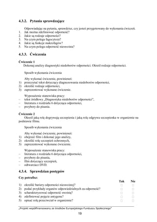 „Projekt współfinansowany ze środków Europejskiego Funduszu Społecznego”
19
4.3.2. Pytania sprawdzające
Odpowiadając na pytania, sprawdzisz, czy jesteś przygotowany do wykonania ćwiczeń.
1. Jak można zdefiniować odporność?
2. Jakie są rodzaje odporności?
3. Na czym polega fagocytoza?
4. Jakie są funkcje makrofagów?
5. Na czym polega odporność nieswoista?
4.3.3. Ćwiczenia
Ćwiczenie 1
Dokonaj analizy diagnostyki niedoborów odporności. Określ rodzaje odporności.
Sposób wykonania ćwiczenia
Aby wykonać ćwiczenie, powinieneś:
1) przeczytać tekst dotyczący diagnozowania niedoborów odporności,
2) określić rodzaje odporności,
3) zaprezentować wykonane ćwiczenie.
Wyposażenie stanowiska pracy:
– tekst źródłowy „Diagnostyka niedoborów odporności”,
– literatura z rozdziału 6 dotycząca odporności,
– przybory do pisania.
Ćwiczenie 2
Określ jaką rolę dogrywają szczepienia i jaką rolę odgrywa szczepionka w organizmie na
podstawie filmu.
Sposób wykonania ćwiczenia
Aby wykonać ćwiczenie, powinieneś:
1) obejrzeć film i dokonać jego analizy,
2) określić rolę szczepień ochronnych,
3) zaprezentować wykonane ćwiczenie.
Wyposażenie stanowiska pracy:
– literatura z rozdziału 6 dotycząca odporności,
– przybory do pisania,
– film dotyczący szczepień,
– odtwarzacz DVD.
4.3.4. Sprawdzian postępów
Czy potrafisz:
Tak Nie
1) określić bariery odporności nieswoistej?  
2) podać przykłady organów odpowiedzialnych za odporność?  
3) scharakteryzować odporność swoistą?  
4) zdefiniować pojęcie antygenu?  
5) opisać rolę przeciwciał w organizmie?  
 