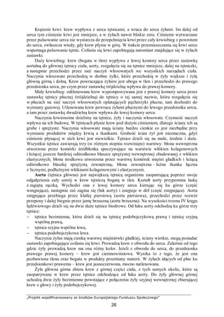 „Projekt współfinansowany ze środków Europejskiego Funduszu Społecznego”
26
Krążenie krwi: krew wypływa z serca tętnicami, a wraca do serca żyłami. Im dalej od
serca tym ciśnienie krwi jest mniejsze, a w żyłach nawet bliskie zeru. Ciśnienie wytwarzane
przez pulsowanie serca nie wystarcza do przepchnięcia krwi przez cały krwiobieg z powrotem
do serca, zwłaszcza wtedy, gdy krew płynie w górę. W trakcie przemieszczania się krwi serce
wspomaga pulsowanie tętnic. Cofaniu się krwi zapobiegają natomiast znajdujące się w żyłach
zastawki.
Duży krwiobieg: krew (bogata w tlen) wypływa z lewej komory serca przez zastawkę
aortalną do głównej tętnicy ciała, aorty, rozgałęzia się na tętnice mniejsze, dalej na tętniczki,
a następnie przechodzi przez sieć naczyń włosowatych we wszystkich narządach ciała.
Naczynia włosowate przechodzą w drobne żyłki, które przechodzą w żyły większe i żyłę
główną górną i dolną. Krew powracająca żyłami jest uboga w tlen i przechodzi do prawego
przedsionka serca, po czym przez zastawkę trójdzielną wpływa do prawej komory.
Mały krwiobieg: odtlenowana krew wypompowywana jest z prawej komory serca przez
zastawkę tętnicy płucnej (trójdzielną) do tętnicy o tej samej nazwie, która rozgałęzia się
w płucach na sieć naczyń włosowatych oplatających pęcherzyki płucne, tam dochodzi do
wymiany gazowej. Utlenowana krew powraca żyłami płucnymi do lewego przedsionka serca,
a tam przez zastawkę dwudzielną krew wpływa do lewej komory serca.
Naczynia krwionośne dzielimy na tętnice, żyły i naczynia włosowate. Czynność naczyń
wpływa na ich budowę. W tętnicach płynie krew pod dużym ciśnieniem, dlatego ściany ich są
grube i sprężyste. Naczynia włosowate mają ściany bardzo cienkie co jest niezbędne przy
wymianie produktów między krwią a tkankami. Grubość ścian żył jest nieznaczna, gdyż
ciśnienie płynącej w nich krwi jest niewielkie. Tętnice dzieli się na małe, średnie i duże.
Wszystkie tętnice zawierają trzy (w różnym stopniu rozwinięte) warstwy: błona wewnętrzna
utworzona przez komórki śródbłonka spoczywające na warstwie włókien kolagenowych
i leżącej jeszcze bardziej odśrodkowo blaszce sprężystej wewnętrznej zbudowanej z włókien
elastycznych; błona środkowa utworzona przez warstwę komórek mięśni gładkich i leżącą
odśrodkowo blaszkę sprężystą zewnętrzną; błona zewnętrzna – luźna tkanka łączna
z licznymi, podłużnymi włóknami kolagenowymi i elastycznymi.
Aorta (tętnica główna) jest największą tętnicą organizmu zaopatrującą poprzez swoje
odgałęzienia cały ustrój w krew tętniczą bogatą w tlen. Kształt aorty przypomina laskę
z zagiętą rączką. Wychodzi ona z lewej komory serca kierując się ku górze (część
wstępująca), następnie zaś zagina się (łuk aorty) i zstępuje w dół (część zstępująca). Aorta
zstępująca przebiega przez klatkę piersiową (aorta piersiowa), przechodzi przez rozwór
przepony i dalej biegnie przez jamę brzuszną (aorta brzuszna). Na wysokości trzonu IV kręgu
lędźwiowego dzieli się na dwie duże tętnice biodrowe. Od łuku aorty odchodzą ku górze trzy
tętnice:
− tętnica bezimienna, która dzieli się na tętnicę podobojczykową prawą i tętnicę szyjną
wspólną prawą,
− tętnica szyjna wspólna lewa,
− tętnica podobojczykowa lewa.
Naczynia żylne mają cienką warstwę mięśniówki gładkiej, ściany wiotkie, mogą posiadać
zastawki zapobiegające cofaniu się krwi. Prowadzą krew z obwodu do serca. Zależnie od tego
gdzie żyły prowadzą krew ma ona różny kolor. Jeżeli z obwodu do serca, do przedsionka
prawego prawej komory – krew jest ciemnowiśniowa. Wynika to z tego, że jest ona
pozbawiona tlenu oraz bogata w produkty przemiany materii. W żyłach idących od płuc ku
przedsionkowi prawemu – krew jest jasnoczerwona, mocno natlenowana.
Żyła główna górna zbiera krew z górnej części ciała, z tych samych okolic, które są
zaopatrywane w krew przez tętnice odchodzące od łuku aorty. Do żyły głównej górnej
uchodzą dwie żyły bezimienne powstające z połączenia żyły szyjnej wewnętrznej zbierającej
krew z głowy i żyły podobojczykowej.
 