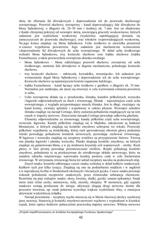 „Projekt współfinansowany ze środków Europejskiego Funduszu Społecznego”
42
służy do zbierania fal dźwiękowych i doprowadzenia ich do przewodu słuchowego
zewnętrznego. Przewód słuchowy zewnętrzny - kanał doprowadzający fale dźwiękowe do
błony bębenkowej, o długości ok. 26–30 mm i średnicy ok. 7 mm. Jest on zbudowany
z tkanki chrzęstnej pokrytej od wewnątrz skórą, zawierającą gruczoły woskowinowe, których
zadaniem jest wydzielanie woskowiny (wydzieliny zapobiegającej dostaniu się
zanieczyszczeń do przewodu słuchowego), oraz włosków rozprowadzających woskowinę.
Na jego końcu znajduje się błona bębenkowa. Ucho środkowe to niewielka przestrzeń
w czaszce wypełniona powietrzem. Jego zadaniem jest mechaniczne wzmocnienie
i doprowadzenie fal dźwiękowych do ucha wewnętrznego. W skład ucha środkowego
wchodzi błona bębenkowa, trzy kosteczki słuchowe oraz trąbka słuchowa (trąbka
Eustachiusza), a także powierzchnia zewnętrzna okienka owalnego
– błona bębenkowa – błona oddzielająca przewód słuchowy zewnętrzny od ucha
środkowego, zamienia fale dźwiękowe w drgania mechaniczne, pobudzając kosteczki
słuchowe,
– trzy kosteczki słuchowe – młoteczek, kowadełko, strzemiączko. Ich zadaniem jest
wzmocnienie drgań błony bębenkowej i doprowadzenie ich do ucha wewnętrznego.
Kosteczki słuchowe są najmniejszymi kośćmi organizmu ludzkiego,
– trąbka Eustachiusza – kanał łączący ucho środkowe z gardłem, o długości ok. 35 mm.
Normalnie jest zamknięta, ale może się otworzyć w celu wyrównania ciśnienia powietrza
w uchu,
– Ucho wewnętrzne składa się z: przedsionka, ślimaka, kanałów półkulistych, woreczka
i łagiewki odpowiedzialnych za słuch i równowagę. Ślimak – najważniejsza część ucha
wewnętrznego, z wyglądu przypominająca muszlę ślimaka. Jest to długi, zwężający się
kanał kostny, zwinięty spiralnie i wypełniony w całości płynem. Wewnątrz schodów
ślimaka znajduje się narząd Cortiego, który zamienia pobudzenia znajdujących się na nim
rzęsek w impulsy nerwowe. Zniszczenie narządu Cortiego powoduje całkowitą głuchotę.
Elementy odpowiedzialne za równowagę: kanały półkoliste część ucha wewnętrznego,
woreczek, łagiewka. Kanały półkoliste znajdują się w błędniku, zakończone są bańkami
błoniastymi, w których znajdują się komórki zmysłowe uzbrojone we włoski. Przewody
półkoliste wypełnione są śródchłonką, której ruch spowodowany obrotem głowy podrażnia
włoski powodując pobudzenie komórek nerwowych, pozwalając zachować równowagę.
W łagiewce i woreczku znajdują się receptory wrażliwe na przyspieszenie liniowe. Tworzą
one plamkę łagiewki i plamkę woreczka. Plamki skupiają komórki zmysłowe, na których
znajduje się galaretowata błona, a w jej strukturze kryształy soli wapniowych – otolity. Ruch
głowy w linii prostej powoduje przemieszczanie otolitów. Rzęski pobudzają komórki
zmysłowe, pobudzenia te są przekazywane do ośrodkowego układu nerwowego, który na
zasadzie odruchu mięśniowego wprowadza korektę postawy ciała w celu Zachowania
równowagi. W utrzymaniu równowagi biorą też udział receptory nacisku na podeszwach stóp.
Zmysł smaku: komórki odbierające czucie smaku wchodzą w skład kubków smakowych.
Kubków tych jest kilka tysięcy. Znajdują się one na podniebieniu miękkim i w nagłośni
a w największej liczbie w brodawkach okolonych i liściastych języka. Czucie smaku powstaje
wskutek pobudzenia receptorów smakowych, przez różnorodne substancje chemiczne.
Rozróżnia się pięć rodzajów smaku: słony, kwaśny, słodki, gorzki, umami (pikantny). Smak
może mieć różne cechy; intensywny, miły, niemiły, obojętny. W momencie, gdy sygnały
smakowe zostają przekazane do mózgu, aktywacji ulegają drogi nerwowe istotne dla
procesów trawienia, np. smak pokarmu wywołuje większe wydzielanie śliny, a zmniejsza
aktywność wydzielniczą żołądka.
Narząd powonienia – receptory węchu mieszczą się w błonie śluzowej okolicy węchowej
jamy nosowej. Stanowią je komórki zmysłowo-nerwowe węchowe z wypustkami w kształcie
rzęsek, które oprócz bodźców jednocześnie przewodzą impulsy nerwowe. Włókna nerwowe
 