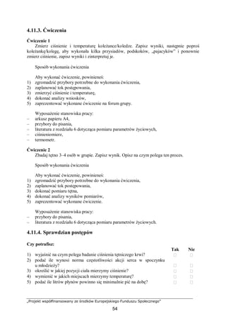 „Projekt współfinansowany ze środków Europejskiego Funduszu Społecznego”
54
4.11.3. Ćwiczenia
Ćwiczenie 1
Zmierz ciśnienie i temperaturę koleżance/koledze. Zapisz wyniki, następnie poproś
koleżankę/kolegę, aby wykonała kilka przysiadów, podskoków, „pajacyków” i ponownie
zmierz ciśnienie, zapisz wyniki i zinterpretuj je.
Sposób wykonania ćwiczenia
Aby wykonać ćwiczenie, powinieneś:
1) zgromadzić przybory potrzebne do wykonania ćwiczenia,
2) zaplanować tok postępowania,
3) zmierzyć ciśnienie i temperaturę,
4) dokonać analizy wniosków,
5) zaprezentować wykonane ćwiczenie na forum grupy.
Wyposażenie stanowiska pracy:
– arkusz papieru A4,
– przybory do pisania,
– literatura z rozdziału 6 dotycząca pomiaru parametrów życiowych,
– ciśnieniomierz,
– termometr.
Ćwiczenie 2
Zbadaj tętno 3–4 osób w grupie. Zapisz wynik. Opisz na czym polega ten proces.
Sposób wykonania ćwiczenia
Aby wykonać ćwiczenie, powinieneś:
1) zgromadzić przybory potrzebne do wykonania ćwiczenia,
2) zaplanować tok postępowania,
3) dokonać pomiaru tętna,
4) dokonać analizy wyników pomiarów,
5) zaprezentować wykonane ćwiczenie.
Wyposażenie stanowiska pracy:
– przybory do pisania,
– literatura z rozdziału 6 dotycząca pomiaru parametrów życiowych.
4.11.4. Sprawdzian postępów
Czy potrafisz:
Tak Nie
1) wyjaśnić na czym polega badanie ciśnienia tętniczego krwi?  
2) podać ile wynosi norma częstotliwości akcji serca w spoczynku
u młodzieży?  
3) określić w jakiej pozycji ciała mierzymy ciśnienie?  
4) wymienić w jakich miejscach mierzymy temperaturę?  
5) podać ile litrów płynów powinno się minimalnie pić na dobę?  
 