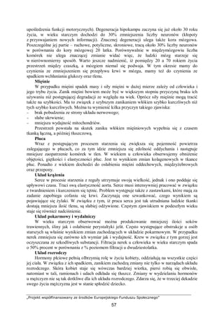 „Projekt współfinansowany ze środków Europejskiego Funduszu Społecznego”
57
upośledzenia funkcji motorycznych). Degeneracja hipokampu zaczyna się już około 30 roku
życia, w wieku starczym dochodzi do 30% zmniejszenia liczby neuronów (kłopoty
z przyswajaniem nowych informacji). Znacznej degeneracji ulega także kora mózgowa.
Poszczególne jej partie – ruchowe, potyliczne, skroniowe, tracą około 30% liczby neuronów
w porównaniu do kory mózgowej 20 latka. Porównywalnie w międzymózgowiu liczba
komórek nie ulega znaczącej zmianie widać więc, że ludzki mózg starzeje się
w nierównomierny sposób. Warto jeszcze nadmienić, iż pomiędzy 20 a 70 rokiem życia
przestrzeń między czaszką, a mózgiem niemal się podwaja. W tym okresie mamy do
czynienia ze zmniejszeniem się przepływu krwi w mózgu, mamy też do czynienia ze
spadkiem wchłaniania glukozy oraz tlenu.
Mięśnie
W przypadku mięśni spadek masy i siły mięśni w dużej mierze zależy od człowieka i
jego trybu życia. Zanik mięśni bowiem może być w większym stopniu przyczyną braku ich
używaniu niż postępującej degradacji ze względu na wiek. Oprócz siły mięśnie mogą tracić
także na szybkości. Ma to związek z szybszym zanikaniem włókien szybko kurczliwych niż
tych szybko kurczliwych. Można tu wymienić kilka przyczyn takiego zjawiska:
− brak pobudzenia ze strony układu nerwowego;
− słabe ukrwienie;
− mniejsza wydajność mitochondriów.
Przestrzeń powstała na skutek zaniku włókien mięśniowych wypełnia się z czasem
tkanką łączną, a później tłuszczową.
Płuca
Wraz z postępującym procesem starzenia się zwiększa się pojemność powietrza
zalegającego w płucach, co za tym idzie zmniejsza się zdolność oddychania i następuje
mniejsze zaopatrzenie komórek w tlen. W wiekiem u człowieka obserwujemy obniżenie
objętości, giętkości i elastyczności płuc. Jest to wynikiem zmian kolagenowych w tkance
płuc. Ponadto z wiekiem dochodzi do osłabienia mięśni oddechowych, międzyżebrowych
oraz przepony.
Układ krążenia
Serce w procesie starzenia z reguły utrzymuje swoją wielkość, jednak i ono poddaje się
upływowi czasu. Traci swą elastyczność aorta. Serce musi intensywniej pracować w związku
z twardnieniem i kurczeniem się tętnic. Problem występuje także z zastawkami, które mają za
zadanie zapobiega cofaniu się krwi. Zaczynają one szwankować, czego wynikiem są
pojawiające się żylaki. W związku z tym, iż praca serca jest tak utrudniana ludzkie tkanki
dostają mniejsza ilość tlenu, są słabiej odżywione. Częstym zjawiskiem w podeszłym wieku
staje się również nadciśnienie.
Układ pokarmowy i wydalniczy
W wieku starczym obserwować można produkowanie mniejszej ilości soków
trawiennych, śliny jak i osłabienie perystaltyki jelit. Często występujące obstrukcje u osób
starszych są właśnie wynikiem zmian zachodzących w układzie pokarmowym. W przypadku
nerek zmniejsza się zarówno ich wymiar jak i wydajność. Krew w związku z tym gorzej jest
oczyszczana ze szkodliwych substancji. Filtracja nerek u człowieka w wieku starczym spada
o 50% procent w porównaniu z % poziomem filtracji u dwudziestolatka.
Układ rozrodczy
Hormony płciowe pełnią olbrzymią rolę w życiu kobiety, oddziałują na wszystkie części
jej ciała. W związku z ich spadkiem, zanikiem zachodzą zmiany nie tylko w narządach układu
rozrodczego. Skóra kobiet staje się wówczas bardziej wiotka, piersi robią się obwisłe,
natomiast w tali, ramionach i udach odkłada się tłuszcz. Zmiany w wydzielaniu hormonów
u mężczyzn nie są tak dotkliwe dla ich układu rozrodczego. Zdarza się, że w trzeciej dekadzie
swego życia mężczyzna jest w stanie spłodzić dziecko.
 