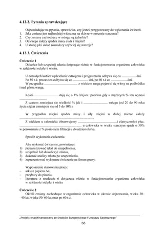 „Projekt współfinansowany ze środków Europejskiego Funduszu Społecznego”
58
4.12.2. Pytania sprawdzające
Odpowiadając na pytania, sprawdzisz, czy jesteś przygotowany do wykonania ćwiczeń.
1. Jaka zmiana jest najbardziej widoczna na skórze w procesie starzenia?
2. Czy zmiany zachodzące w mózgu są jednolite?
3. Od czego zależy spadek masy ciała i mięśni?
4. U której płci układ rozrodczy szybciej się starzeje?
4.12.3. Ćwiczenia
Ćwiczenie 1
Dokończ lub uzupełnij zdania dotyczące różnic w funkcjonowaniu organizmu człowieka
w zależności od płci i wieku.
U dorosłych kobiet wydzielanie estrogenu i progesteronu odbywa się co ................. dni.
Po 50 r.ż. proces ten odbywa się co .................. dni, po 60 r.ż co ....................dni.
W przypadku ........................................ z wiekiem mogą pojawić się włosy na podbródku
i nad górną wargą.
Kości...............................stają się o 8% lżejsze, podczas gdy u mężczyzn % ten wynosi
.................................
Z czasem zmniejsza się wielkość % jak i ............................. mózgu (od 20 do 90 roku
życia ciężar zmniejsza się od 5 do 10%).
W przypadku mięśni spadek masy i siły mięśni w dużej mierze zależy
..........................................................................................
Z wiekiem u człowieka obserwujemy ...............................................i elastyczności płuc.
........................................................................... u człowieka w wieku starczym spada o 50%
w porównaniu z % poziomem filtracji u dwudziestolatka.
Sposób wykonania ćwiczenia
Aby wykonać ćwiczenie, powinieneś:
1) przeanalizować tekst do uzupełnienia,
2) uzupełnić lub dokończyć zdania,
3) dokonać analizy tekstu po uzupełnieniu,
4) zaprezentować wykonane ćwiczenie na forum grupy.
Wyposażenie stanowiska pracy:
– arkusz papieru A4,
– przybory do pisania,
– literatura z rozdziału 6 dotycząca różnic w funkcjonowaniu organizmu człowieka
w zależności od płci i wieku
Ćwiczenie 2
Określ zmiany zachodzące w organizmie człowieka w okresie dojrzewania, wieku 30–
–40 lat, wieku 50–60 lat oraz po 60 r.ż.
 