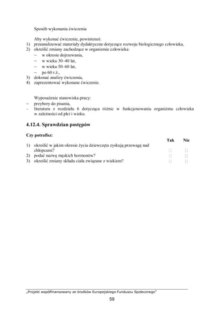 „Projekt współfinansowany ze środków Europejskiego Funduszu Społecznego”
59
Sposób wykonania ćwiczenia
Aby wykonać ćwiczenie, powinieneś:
1) przeanalizować materiały dydaktyczne dotyczące rozwoju biologicznego człowieka,
2) określić zmiany zachodzące w organizmie człowieka:
– w okresie dojrzewania,
– w wieku 30–40 lat,
– w wieku 50–60 lat,
– po 60 r.ż.,
3) dokonać analizy ćwiczenia,
4) zaprezentować wykonane ćwiczenie.
Wyposażenie stanowiska pracy:
– przybory do pisania,
– literatura z rozdziału 6 dotycząca różnic w funkcjonowaniu organizmu człowieka
w zależności od płci i wieku.
4.12.4. Sprawdzian postępów
Czy potrafisz:
Tak Nie
1) określić w jakim okresie życia dziewczęta zyskują przewagę nad
chłopcami?  
2) podać nazwę męskich hormonów?  
3) określić zmiany składu ciała związane z wiekiem?  
 