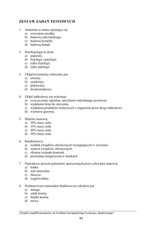 „Projekt współfinansowany ze środków Europejskiego Funduszu Społecznego”
61
ZESTAW ZADAŃ TESTOWYCH
1. Anatomia to nauka zajmująca się
a) rozwojem zarodka.
b) budową ciała ludzkiego.
c) budową komórki.
d) budową tkanek.
2. Patofizjologia to dział
a) anatomii.
b) fizjologii i patologii.
c) tylko fizjologii.
d) tylko patologii.
3. Układ krwionośny człowieka jest
a) otwarty.
b) zamknięty.
c) półotwarty.
d) dwukierunkowy.
4. Układ oddechowy nie wykonuje
a) oczyszczenia, ogrzania, nawilżania wdychanego powietrza.
b) wydalania tlenu do otoczenia.
c) wydalania produktów końcowych z organizmu przez drogi oddechowe.
d) wymiany gazowej.
5. Mięśnie stanowią
a) 30% masy ciała.
b) 35% masy ciała.
c) 40% masy ciała.
d) 50% masy ciała.
6. Katabolizm to
a) rozkład związków chemicznych występujących w żywności.
b) synteza związków chemicznych.
c) element rozpadu komórek.
d) przemiana energetyczna w tkankach.
7. Największy procent pokarmów spożywanych przez człowieka stanowią
a) białka
b) sole mineralne.
c) tłuszcze.
d) węglowodany.
8. Podstawowym materiałem budulcowym szkieletu jest
a) miazga.
b) szpik kostny.
c) tkanka kostna.
d) nerwy.
 