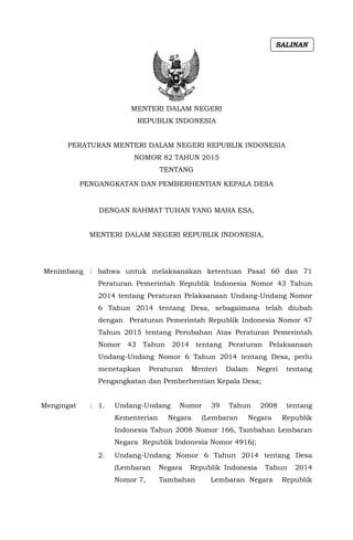 MENTERI DALAM NEGERI
REPUBLIK INDONESIA
PERATURAN MENTERI DALAM NEGERI REPUBLIK INDONESIA
NOMOR 82 TAHUN 2015
TENTANG
PENGANGKATAN DAN PEMBERHENTIAN KEPALA DESA
DENGAN RAHMAT TUHAN YANG MAHA ESA,
MENTERI DALAM NEGERI REPUBLIK INDONESIA,
Menimbang : bahwa untuk melaksanakan ketentuan Pasal 60 dan 71
Peraturan Pemerintah Republik Indonesia Nomor 43 Tahun
2014 tentang Peraturan Pelaksanaan Undang-Undang Nomor
6 Tahun 2014 tentang Desa, sebagaimana telah diubah
dengan Peraturan Pemerintah Republik Indonesia Nomor 47
Tahun 2015 tentang Perubahan Atas Peraturan Pemerintah
Nomor 43 Tahun 2014 tentang Peraturan Pelaksanaan
Undang-Undang Nomor 6 Tahun 2014 tentang Desa, perlu
menetapkan Peraturan Menteri Dalam Negeri tentang
Pengangkatan dan Pemberhentian Kepala Desa;
Mengingat : 1. Undang-Undang Nomor 39 Tahun 2008 tentang
Kementerian Negara (Lembaran Negara Republik
Indonesia Tahun 2008 Nomor 166, Tambahan Lembaran
Negara Republik Indonesia Nomor 4916);
2. Undang-Undang Nomor 6 Tahun 2014 tentang Desa
(Lembaran Negara Republik Indonesia Tahun 2014
Nomor 7, Tambahan Lembaran Negara Republik
SALINAN
 