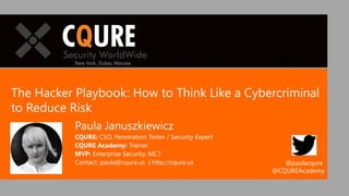 The Hacker Playbook: How to Think Like a Cybercriminal
to Reduce Risk
Paula Januszkiewicz
CQURE: CEO, Penetration Tester / Security Expert
CQURE Academy: Trainer
MVP: Enterprise Security, MCT
Contact: paula@cqure.us | http://cqure.us
New York, Dubai, Warsaw
@paulacqure
@CQUREAcademy
 