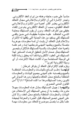 ‫واإلقتصادي‬ ً‫القانون‬ ‫الفكر‬ ‫مجلة‬–‫عشر‬ ً‫الثان‬ ‫العدد‬–‫الرابعة‬ ‫السنة‬-2014(9997)
ً‫ا‬‫مناسب‬‫على‬‫ضوء‬‫حاجته‬‫وهدفه‬‫من‬‫إبرام‬‫العقد‬ً‫األلكترونى‬.
‫ىدر‬‫ى‬‫وتج‬‫ىارة‬‫ى‬‫اإلش‬‫ىى‬‫ى‬‫إل‬‫أن‬‫ىزام‬‫ى‬‫اإللت‬‫ىاإلعالم‬‫ى‬‫ب‬ً‫ى‬‫ى‬‫ف‬‫ىال‬‫ى‬‫مج‬‫ىد‬‫ى‬‫التعاق‬
ً‫ىى‬‫ى‬‫األلكترون‬‫ىىر‬‫ى‬‫ٌعتب‬‫ىىر‬‫ى‬‫أكث‬‫ىىة‬‫ى‬ٌ‫أهم‬‫ىىن‬‫ى‬‫م‬‫ىىزام‬‫ى‬‫اإللت‬‫ىىاإلعالم‬‫ى‬‫ب‬ً‫ىى‬‫ى‬‫ف‬
‫التعاقد‬،‫التقلٌدي‬‫بسبب‬‫أن‬‫التعاقد‬ً‫األلكترون‬‫ٌىتم‬‫دون‬‫إلتقىاء‬
ً‫حقٌق‬‫بٌن‬‫أطراؾ‬،‫التعاقد‬‫ودون‬‫أن‬‫ٌقوم‬‫المسىتهلك‬‫بمعاٌنىة‬
‫الشىىىًء‬‫المتعاقىىىد‬‫علٌىىىه‬‫معاٌنىىىة‬ً‫فىىى‬ ،‫حقٌقٌىىىة‬‫حىىىٌن‬ً‫ٌكفىىى‬
‫للمستهلك‬ً‫لك‬‫ٌستفٌد‬‫من‬‫هذه‬‫الحماٌة‬ً‫الت‬‫ٌكفلها‬‫له‬‫اإللتىزام‬
‫بىىاإلعالم‬‫قبىىل‬‫التعاقىىد‬‫أن‬‫ٌثبىىت‬‫أن‬‫ثمىىة‬‫معلومىىات‬‫جوهرٌىىة‬
‫ىلة‬‫ى‬‫متص‬‫ىا‬‫ى‬‫وٌعلمه‬ ‫ىالمبٌع‬‫ى‬‫ب‬‫ىاه‬‫ى‬ٌ‫إ‬ ‫ىا‬‫ى‬‫ٌعلمه‬ ‫ىً،لم‬‫ى‬‫المهن‬‫ىم‬‫ى‬‫رؼ‬‫ىه‬‫ى‬‫علم‬
‫ىة‬‫ى‬ٌ‫بؤهم‬‫ىذه‬‫ى‬‫ه‬‫ىات‬‫ى‬‫المعلوم‬‫ىبة‬‫ى‬‫بالنس‬‫ىتهلك‬‫ى‬‫للمس‬‫ىاإللتزام‬‫ى‬‫ف‬‫ىٌر‬‫ى‬‫بتبص‬
‫صمام‬ ‫المستهلك،ٌمثل‬‫األمان‬‫لتحقٌق‬‫الرضىاء‬‫المسىتنٌر‬‫لهى‬‫ذا‬
‫المسىتهلك‬ً‫ى‬‫ى‬‫ف‬‫ىود‬‫ى‬‫العق‬‫ىة،كما‬‫ى‬ٌ‫األلكترون‬‫أنىه‬‫ىق‬‫ى‬‫ٌحق‬‫ىادة‬‫ى‬ٌ‫ز‬‫ىة‬‫ى‬‫الثق‬
ً‫ف‬‫الوسٌلة‬‫المستخدمة‬‫سىواء‬‫أكانىت‬‫شىبكة‬،‫األنترنىت‬‫أو‬‫أي‬
‫وسٌلة‬‫ألكترونٌة‬‫أخرى‬(ٗ)
.
‫وٌلزم‬‫لقٌام‬‫اإللتزام‬‫قبل‬‫التعاقد‬‫أن‬‫ٌتوافر‬: ‫شرطان‬
‫أولهمدددددا‬:‫علىىىىىم‬‫البىىىىىابع‬‫بالبٌانىىىىىات‬‫والمعلومىىىىىات‬‫المتعلقىىىىىة‬
‫ىدبه‬‫ى‬‫بالمبٌع،وٌقص‬‫ىات‬‫ى‬‫والمعلوم‬ ‫ىات‬‫ى‬‫البٌان‬ ‫ىع‬‫ى‬ٌ‫بجم‬ ً‫ى‬‫ى‬‫المهن‬ ‫ىم‬‫ى‬‫عل‬
‫ىالمنتج‬‫ى‬‫ب‬ ‫ىة‬‫ى‬‫المتعلق‬‫ىل‬‫ى‬‫مح‬ً‫ى‬‫ى‬‫ف‬ ‫ىإثر‬‫ى‬‫الم‬ ‫ىا‬‫ى‬‫ودوره‬ ‫ىد،بؤهمٌتها‬‫ى‬‫التعاق‬
(‫ىادة‬‫ى‬‫الم‬ ‫ىده‬‫ى‬‫أك‬ ‫ىا‬‫ى‬‫م‬ ‫ىتهلك،وهذا‬‫ى‬‫المس‬ ‫ىا‬‫ى‬‫رض‬ ‫ىوٌن‬‫ى‬‫تك‬ٗٔ9/ٔ)(٘)
‫ىن‬‫ى‬‫م‬
. ‫المصري‬ ً‫المدن‬ ‫القانون‬
‫ددا‬‫د‬‫وثانٌهم‬:‫ىىل‬‫ى‬‫جه‬‫ىىتهلك‬‫ى‬‫المس‬‫ىىل‬‫ى‬‫بمث‬‫ىىذه‬‫ى‬‫ه‬‫ىىات‬‫ى‬‫المعلوم‬‫ىىال‬‫ى‬‫جه‬
‫اإل‬ ‫إلىى‬ ‫المستهلك‬ ‫ٌسعى‬ ‫أن‬ ‫به‬ ‫وٌقصد‬ ،ً‫ا‬‫مشروع‬‫عىن‬ ‫سىتعالم‬
‫كىان‬ ‫وإال‬ ،‫العقىد‬ ‫محىل‬ ‫بىالمنتج‬ ‫المتعلقىة‬ ‫والمعلومىات‬ ‫البٌانات‬
‫لٌحٌطىه‬ ‫والمعرفىة‬ ‫الخبىرة‬ ‫قلٌل‬ ‫تبصٌرالمستهلك‬ ً‫المهن‬ ‫على‬
‫ىة‬‫ى‬‫مهم‬ ‫ىات‬‫ى‬‫معلوم‬ ‫ىن‬‫ى‬‫م‬ ‫ىد‬‫ى‬‫التعاق‬ ‫ىوع‬‫ى‬‫بموض‬ ‫ىل‬‫ى‬‫ٌتص‬ ‫ىا‬‫ى‬‫م‬ ‫ىل‬‫ى‬‫بك‬ ً‫ا‬‫ى‬‫ى‬‫علم‬
 