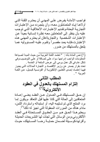 ‫واإلقتصادي‬ ً‫القانون‬ ‫الفكر‬ ‫مجلة‬–‫عشر‬ ً‫الثان‬ ‫العدد‬–‫الرابعة‬ ‫السنة‬-2014(9999)
‫ىب‬‫ى‬‫فواج‬‫ىة‬‫ى‬‫األمان‬‫ىرض‬‫ى‬‫ٌف‬‫ىى‬‫ى‬‫عل‬ً‫ى‬‫ى‬‫المهن‬‫أن‬‫ىرم‬‫ى‬‫ٌحت‬‫ىة‬‫ى‬‫الثق‬ً‫ى‬‫ى‬‫الت‬
‫ىا‬‫ى‬‫أواله‬‫ىاه‬‫ى‬ٌ‫إ‬‫ىاملون‬‫ى‬‫المتع‬‫وأن‬ ،‫ىه‬‫ى‬‫مع‬‫ىن‬‫ى‬‫م‬ ‫ىرده‬‫ى‬‫ٌتج‬‫ىارات‬‫ى‬‫اإلعتب‬
‫ىدٌم‬‫ى‬‫البحتة،وتق‬ ‫ىة‬‫ى‬ٌ‫التجار‬‫ىارات‬‫ى‬‫اإلعتب‬‫ىة‬‫ى‬ٌ‫اآلخالق‬ً‫ى‬‫ى‬‫الت‬‫ىب‬‫ى‬‫توج‬
‫علٌه‬‫بؤن‬‫ٌنظر‬‫إلى‬‫المتعاملٌن‬‫معىه‬‫نظىرة‬‫إنسىانٌة‬ً‫ا‬‫بعٌىد‬‫عىن‬
‫الشخصٌة‬ ‫اإلعتبارات‬‫والتجارٌة،فؤن‬‫لم‬‫ٌحتىرم‬ً‫المهنى‬‫هىذه‬
‫ىه‬‫ى‬‫اإلعتبارت،فإن‬‫ٌعىىد‬ً‫ا‬‫ىر‬‫ى‬‫مقص‬‫وتقىىوم‬‫ىه‬‫ى‬ٌ‫عل‬‫المسىىبوولٌه‬‫عمىىا‬
‫ٌلحق‬.‫ضرر‬ ‫من‬ ‫بالمستهلك‬
______________________
(ٔ: ‫بؤنه‬ ‫المادة‬ ‫نص‬ )"‫تعتمىد‬‫اللؽىة‬‫العربٌىة‬‫مىن‬‫حٌىث‬‫المبىدأ‬‫لصىٌاؼة‬
‫المعلومات‬‫الواجب‬‫إدراجها‬‫سواء‬‫علىى‬‫لصىاقة‬‫أو‬‫علىى‬ً‫التوضىٌب،وف‬
‫شكل‬‫عام‬ً‫ف‬‫كل‬‫عمل‬ً‫ٌرم‬‫إلى‬‫عرض‬‫السلعة‬‫أو‬‫الخدمة‬.
‫تحدد‬‫بقرار‬‫ٌصدر‬‫عن‬‫وزٌىر‬‫اإلقتصىاد‬‫و‬‫التجىارة‬‫الحىاالت‬ً‫التى‬‫ٌجىوز‬
‫ىا‬‫ى‬‫فٌه‬‫إعتمىىاد‬‫إحىىدى‬‫اللؽتىىٌن‬‫ىة‬‫ى‬ٌ‫اإلنكلٌز‬‫أو‬‫الفرنسىىٌة‬،‫كبىىدٌل‬‫عىىن‬‫اللؽىىة‬
‫العربٌة‬".
‫المطلب‬ً‫الثان‬
‫إلتزام‬‫العقود‬ ً‫ف‬ ‫بالعدول‬ ‫المستهلك‬
‫األلكترونٌة‬(1)
‫إن‬‫ىىىق‬‫ى‬‫ح‬‫ىىىتهلك‬‫ى‬‫المس‬ً‫ىىى‬‫ى‬‫ف‬‫ىىىدول‬‫ى‬‫الع‬‫ىىىن‬‫ى‬‫ع‬‫ىىىد‬‫ى‬‫العق‬ً‫ىىى‬‫ى‬‫ٌعن‬‫ىىىادة‬‫ى‬‫إع‬
‫المتعاقدٌن‬‫إلى‬‫الحالة‬ً‫الت‬‫كانا‬‫علٌها‬‫قبل‬‫التعاقد‬،‫إمىا‬ ‫وٌكون‬
‫المنتج‬ ‫برد‬‫الذي‬‫تم‬‫تسلٌمه‬‫الٌه‬،‫أو‬‫واسترداد‬ ‫إستبداله‬،‫الثمن‬
‫مادام‬‫هناك‬‫من‬‫المبررات‬‫المعقولة‬ً‫الت‬‫تجٌز‬‫له‬‫ذلك‬(ٕ)
.
‫ىىق‬‫ى‬‫الح‬ ‫ىىذا‬‫ى‬‫وٌعتبره‬‫ىىو‬‫ى‬‫ه‬‫ىىن‬‫ى‬‫م‬‫ىىوق‬‫ى‬‫الحق‬‫ىىتحدثة‬‫ى‬‫المس‬ً‫ىى‬‫ى‬‫ف‬‫ىىد‬‫ى‬‫العق‬
‫األلكترونً،ومن‬‫الوسابل‬ً‫الت‬‫لجؤت‬‫لها‬‫التشىرٌعات‬‫الحدٌثىة‬
‫وأقرتها،كوسىىىٌلة‬‫لضىىىمان‬‫حماٌىىىة‬‫رضىىىا‬‫حٌىىىث‬ ،‫المسىىىتهلك‬
 