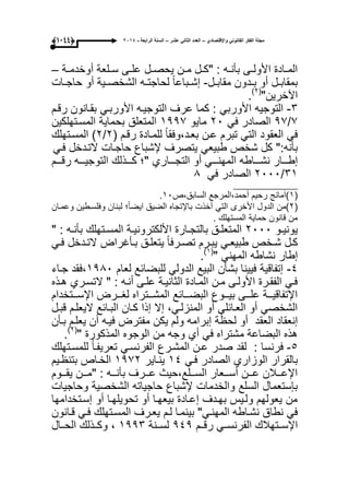 ‫واإلقتصادي‬ ً‫القانون‬ ‫الفكر‬ ‫مجلة‬–‫عشر‬ ً‫الثان‬ ‫العدد‬–‫الرابعة‬ ‫السنة‬-2014(9999)
‫ىة‬‫ى‬‫أوخدم‬ ‫ىلعة‬‫ى‬‫س‬ ‫ىى‬‫ى‬‫عل‬ ‫ىل‬‫ى‬‫ٌحص‬ ‫ىن‬‫ى‬‫م‬ ‫ىل‬‫ى‬‫"ك‬ : ‫ىه‬‫ى‬‫بؤن‬ ‫ىى‬‫ى‬‫األول‬ ‫ىادة‬‫ى‬‫الم‬–
‫ىل‬‫ى‬‫مقاب‬ ‫ىدون‬‫ى‬‫ب‬ ‫أو‬ ‫ىل‬‫ى‬‫بمقاب‬-‫ىات‬‫ى‬‫حاج‬ ‫أو‬ ‫ىٌة‬‫ى‬‫الشخص‬ ‫ىه‬‫ى‬‫لحاجت‬ ً‫ا‬‫ىباع‬‫ى‬‫إش‬
"‫اآلخرٌن‬(ٕ)
.
ٖ-‫كما‬ : ً‫األورب‬ ‫التوجٌه‬‫عرؾ‬‫التوجٌىه‬ً‫األوربى‬‫بقىانون‬‫رقىم‬
7/97‫الصادر‬ً‫ف‬ٕٓ‫ماٌو‬ٔ997‫المسىتهلكٌن‬ ‫بحماٌة‬ ‫المتعلق‬
‫رقىم‬ ‫للمىادة‬ ً‫ا‬‫بعىد،وفق‬ ‫عىن‬ ‫تبرم‬ ً‫الت‬ ‫العقود‬ ً‫ف‬(ٕ/ٕ)‫المسىتهلك‬
:‫بؤنه‬"‫كل‬‫شخص‬ً‫طبٌع‬‫ٌتصرؾ‬‫إلشباع‬‫حاجىات‬‫التىدخل‬ً‫فى‬
‫ىىىار‬‫ى‬‫إط‬‫ىىىاطه‬‫ى‬‫نش‬ً‫ىىى‬‫ى‬‫المهن‬‫أو‬‫ىىىاري‬‫ى‬‫التج‬"‫؛‬‫ىىىذلك‬‫ى‬‫ك‬‫ىىىه‬‫ى‬ٌ‫التوج‬‫ىىىم‬‫ى‬‫رق‬
ٖٔ/ٕٓٓٓ‫الصادر‬ً‫ف‬9
_______________
(ٔ‫السابق،ص‬ ‫أحمد،المرجع‬ ‫رحٌم‬ ‫)آمانج‬ٔٓ.
(ٕ‫لبنان‬ ‫؛‬ً‫ا‬‫اٌض‬ ‫الضٌق‬ ‫باإلتجاه‬ ‫أخذت‬ ً‫الت‬ ‫األخرى‬ ‫الدول‬ ‫)من‬‫وفلسىطٌن‬‫وعمىان‬
. ‫المستهلك‬ ‫حماٌة‬ ‫قانون‬ ‫من‬
‫ىو‬‫ى‬ٌ‫ٌون‬ٕٓٓٓ‫ىتهلك‬‫ى‬‫المس‬ ‫ىة‬‫ى‬ٌ‫األلكترون‬ ‫ىارة‬‫ى‬‫بالتج‬ ‫ىق‬‫ى‬‫المتعل‬: ‫ىه‬‫ى‬‫بؤن‬"
‫ىل‬‫ى‬‫ك‬‫ىخص‬‫ى‬‫ش‬ً‫ى‬‫ى‬‫طبٌع‬‫ىرم‬‫ى‬‫ٌب‬‫ىؤؼراض‬‫ى‬‫ب‬ ‫ىق‬‫ى‬‫ٌتعل‬ ً‫ا‬‫ىرف‬‫ى‬‫تص‬‫ىدخل‬‫ى‬‫الت‬ً‫ى‬‫ى‬‫ف‬
‫إطار‬‫نشاطه‬ً‫المهن‬"(ٔ)
.
ٗ-‫لعام‬ ‫للبضابع‬ ً‫الدول‬ ‫البٌع‬ ‫بشؤن‬ ‫فٌٌنا‬ ‫إتفاقٌة‬ٔ99ٓ‫جىاء‬ ‫،فقد‬
‫ىذه‬‫ى‬‫ه‬ ‫التسىري‬ " : ‫أنىه‬ ‫ىى‬‫ى‬‫عل‬ ‫الثانٌىة‬ ‫المىادة‬ ‫ىن‬‫ى‬‫م‬ ‫األولىى‬ ‫الفقىرة‬ ً‫فى‬
‫اإلسىىىتخدام‬ ‫لؽىىىرض‬ ‫المشىىىتراه‬ ‫البضىىىابع‬ ‫بٌىىىوع‬ ‫علىىىى‬ ‫اإلتفاقٌىىىة‬
‫قبىل‬ ‫الٌعلىم‬ ‫البىابع‬ ‫كىان‬ ‫إذا‬ ‫إال‬ ،ً‫المنزلى‬ ‫أو‬ ً‫العىابل‬ ‫أو‬ ً‫الشخص‬
‫العق‬ ‫إنعقاد‬‫بىؤن‬ ‫ٌعلىم‬ ‫أن‬ ‫فٌىه‬ ‫مفترض‬ ‫ٌكن‬ ‫ولم‬ ‫إبرامه‬ ‫لحظة‬ ‫أو‬ ‫د‬
" ‫المذكورة‬ ‫الوجوه‬ ‫من‬ ‫وجه‬ ‫أي‬ ً‫ف‬ ‫مشتراه‬ ‫البضاعة‬ ‫هذه‬(ٕ)
.
٘-‫للمسىتهلك‬ ً‫ا‬‫تعرٌفى‬ ً‫الفرنسى‬ ‫المشىرع‬ ‫عىن‬ ‫صدر‬ ‫لقد‬ : ‫فرنسا‬
ً‫فى‬ ‫الصادر‬ ‫الوزاري‬ ‫بالقرار‬ٔٗ‫ٌنىاٌر‬ٔ97ٕ‫بتنظىٌم‬ ‫الخىاص‬
‫ٌقىىىوم‬ ‫"مىىىن‬ : ‫بؤنىىىه‬ ‫ىىرؾ‬‫ى‬‫ع‬ ‫السىىىلع،حٌث‬ ‫أسىىىعار‬ ‫عىىىن‬ ‫اإلعىىىالن‬
‫وحاجٌات‬ ‫الشخصٌة‬ ‫حاجٌاته‬ ‫إلشباع‬ ‫والخدمات‬ ‫السلع‬ ‫بإستعمال‬
‫إسىتخدامها‬ ‫أو‬ ‫تحوٌلهىا‬ ‫أو‬ ‫بٌعهىا‬ ‫إعىادة‬ ‫بهىدؾ‬ ‫ولىٌس‬ ‫ٌعولهم‬ ‫من‬
‫لىم‬ ‫بٌنمىا‬ "ً‫المهنى‬ ‫نشىاطه‬ ‫نطاق‬ ً‫ف‬‫ٌعىرؾ‬‫المسىتهلك‬ً‫فى‬‫قىانون‬
‫اإلسىىتهالك‬ً‫الفرنسىى‬‫ىىم‬‫ى‬‫رق‬9ٗ9‫لسىىنة‬ٔ99ٖ،‫وكىىذلك‬‫ىىال‬‫ى‬‫الح‬
 