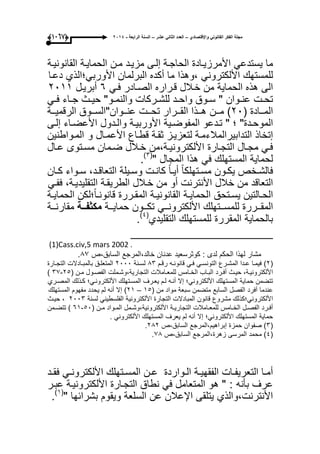 ‫واإلقتصادي‬ ً‫القانون‬ ‫الفكر‬ ‫مجلة‬–‫عشر‬ ً‫الثان‬ ‫العدد‬–‫الرابعة‬ ‫السنة‬-2014(9997)
‫ما‬ً‫ٌستدع‬‫األمرزٌىادة‬‫الحاجىة‬‫إلىى‬‫مزٌىد‬‫مىن‬‫الحماٌىة‬‫القانونٌىة‬
‫للمستهك‬ً‫األلكترون‬‫،وهذا‬‫ما‬‫أكده‬‫البرلمان‬‫األوربً؛الذي‬‫دعىا‬
‫الى‬‫هذه‬‫الحماٌة‬‫من‬‫خىالل‬‫قىراره‬‫الصىادر‬ً‫فى‬ٙ‫أبرٌىل‬ٕٓٔٔ
‫ىت‬‫ى‬‫تح‬‫ىوان‬‫ى‬‫عن‬"‫ىوق‬‫ى‬‫س‬‫ىد‬‫ى‬‫واح‬‫ىركات‬‫ى‬‫للش‬‫ىو‬‫ى‬‫والنم‬"‫ىث‬‫ى‬ٌ‫ح‬‫ىاء‬‫ى‬‫ج‬ً‫ى‬‫ى‬‫ف‬
‫ىىادة‬‫ى‬‫الم‬(ٕٓ)‫ىىن‬‫ى‬‫م‬‫ىىذا‬‫ى‬‫ه‬‫ىىرار‬‫ى‬‫الق‬‫ىىت‬‫ى‬‫تح‬‫ىىوان‬‫ى‬‫عن‬"‫ىىوق‬‫ى‬‫الس‬‫ىىة‬‫ى‬ٌ‫الرقم‬
‫ىدة‬‫ى‬‫الموح‬"‫؛‬"‫ىدعو‬‫ى‬‫ت‬‫ىٌة‬‫ى‬‫المفوض‬‫ىة‬‫ى‬ٌ‫األورب‬‫ىدول‬‫ى‬‫وال‬‫ىاء‬‫ى‬‫األعض‬‫ىى‬‫ى‬‫إل‬
‫إتخاذ‬‫التدابٌرالمالءمىة‬‫لتعزٌىز‬‫ثقىة‬‫قطىاع‬‫األعمىال‬‫المىواطنٌن‬ ‫و‬
ً‫ى‬‫ى‬‫ف‬‫ىال‬‫ى‬‫مج‬‫ىارة‬‫ى‬‫التج‬‫ىة،من‬‫ى‬ٌ‫األلكترون‬‫ىالل‬‫ى‬‫خ‬‫ىمان‬‫ى‬‫ض‬‫ىتوى‬‫ى‬‫مس‬‫ىال‬‫ى‬‫ع‬
‫لحماٌة‬‫المستهلك‬ً‫ف‬‫هذا‬‫المجال‬"(ٖ)
.
‫ىخص‬‫ى‬‫فالش‬‫ىون‬‫ى‬‫ٌك‬‫ىتهلك‬‫ى‬‫مس‬ً‫ا‬ً‫ا‬‫ى‬‫ى‬ٌ‫أ‬‫ىت‬‫ى‬‫كان‬‫ىٌلة‬‫ى‬‫وس‬،‫ىد‬‫ى‬‫التعاق‬‫ىواء‬‫ى‬‫س‬‫ىان‬‫ى‬‫ك‬
‫التعاقد‬‫من‬‫خالل‬‫األنترنت‬‫أو‬‫من‬‫خىالل‬‫الطرٌقىة‬،‫التقلٌدٌىة‬ً‫ففى‬
‫ىالتٌن‬‫ى‬‫الح‬‫ىتحق‬‫ى‬‫ٌس‬‫ىة‬‫ى‬ٌ‫الحما‬‫ىة‬‫ى‬ٌ‫القانون‬‫ىررة‬‫ى‬‫المق‬‫؛لكن‬ً‫ا‬‫ى‬‫ى‬‫قانون‬‫ىة‬‫ى‬ٌ‫الحما‬
‫ىىررة‬‫ى‬‫المق‬‫ىىتهلك‬‫ى‬‫للمس‬ً‫ىى‬‫ى‬‫األلكترون‬‫ىىون‬‫ى‬‫تك‬‫ىىة‬‫ى‬ٌ‫حما‬‫ددة‬‫د‬‫مكثف‬‫ىىة‬‫ى‬‫مقارن‬
‫بالحماٌة‬‫المقررة‬‫للمستهلك‬‫التقلٌدي‬(ٗ)
.
_____________________
(1)Cass.civ,5 mars 2002 .
‫السابق،ص‬ ‫خالد،المرجع‬ ‫عدنان‬ ‫كوثرسعٌد‬ : ‫لدى‬ ‫الحكم‬ ‫لهذا‬ ‫مشار‬97.
(ٕ)‫ىا‬‫ى‬‫فٌم‬‫ىدا‬‫ى‬‫ع‬‫ىرع‬‫ى‬‫المش‬ً‫ى‬‫ى‬‫التونس‬ً‫ى‬‫ى‬‫ف‬‫ىه‬‫ى‬‫قانون‬‫ىم‬‫ى‬‫رق‬9ٖ‫ىنة‬‫ى‬‫لس‬ٕٓٓٓ‫ىق‬‫ى‬‫المتعل‬‫ىادالت‬‫ى‬‫بالمب‬‫ىارة‬‫ى‬‫التج‬
،‫ىة‬‫ى‬ٌ‫األلكترون‬‫ىث‬‫ى‬ٌ‫ح‬‫ىرد‬‫ى‬‫أف‬‫ىاب‬‫ى‬‫الب‬‫ىامس‬‫ى‬‫الخ‬‫ىامالت‬‫ى‬‫للمع‬‫ىملت‬‫ى‬‫التجارٌة،وش‬‫ىول‬‫ى‬‫الفص‬‫ىن‬‫ى‬‫م‬(ٕ٘-ٖ7)
‫تتضمن‬‫حماٌة‬‫المستهلك‬‫األلكترونً؛‬‫إال‬‫أنىه‬‫لىم‬‫ٌعىرؾ‬‫المسىتهلك‬‫األلكترونىً؛‬‫كىذلك‬‫المصىري‬
‫عندما‬‫أفرد‬‫الفصل‬‫السابع‬‫متضمن‬‫سبعة‬‫مواد‬‫من‬(ٔ٘–ٕٔ)‫إال‬‫أنه‬‫لم‬‫ٌحدد‬‫مفهوم‬‫المستهلك‬
‫األلكترونً؛كذلك‬‫مشروع‬‫قانون‬‫المبادالت‬‫التجارة‬‫األلكترونٌة‬ً‫الفلسطٌن‬‫لسنة‬ٕٖٓٓ،‫حٌىث‬
‫ىرد‬‫ى‬‫أف‬‫ىل‬‫ى‬‫الفص‬‫ىامس‬‫ى‬‫الخ‬‫ىامالت‬‫ى‬‫للمع‬‫ىة‬‫ى‬ٌ‫التجار‬‫ىمل‬‫ى‬‫األلكترونٌة،وش‬‫ىواد‬‫ى‬‫الم‬‫ىن‬‫ى‬‫م‬(٘ٓ-ٙٔ)‫ىمن‬‫ى‬‫تتض‬
‫حماٌة‬‫المستهلك‬‫األلكترونً؛‬‫إال‬‫أنه‬‫لم‬‫ٌعرؾ‬‫المستهلك‬ً‫األلكترون‬.
(ٖ)‫صفوان‬‫حمزة‬‫إبراهٌم،المرجع‬‫السابق،ص‬ٕ9ٕ.
(ٗ)‫محمد‬‫المرسى‬‫زهرة،المرجع‬‫السابق،ص‬79.
‫ىا‬‫ى‬‫أم‬‫ىات‬‫ى‬‫التعرٌف‬‫ىة‬‫ى‬ٌ‫الفقه‬‫ىواردة‬‫ى‬‫ال‬‫ىتهلك‬‫ى‬‫المس‬ ‫ىن‬‫ى‬‫ع‬ً‫ى‬‫ى‬‫األلكترون‬‫ىد‬‫ى‬‫فق‬
‫عرؾ‬: ‫بؤنه‬"‫هو‬‫المتعامل‬ً‫ف‬‫نطاق‬‫التجىارة‬‫األلكترونٌىة‬‫عبىر‬
‫األنترنت،والذي‬‫ٌتلقى‬‫اإلعالن‬‫عن‬‫السلعة‬‫وٌقوم‬‫بشرابها‬"(ٔ)
.
 
