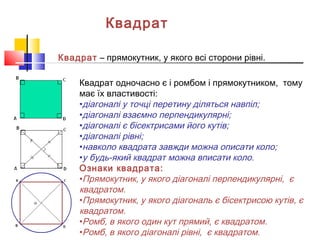 Квадрат
Квадрат – прямокутник, у якого всі сторони рівні.
Квадрат одночасно є і ромбом і прямокутником, тому
має їх властивості:
•діагоналі у точці перетину діляться навпіл;
•діагоналі взаємно перпендикулярні;
•діагоналі є бісектрисами його кутів;
•діагоналі рівні;
•навколо квадрата завжди можна описати коло;
•у будь-який квадрат можна вписати коло.
Ознаки квадрата:
•Прямокутник, у якого діагоналі перпендикулярні, є
квадратом.
•Прямокутник, у якого діагональ є бісектрисою кутів, є
квадратом.
•Ромб, в якого один кут прямий, є квадратом.
•Ромб, в якого діагоналі рівні, є квадратом.
 