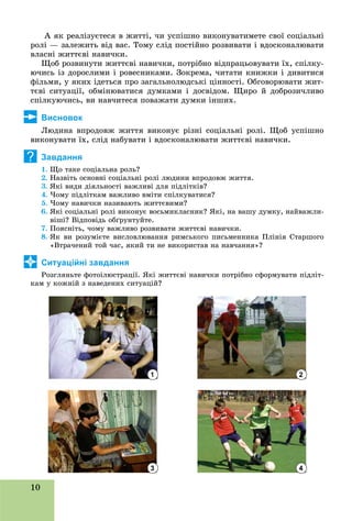 10
À ÿê ðåàëіçóєòåñÿ â æèòòі, ÷è óñïіøíî âèêîíóâàòèìåòå ñâîї ñîöіàëüíі
ðîëі — çàëåæèòü âіä âàñ. Òîìó ñëіä ïîñòіéíî ðîçâèâàòè і âäîñêîíàëþâàòè
âëàñíі æèòòєâі íàâè÷êè.
Ùîá ðîçâèíóòè æèòòєâі íàâè÷êè, ïîòðіáíî âіäïðàöüîâóâàòè їõ, ñïіëêó-
þ÷èñü іç äîðîñëèìè і ðîâåñíèêàìè. Çîêðåìà, ÷èòàòè êíèæêè і äèâèòèñÿ
ôіëüìè, ó ÿêèõ іäåòüñÿ ïðî çàãàëüíîëþäñüêі öіííîñòі. Îáãîâîðþâàòè æèò-
òєâі ñèòóàöії, îáìіíþâàòèñÿ äóìêàìè і äîñâіäîì. Ùèðî é äîáðîçè÷ëèâî
ñïіëêóþ÷èñü, âè íàâ÷èòåñÿ ïîâàæàòè äóìêè іíøèõ.
Висновок
Ëþäèíà âïðîäîâæ æèòòÿ âèêîíóє ðіçíі ñîöіàëüíі ðîëі. Ùîá óñïіøíî
âèêîíóâàòè їõ, ñëіä íàáóâàòè і âäîñêîíàëþâàòè æèòòєâі íàâè÷êè.
Завдання
1. Ùî òàêå ñîöіàëüíà ðîëü?
2. Íàçâіòü îñíîâíі ñîöіàëüíі ðîëі ëþäèíè âïðîäîâæ æèòòÿ.
3. ßêі âèäè äіÿëüíîñòі âàæëèâі äëÿ ïіäëіòêіâ?
4. ×îìó ïіäëіòêàì âàæëèâî âìіòè ñïіëêóâàòèñÿ?
5. ×îìó íàâè÷êè íàçèâàþòü æèòòєâèìè?
6. ßêі ñîöіàëüíі ðîëі âèêîíóє âîñüìèêëàñíèê? ßêі, íà âàøó äóìêó, íàéâàæëè-
âіøі? Âіäïîâіäü îáґðóíòóéòå.
7. Ïîÿñíіòü, ÷îìó âàæëèâî ðîçâèâàòè æèòòєâі íàâè÷êè.
8. ßê âè ðîçóìієòå âèñëîâëþâàííÿ ðèìñüêîãî ïèñüìåííèêà Ïëіíіÿ Ñòàðøîãî
«Âòðà÷åíèé òîé ÷àñ, ÿêèé òè íå âèêîðèñòàâ íà íàâ÷àííÿ»?
Ситуаційні завдання
Ðîçãëÿíüòå ôîòîіëþñòðàöії. ßêі æèòòєâі íàâè÷êè ïîòðіáíî ñôîðìóâàòè ïіäëіò-
êàì ó êîæíіé ç íàâåäåíèõ ñèòóàöіé?
?
3
2
4
 