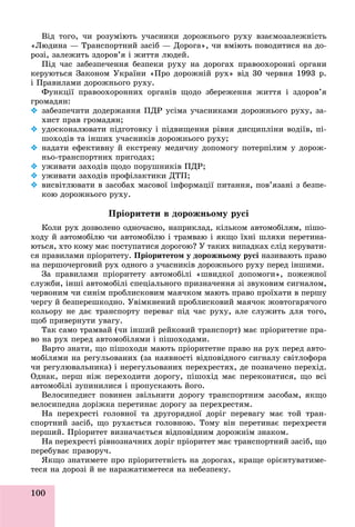 100
Âіä òîãî, ÷è ðîçóìіþòü ó÷àñíèêè äîðîæíüîãî ðóõó âçàєìîçàëåæíіñòü
«Ëþäèíà — Òðàíñïîðòíèé çàñіá — Äîðîãà», ÷è âìіþòü ïîâîäèòèñÿ íà äî-
ðîçі, çàëåæèòü çäîðîâ’ÿ і æèòòÿ ëþäåé.
Ïіä ÷àñ çàáåçïå÷åííÿ áåçïåêè ðóõó íà äîðîãàõ ïðàâîîõîðîííі îðãàíè
êåðóþòüñÿ Çàêîíîì Óêðàїíè «Ïðî äîðîæíіé ðóõ» âіä 30 ÷åðâíÿ 1993 ð.
і Ïðàâèëàìè äîðîæíüîãî ðóõó.
Ôóíêöії ïðàâîîõîðîííèõ îðãàíіâ ùîäî çáåðåæåííÿ æèòòÿ і çäîðîâ’ÿ
ãðîìàäÿí:
 çàáåçïå÷èòè äîäåðæàííÿ ÏÄÐ óñіìà ó÷àñíèêàìè äîðîæíüîãî ðóõó, çà-
õèñò ïðàâ ãðîìàäÿí;
 óäîñêîíàëþâàòè ïіäãîòîâêó і ïіäâèùåííÿ ðіâíÿ äèñöèïëіíè âîäіїâ, ïі-
øîõîäіâ òà іíøèõ ó÷àñíèêіâ äîðîæíüîãî ðóõó;
 íàäàòè åôåêòèâíó é åêñòðåíó ìåäè÷íó äîïîìîãó ïîòåðïіëèì ó äîðîæ-
íüî-òðàíñïîðòíèõ ïðèãîäàõ;
 óæèâàòè çàõîäіâ ùîäî ïîðóøíèêіâ ÏÄÐ;
 óæèâàòè çàõîäіâ ïðîôіëàêòèêè ÄÒÏ;
 âèñâіòëþâàòè â çàñîáàõ ìàñîâîї іíôîðìàöії ïèòàííÿ, ïîâ’ÿçàíі ç áåçïå-
êîþ äîðîæíüîãî ðóõó.
Ïðіîðèòåòè â äîðîæíüîìó ðóñі
Êîëè ðóõ äîçâîëåíî îäíî÷àñíî, íàïðèêëàä, êіëüêîì àâòîìîáіëÿì, ïіøî-
õîäó é àâòîìîáіëþ ÷è àâòîìîáіëþ і òðàìâàþ і ÿêùî їõíі øëÿõè ïåðåòèíà-
þòüñÿ, õòî êîìó ìàє ïîñòóïàòèñÿ äîðîãîþ? Ó òàêèõ âèïàäêàõ ñëіä êåðóâàòè-
ñÿ ïðàâèëàìè ïðіîðèòåòó. Ïðіîðèòåòîì ó äîðîæíüîìó ðóñі íàçèâàþòü ïðàâî
íà ïåðøî÷åðãîâèé ðóõ îäíîãî ç ó÷àñíèêіâ äîðîæíüîãî ðóõó ïåðåä іíøèìè.
Çà ïðàâèëàìè ïðіîðèòåòó àâòîìîáіëі «øâèäêîї äîïîìîãè», ïîæåæíîї
ñëóæáè, іíøі àâòîìîáіëі ñïåöіàëüíîãî ïðèçíà÷åííÿ çі çâóêîâèì ñèãíàëîì,
÷åðâîíèì ÷è ñèíіì ïðîáëèñêîâèì ìàÿ÷êîì ìàþòü ïðàâî ïðîїõàòè â ïåðøó
÷åðãó é áåçïåðåøêîäíî. Óâіìêíåíèé ïðîáëèñêîâèé ìàÿ÷îê æîâòîãàðÿ÷îãî
êîëüîðó íå äàє òðàíñïîðòó ïåðåâàã ïіä ÷àñ ðóõó, àëå ñëóæèòü äëÿ òîãî,
ùîá ïðèâåðíóòè óâàãó.
Òàê ñàìî òðàìâàé (÷è іíøèé ðåéêîâèé òðàíñïîðò) ìàє ïðіîðèòåòíå ïðà-
âî íà ðóõ ïåðåä àâòîìîáіëÿìè і ïіøîõîäàìè.
Âàðòî çíàòè, ùî ïіøîõîäè ìàþòü ïðіîðèòåòíå ïðàâî íà ðóõ ïåðåä àâòî-
ìîáіëÿìè íà ðåãóëüîâàíèõ (çà íàÿâíîñòі âіäïîâіäíîãî ñèãíàëó ñâіòëîôîðà
÷è ðåãóëþâàëüíèêà) і íåðåãóëüîâàíèõ ïåðåõðåñòÿõ, äå ïîçíà÷åíî ïåðåõіä.
Îäíàê, ïåðø íіæ ïåðåõîäèòè äîðîãó, ïіøîõіä ìàє ïåðåêîíàòèñÿ, ùî âñі
àâòîìîáіëі çóïèíèëèñÿ і ïðîïóñêàþòü éîãî.
Âåëîñèïåäèñò ïîâèíåí çâіëüíèòè äîðîãó òðàíñïîðòíèì çàñîáàì, ÿêùî
âåëîñèïåäíà äîðіæêà ïåðåòèíàє äîðîãó çà ïåðåõðåñòÿì.
Íà ïåðåõðåñòі ãîëîâíîї òà äðóãîðÿäíîї äîðіã ïåðåâàãó ìàє òîé òðàí-
ñïîðòíèé çàñіá, ùî ðóõàєòüñÿ ãîëîâíîþ. Òîìó âіí ïåðåòèíàє ïåðåõðåñòÿ
ïåðøèé. Ïðіîðèòåò âèçíà÷àєòüñÿ âіäïîâіäíèì äîðîæíіì çíàêîì.
Íà ïåðåõðåñòі ðіâíîçíà÷íèõ äîðіã ïðіîðèòåò ìàє òðàíñïîðòíèé çàñіá, ùî
ïåðåáóâàє ïðàâîðó÷.
ßêùî çíàòèìåòå ïðî ïðіîðèòåòíіñòü íà äîðîãàõ, êðàùå îðієíòóâàòèìå-
òåñÿ íà äîðîçі é íå íàðàæàòèìåòåñÿ íà íåáåçïåêó.
 