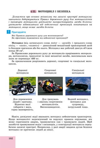 102
§22. ÌÎÒÎÖÈÊË І ÁÅÇÏÅÊÀ
Äіçíàєòåñÿ ïðî îñíîâíі ìåõàíіçìè òà çàõèñíі ïðèñòðîї ìîòîöèêëà;
íàâ÷èòåñÿ äîäåðæóâàòèñÿ Ïðàâèë äîðîæíüîãî ðóõó äëÿ ìîòîöèêëіñòіâ
і ïàñàæèðіâ ìîòîöèêëіâ; óìіòèìåòå âèêîðèñòîâóâàòè çàñîáè áåçïåêè;
óìіòèìåòå âіäìîâëÿòèñÿ âіä íåáåçïå÷íèõ ïðîïîçèöіé ïîêàòàòèñÿ íà
ìîòîöèêëі, ÿêùî íåìàє çàñîáіâ áåçïåêè
Пригадайте
ßêі Ïðàâèëà äîðîæíüîãî ðóõó äëÿ âåëîñèïåäèñòà?
ßê åôåêòèâíî âіäìîâèòèñÿ âіä íåáåçïå÷íîї ïðîïîçèöії?
Ìîòîöèêë (âіä ëàòèíñüêîãî ñëîâà motor — «ðóøіé» і ãðåöüêîãî ñëîâà
κύκλος — «êîëî», «êîëåñî») — äâîêîëіñíèé ìåõàíі÷íèé òðàíñïîðòíèé çàñіá
іç áîêîâèì ïðè÷åïîì àáî áåç íüîãî. Ìîòîöèêë ìàє ðîáî÷èé äâèãóí îá’єìîì
ïîíàä 50 ñì3
.
Çà Ïðàâèëàìè äîðîæíüîãî ðóõó äî ìîòîöèêëіâ ïðèðіâíþþòü ìîòîðîëå-
ðè, ìîòîêîëÿñêè, òðèêîëіñíі òà іíøі ìåõàíі÷íі çàñîáè, ìàêñèìàëüíà ìàñà
ÿêèõ íå ïåðåâèùóє 400 êã.
Çà ïðèçíà÷åííÿì ðîçðіçíÿþòü äîðîæíі, ñïîðòèâíі òà ñïåöіàëüíі ìîòî-
öèêëè.
Äîðîæíі
ìîòîöèêëè
Ñïîðòèâíі
ìîòîöèêëè
Ñïåöіàëüíі
ìîòîöèêëè
Äëÿ ïåðåâåçåííÿ
ëþäåé і âàíòàæó.
Âіäíîñíî ìàëі
ãàáàðèòè і ìàñà,
ãàðíà ìàíåâðåíіñòü.
Äëÿ òðåíóâàíü
і çìàãàíü ñïîðòñìåíіâ-
ìîòîöèêëіñòіâ.
Âèñîêîøâèäêіñíі.
Âîäíèé ìîòîöèêë,
ìîòîöèêë äëÿ
ñóïðîâîäó,
ïàòðóëüíèé òîùî.
Íàâіòü äîñâіä÷åíі âîäії ââàæàþòü ìîòîöèêë íåáåçïå÷íèì òðàíñïîðòîì.
ßêùî ìîòîöèêëіñò íåäîñâіä÷åíèé ÷è ïîðóøóє ïðàâèëà êåðóâàííÿ, âіí
ìîæå ñïðè÷èíèòè àâàðіþ, òðàâìóâàòèñÿ ñàì і òðàâìóâàòè ëþäåé. Ùîá
çàïîáіãòè òðàâìóâàííþ âîäіÿ і ïàñàæèðіâ, ó êîíñòðóêöії ìîòîöèêëà ïåðåä-
áà÷åíî çàõèñíі ïðèñòðîї. Íàïðèêëàä, ó ðàçі àâàðії çàâäÿêè äóãàì áåçïåêè
ìîòîöèêë íå ïðèòèñêàє ëþäåé äî çåìëі.
!
 