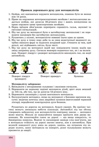 104
Ïðàâèëà äîðîæíüîãî ðóõó äëÿ ìîòîöèêëіñòіâ
1. Îñîáàì, ÿêі íàâ÷àþòüñÿ êåðóâàòè ìîòîöèêëîì, ïîâèííî áóòè íå ìåíøå
íіæ 14 ðîêіâ.
2. Ïðàâî íà êåðóâàííÿ ìîòîòðàíñïîðòíèìè çàñîáàìè і ìîòîêîëÿñêàìè íà-
äàєòüñÿ îñîáàì, ÿêі äîñÿãëè 16-ðі÷íîãî âіêó і ìàþòü ïîñâіä÷åííÿ íà
ïðàâî êåðóâàòè öèìè òðàíñïîðòíèìè çàñîáàìè.
3. Ïåðåä âèїçäîì îáîâ’ÿçêîâî ïåðåâіðÿòè ñïðàâíіñòü ãàëüì, çâóêîâîї òà
ñâіòëîâîї ñèãíàëіçàöіé.
4. Ïіä ÷àñ ðóõó íà ìîòîöèêëі áóòè â çàñòåáíóòîìó ìîòîøîëîìі і íå ïåðå-
âîçèòè ïàñàæèðіâ áåç çàñòåáíóòèõ ìîòîøîëîìіâ.
5. Ðóõàþ÷èñü ó êîëîíі, ìîòîöèêëіñòè ïîâèííі їõàòè îäèí çà îäíèì.
6. Ïіä ÷àñ ðóõó â òåìíó ïîðó äîáè òà çà óìîâ íåäîñòàòíüîї âèäèìîñòі ïî-
òðіáíî âìèêàòè ôàðè òà íàäÿãàòè ÿñêðàâèé îäÿã. Ñòåæèòè çà òèì, ùîá
äåòàëі, ÿêі âіäáèâàþòü ñâіòëî, áóëè ÷èñòі.
7. Ïіä ÷àñ ðóõó íà ìîòîöèêëі âîäіé ìàє ïîâіäîìëÿòè іíøèõ âîäіїâ ïðî
çìіíó íàïðÿìêó ðóõó. Ñèãíàëè ìàíåâðіâ ïîäàþòüñÿ òàê, ÿê і íà âåëîñè-
ïåäі. Ïîâîðîò ëіâîðó÷ і ðîçâîðîò ìîòîöèêëіñòè âèêîíóþòü òàê, ÿê âîäії
àâòîìîáіëіâ.
Ïîâîðîò ëіâîðó÷ Ïîâîðîò ïðàâîðó÷ Çóïèíêà
(ðîçâîðîò)
Ìîòîöèêëіñòó çàáîðîíåíî:
1. Âèїæäæàòè ç íåñïðàâíèìè ãàëüìàìè і çâóêîâèì ñèãíàëîì.
2. Ïåðåâîçèòè íà çàäíüîìó ñèäіííі ìîòîöèêëà äіòåé, çðіñò ÿêèõ ìåíøèé
çà 145 ñì, àáî òèõ, ùî íå äîñÿãëè 12-ðі÷íîãî âіêó.
3. Ïåðåâîçèòè ïàñàæèðіâ ó êóçîâі âàíòàæíîãî ìîòîöèêëà.
4. Åêñïëóàòóâàòè ìîòîöèêë, ÿêùî íà ìîòîöèêëі ç áîêîâèì ïðè÷åïîì âіä-
ñóòíі: ìåäè÷íà àïòå÷êà; çíàê àâàðіéíîї çóïèíêè (ìèãîòëèâèé ÷åðâîíèé
ëіõòàð); ïåðåäáà÷åíі êîíñòðóêöієþ äóãè áåçïåêè.
Ðóõàþ÷èñü ïî äîðîãàõ íà ìîòîöèêëі, áóäüòå óâàæíі. Íà ïðîїçíó ÷àñ-
òèíó ìîæóòü çíåíàöüêà âèáіãòè ïіøîõîäè. Àâòîìîáіëі ïіä ÷àñ îáãîíó
ñòâîðþþòü íåáåçïå÷íó äëÿ ìîòîöèêëіñòіâ ïîâіòðÿíó õâèëþ — ìîòîöèêë
ìîæå âïàñòè. Íіêîëè íå íàìàãàéòåñÿ øâèäêî ïðîїõàòè ìіæ äâîìà ìà-
øèíàìè. Íå âëàøòîâóéòå ãîíîê íà äîðîçі — ùî âèùà øâèäêіñòü, òî
éìîâіðíіøà ïîìèëêà. Âîäієâі òà ïàñàæèðîâі çàâæäè ñëіä ïàì’ÿòàòè, ùî
â ìîòîöèêëà ñòіéêіñòü íà äîðîçі çíà÷íî íèæ÷à, íіæ â àâòîìîáіëÿ. Ïðè
âåëèêіé øâèäêîñòі ðóõó ÿìêà íà äîðîçі, êàìіíü, ùî ïîòðàïèâ ïіä ïå-
ðåäíє êîëåñî, çàíîñ ìîòîöèêëà íà ïîâîðîòі, ðіçêå ãàëüìóâàííÿ ìîæóòü
ïðèçâåñòè äî àâàðії.
 