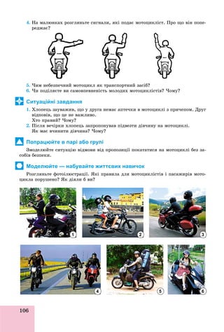 106
4. Íà ìàëþíêàõ ðîçãëÿíüòå ñèãíàëè, ÿêі ïîäàє ìîòîöèêëіñò. Ïðî ùî âіí ïîïå-
ðåäæàє?
5. ×èì íåáåçïå÷íèé ìîòîöèêë ÿê òðàíñïîðòíèé çàñіá?
6. ×è ïîäіëÿєòå âè ñàìîâïåâíåíіñòü ìîëîäèõ ìîòîöèêëіñòіâ? ×îìó?
Ситуаційні завдання
1. Õëîïåöü çàóâàæèâ, ùî ó äðóãà íåìàє àïòå÷êè â ìîòîöèêëі ç ïðè÷åïîì. Äðóã
âіäïîâіâ, ùî öå íå âàæëèâî.
Õòî ïðàâèé? ×îìó?
2. Ïіñëÿ âå÷іðêè õëîïåöü çàïðîïîíóâàâ ïіäâåçòè äіâ÷èíó íà ìîòîöèêëі.
ßê ìàє â÷èíèòè äіâ÷èíà? ×îìó?
Попрацюйте в парі або групі
Çìîäåëþéòå ñèòóàöіþ âіäìîâè âіä ïðîïîçèöії ïîêàòàòèñÿ íà ìîòîöèêëі áåç çà-
ñîáіâ áåçïåêè.
Моделюйте — набувайте життєвих навичок
Ðîçãëÿíüòå ôîòîіëþñòðàöії. ßêі ïðàâèëà äëÿ ìîòîöèêëіñòіâ і ïàñàæèðіâ ìîòî-
öèêëà ïîðóøåíî? ßê äіÿëè á âè?
1 2 3
654
 