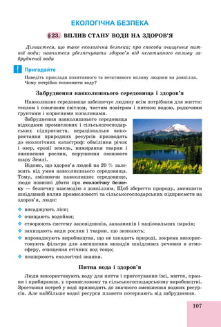 107
ЕКОЛОГІЧНА БЕЗПЕКА
§23. ÂÏËÈÂ ÑÒÀÍÓ ÂÎÄÈ ÍÀ ÇÄÎÐÎÂ’ß
Äіçíàєòåñÿ, ùî òàêå åêîëîãі÷íà áåçïåêà; ïðî ñïîñîáè î÷èùåííÿ ïèò-
íîї âîäè; íàâ÷èòåñÿ óáåçïå÷óâàòè çäîðîâ’ÿ âіä íåãàòèâíîãî âïëèâó çà-
áðóäíåíîї âîäè
Пригадайте
Íàâåäіòü ïðèêëàäè ïîçèòèâíîãî òà íåãàòèâíîãî âïëèâó ëþäèíè íà äîâêіëëÿ.
×îìó ïîòðіáíî åêîíîìèòè âîäó?
Çàáðóäíåííÿ íàâêîëèøíüîãî ñåðåäîâèùà і çäîðîâ’ÿ
Íàâêîëèøíє ñåðåäîâèùå çàáåçïå÷óє ëþäèíó âñіì ïîòðіáíèì äëÿ æèòòÿ:
òåïëîì і ñîíÿ÷íèì ñâіòëîì, ÷èñòèì ïîâіòðÿì і ïèòíîþ âîäîþ, ðîäþ÷èìè
ґðóíòàìè і êîðèñíèìè êîïàëèíàìè.
Çàáðóäíåííÿ íàâêîëèøíüîãî ñåðåäîâèùà
âіäõîäàìè ïðîìèñëîâèõ і ñіëüñüêîãîñïîäàð-
ñüêèõ ïіäïðèєìñòâ, íåðàöіîíàëüíå âèêî-
ðèñòàííÿ ïðèðîäíèõ ðåñóðñіâ ïðèçâîäÿòü
äî åêîëîãі÷íèõ êàòàñòðîô: îáìіëіííÿ ðі÷îê
і îçåð, åðîçії çåìåëü, âèìèðàííÿ òâàðèí і
çíèêíåííÿ ðîñëèí, ïîðóøåííÿ îçîíîâîãî
øàðó Çåìëі.
Âіäîìî, ùî çäîðîâ’ÿ ëþäåé íà 20 % çàëå-
æèòü âіä óìîâ íàâêîëèøíüîãî ñåðåäîâèùà.
Òîìó, çìіíþþ÷è íàâêîëèøíє ñåðåäîâèùå,
ëþäè ïîâèííі äáàòè ïðî åêîëîãі÷íó áåçïå-
êó — áåçïå÷íó âçàєìîäіþ ç äîâêіëëÿì. Ùîá çáåðåãòè ïðèðîäó, çìåíøèòè
øêіäëèâèé âïëèâ ïðîìèñëîâîñòі òà ñіëüñüêîãîñïîäàðñüêèõ ïіäïðèєìñòâ íà
çäîðîâ’ÿ, ëþäè:
 âèñàäæóþòü ëіñè;
 î÷èùàþòü âîäîéìè;
 ñòâîðþþòü ñèñòåìó çàïîâіäíèêіâ, çàêàçíèêіâ і íàöіîíàëüíèõ ïàðêіâ;
 çàõèùàþòü âèäè ðîñëèí і òâàðèí, ùî çíèêàþòü;
 âïðîâàäæóþòü âèðîáíèöòâà, ùî íå øêîäÿòü ïðèðîäі, çîêðåìà âèêîðèñ-
òîâóþòü ôіëüòðè äëÿ çìåíøåííÿ âèêèäіâ øêіäëèâèõ ðå÷îâèí â àòìî-
ñôåðó, î÷èùåííÿ ñòі÷íèõ âîä òîùî;
 ïîøèðþþòü åêîëîãі÷íі çíàííÿ.
Ïèòíà âîäà і çäîðîâ’ÿ
Ëþäè âèêîðèñòîâóþòü âîäó äëÿ ïèòòÿ і ïðèãîòóâàííÿ їæі, ìèòòÿ, ïðàí-
íÿ і ïðèáèðàííÿ, ó ïðîìèñëîâîìó òà ñіëüñüêîãîñïîäàðñüêîìó âèðîáíèöòâі.
Çðîñòàííÿ ïîòðåá ó âîäі ïðèçâîäèòü äî çíà÷íîãî çìåíøåííÿ âîäíèõ ðåñóð-
ñіâ. Àëå íàéáіëüøå âîäíі ðåñóðñè ïëàíåòè ïîòåðïàþòü âіä çàáðóäíåííÿ.
!
 