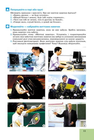 11
Попрацюйте в парі або групі
Îáãîâîðіòü ïðèêàçêè і ïðèñëіâ’ÿ. Ïðî ÿêі æèòòєâі íàâè÷êè éäåòüñÿ?
1. «Áåðèñü äðóæíî — íå áóäå ñóòóæíî».
2. «Øàíóé áàòüêà і íåíüêó, áóäå òîáі ñêðіçü ãëàäåíüêî».
3. «×îãî ñàì ñîáі íå çè÷èø, òîãî é äðóãîìó íå áàæàé».
4. «Ãîâîðè ìàëî, ñëóõàé áàãàòî, à äóìàé ùå áіëüøå».
Моделюйте — набувайте життєвих навичок
1. Ïðîàíàëіçóéòå æèòòєâі íàâè÷êè, ÿêèõ âè âæå íàáóëè. Çðîáіòü âèñíîâîê,
ÿêèõ íàâè÷îê ñëіä íàáóòè.
2. Ïðîàíàëіçóéòå ñõåìó «Æèòòєâі íàâè÷êè». Óñòàíîâіòü і ñõàðàêòåðèçóéòå
çâ’ÿçîê ìіæ íàáóòòÿì æèòòєâèõ íàâè÷îê (íà âèáіð) òà óñïіøíèì âèêîíàííÿì
ñîöіàëüíîї ðîëі ó÷íÿ-âîñüìèêëàñíèêà, âіäïîâіäàëüíîãî çà âëàñíå çäîðîâ’ÿ.
3. Ðîçãëÿíüòå ôîòîіëþñòðàöії. ßêèõ æèòòєâèõ íàâè÷îê ñëіä íàáóòè ïіäëіòêàì,
ùîá îâîëîäіòè íàâåäåíèìè ïðîôåñіÿìè? ×îìó? Âіäïîâіäü îáґðóíòóéòå.
1
3
5
2
4
6
 