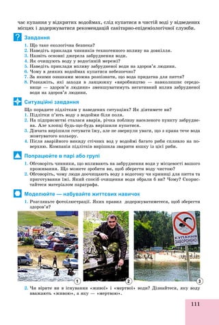 111
÷àñ êóïàííÿ ó âіäêðèòèõ âîäîéìàõ, ñëіä êóïàòèñÿ â ÷èñòіé âîäі ó âіäâåäåíèõ
ìіñöÿõ і äîäåðæóâàòèñÿ ðåêîìåíäàöіé ñàíіòàðíî-åïіäåìіîëîãі÷íîї ñëóæáè.
Завдання
1. Ùî òàêå åêîëîãі÷íà áåçïåêà?
2. Íàâåäіòü ïðèêëàäè ÷èííèêіâ òåõíîãåííîãî âïëèâó íà äîâêіëëÿ.
3. Íàçâіòü îñíîâíі äæåðåëà çàáðóäíåííÿ âîäè.
4. ßê î÷èùóþòü âîäó ó âîäîãіííіé ìåðåæі?
5. Íàâåäіòü ïðèêëàäè âïëèâó çàáðóäíåíîї âîäè íà çäîðîâ’ÿ ëþäèíè.
6. ×îìó â äåÿêèõ âîäîéìàõ êóïàòèñÿ íåáåçïå÷íî?
7. Çà ÿêèìè îçíàêàìè ìîæíà ðîçïіçíàòè, ùî âîäà ïðèäàòíà äëÿ ïèòòÿ?
8. Ðîçêàæіòü, ÿêі çàõîäè â ëàíöþæêó «âèðîáíèöòâî — íàâêîëèøíє ñåðåäî-
âèùå — çäîðîâ’ÿ ëþäèíè» çìåíøóâàòèìóòü íåãàòèâíèé âïëèâ çàáðóäíåíîї
âîäè íà çäîðîâ’ÿ ëþäèíè.
Ситуаційні завдання
Ùî ïîðàäèòå ïіäëіòêàì ó íàâåäåíèõ ñèòóàöіÿõ? ßê äіÿòèìåòå âè?
1. Ïіäëіòêè ï’þòü âîäó ç âîäîéìè áіëÿ ïîëÿ.
2. Íà ïіäïðèєìñòâі ñòàëàñÿ àâàðіÿ, ðі÷êà ïîáëèçó íàñåëåíîãî ïóíêòó çàáðóäíå-
íà. Àëå õëîïöі áóäü-ùî-áóäü âèðіøèëè êóïàòèñÿ.
3. Äіâ÷àòà âèðіøèëè ãîòóâàòè їæó, àëå íå çâåðíóëè óâàãè, ùî ç êðàíà òå÷å âîäà
æîâòóâàòîãî êîëüîðó.
4. Ïіñëÿ àâàðіéíîãî âèêèäó ñòі÷íèõ âîä ó âîäîéìі áàãàòî ðèáè ñïëèâëî íà ïî-
âåðõíþ. Êîìïàíіÿ ïіäëіòêіâ âèðіøèëà çâàðèòè þøêó іç öієї ðèáè.
Попрацюйте в парі або групі
1. Îáãîâîðіòü ÷èííèêè, ùî âïëèâàþòü íà çàáðóäíåííÿ âîäè ó ìіñöåâîñòі âàøîãî
ïðîæèâàííÿ. Ùî ìîæåòå çðîáèòè âè, ùîá çáåðåãòè âîäó ÷èñòîþ?
2. Îáãîâîðіòü, ÷îìó ëþäè äîî÷èùàþòü âîäó ç âîäîãîíó ÷è êðèíèöі äëÿ ïèòòÿ òà
ïðèãîòóâàííÿ їæі. ßêèé ñïîñіá î÷èùåííÿ âîäè îáðàëè á âè? ×îìó? Ñêîðèñ-
òàéòåñÿ ìàòåðіàëîì ïàðàãðàôà.
Моделюйте — набувайте життєвих навичок
1. Ðîçãëÿíüòå ôîòîіëþñòðàöії. ßêèõ ïðàâèë äîäåðæóâàòèìåòåñÿ, ùîá çáåðåãòè
çäîðîâ’ÿ?
2. ×è âіðèòå âè â іñíóâàííÿ «æèâîї» і «ìåðòâîї» âîäè? Äіçíàéòåñÿ, ÿêó âîäó
ââàæàþòü «æèâîþ», à ÿêó — «ìåðòâîþ»., ó ð
?
1 2 3
 