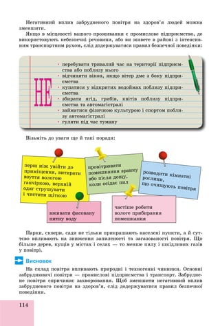 114
Íåãàòèâíèé âïëèâ çàáðóäíåíîãî ïîâіòðÿ íà çäîðîâ’ÿ ëþäåé ìîæíà
çìåíøèòè.
ßêùî â ìіñöåâîñòі âàøîãî ïðîæèâàííÿ є ïðîìèñëîâå ïіäïðèєìñòâî, äå
âèêîðèñòîâóþòü íåáåçïå÷íі ðå÷îâèíè, àáî âè æèâåòå â ðàéîíі ç іíòåíñèâ-
íèì òðàíñïîðòíèì ðóõîì, ñëіä äîäåðæóâàòèñÿ ïðàâèë áåçïå÷íîї ïîâåäіíêè:
• ïåðåáóâàòè òðèâàëèé ÷àñ íà òåðèòîðії ïіäïðèєì-ð ó ð ð ð ð
ñòâà àáî ïîáëèçó íüîãîó
• âіä÷èíÿòè âіêîí, ÿêùî âіòåð äìå ç áîêó ïіäïðè-ð ó ð
єìñòâà
• êóïàòèñÿ ó âіäêðèòèõ âîäîéìàõ ïîáëèçó ïіäïðè-ó ó ð ó ð
єìñòâà
• çáèðàòè ÿãіä, ãðèáіâ, êâіòіâ ïîáëèçó ïіäïðè-ð ð ó ð
єìñòâà òà àâòîìàãіñòðàëіð
• çàéìàòèñÿ ôіçè÷íîþ êóëüòóðîþ і ñïîðòîì ïîáëè-ô ó óð ð
çó àâòîìàãіñòðàëіó ð
• ãóëÿòè ïіä ÷àñ òóìàíóó ä ó ó
Âіçüìіòü äî óâàãè ùå é òàêі ïîðàäè:
ïåðø íіæ óâіéòè äî
ïðèìіùåííÿ, âèòèðàòè
âçóòòÿ âîëîãîþ
ãàí÷іðêîþ, âåðõíіé
îäÿã ñòðóøóâàòè
і ÷èñòèòè ùіòêîþ
âæèâàòè ôàñîâàíó
ïèòíó âîäó
ïðîâіòðþâàòè
ïîìåøêàííÿ çðàíêó
àáî ïіñëÿ äîùó,
êîëè îñіäàє ïèë
ðîçâîäèòè êіìíàòíіðîñëèíè,
ùî î÷èùóþòü ïîâіòðÿ
÷àñòіøå ðîáèòè
âîëîãå ïðèáèðàííÿ
ïîìåøêàííÿ
óâіé
èë
Ïàðêè, ñêâåðè, ñàäè íå òіëüêè ïðèêðàøàþòü íàñåëåíі ïóíêòè, à é ñóò-
òєâî âïëèâàþòü íà çíèæåííÿ çàïèëåíîñòі òà çàãàçîâàíîñòі ïîâіòðÿ. Ùî
áіëüøå äåðåâ, êóùіâ ó ìіñòàõ і ñåëàõ — òî ìåíøå ïèëó і øêіäëèâèõ ãàçіâ
ó ïîâіòðі.
Висновок
Íà ñêëàä ïîâіòðÿ âïëèâàþòü ïðèðîäíі і òåõíîãåííі ÷èííèêè. Îñíîâíі
çàáðóäíþâà÷і ïîâіòðÿ — ïðîìèñëîâі ïіäïðèєìñòâà і òðàíñïîðò. Çàáðóäíå-
íå ïîâіòðÿ ñïðè÷èíÿє çàõâîðþâàííÿ. Ùîá çìåíøèòè íåãàòèâíèé âïëèâ
çàáðóäíåíîãî ïîâіòðÿ íà çäîðîâ’ÿ, ñëіä äîäåðæóâàòèñÿ ïðàâèë áåçïå÷íîї
ïîâåäіíêè.
 