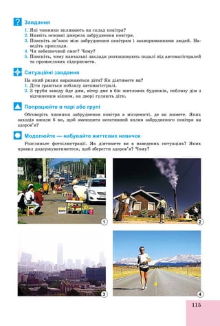 115
Завдання
1. ßêі ÷èííèêè âïëèâàþòü íà ñêëàä ïîâіòðÿ?
2. Íàçâіòü îñíîâíі äæåðåëà çàáðóäíåííÿ ïîâіòðÿ.
3. Ïîÿñíіòü çâ’ÿçîê ìіæ çàáðóäíåíèì ïîâіòðÿì і çàõâîðþâàííÿìè ëþäåé. Íà-
âåäіòü ïðèêëàäè.
4. ×è íåáåçïå÷íèé ñìîã? ×îìó?
5. Ïîÿñíіòü, ÷îìó íàâ÷àëüíі çàêëàäè ðîçòàøîâóþòü ïîäàëі âіä àâòîìàãіñòðàëåé
òà ïðîìèñëîâèõ ïіäïðèєìñòâ.
Ситуаційні завдання
Íà ÿêèé ðèçèê íàðàæàþòüñÿ äіòè? ßê äіÿòèìåòå âè?
1. Äіòè ãðàþòüñÿ ïîáëèçó àâòîìàãіñòðàëі.
2. Ç òðóáè çàâîäó éäå äèì, âіòåð äìå â áіê æèòëîâèõ áóäèíêіâ, ïîáëèçó äіì ç
âіä÷èíåíèì âіêíîì, íà äâîðі ãóëÿþòü äіòè.
Попрацюйте в парі або групі
Îáãîâîðіòü ÷èííèêè çàáðóäíåííÿ ïîâіòðÿ â ìіñöåâîñòі, äå âè æèâåòå. ßêèõ
çàõîäіâ âæèëè á âè, ùîá çìåíøèòè íåãàòèâíèé âïëèâ çàáðóäíåíîãî ïîâіòðÿ íà
çäîðîâ’ÿ?
Моделюйте — набувайте життєвих навичок
Ðîçãëÿíüòå ôîòîіëþñòðàöії. ßê äіÿòèìåòå âè â íàâåäåíèõ ñèòóàöіÿõ? ßêèõ
ïðàâèë äîäåðæóâàòèìåòåñÿ, ùîá çáåðåãòè çäîðîâ’ÿ? ×îìó?
?
1
3
2
4
 