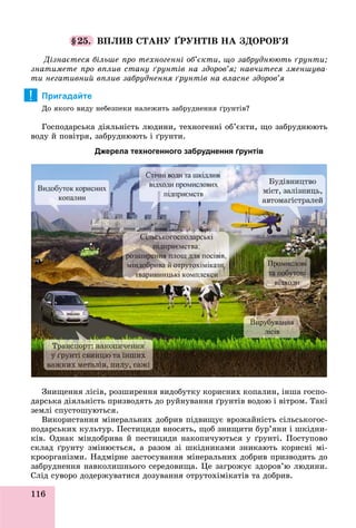 116
§25. ÂÏËÈÂ ÑÒÀÍÓ ҐÐÓÍÒІÂ ÍÀ ÇÄÎÐÎÂ’ß
Äіçíàєòåñÿ áіëüøå ïðî òåõíîãåííі îá’єêòè, ùî çàáðóäíþþòü ґðóíòè;
çíàòèìåòå ïðî âïëèâ ñòàíó ґðóíòіâ íà çäîðîâ’ÿ; íàâ÷èòåñÿ çìåíøóâà-
òè íåãàòèâíèé âïëèâ çàáðóäíåííÿ ґðóíòіâ íà âëàñíå çäîðîâ’ÿ
Пригадайте
Äî ÿêîãî âèäó íåáåçïåêè íàëåæèòü çàáðóäíåííÿ ґðóíòіâ?
Ãîñïîäàðñüêà äіÿëüíіñòü ëþäèíè, òåõíîãåííі îá’єêòè, ùî çàáðóäíþþòü
âîäó é ïîâіòðÿ, çàáðóäíþþòü і ґðóíòè.
Джерела техногенного забруднення ґрунтів
Çíèùåííÿ ëіñіâ, ðîçøèðåííÿ âèäîáóòêó êîðèñíèõ êîïàëèí, іíøà ãîñïî-
äàðñüêà äіÿëüíіñòü ïðèçâîäÿòü äî ðóéíóâàííÿ ґðóíòіâ âîäîþ і âіòðîì. Òàêі
çåìëі ñïóñòîøóþòüñÿ.
Âèêîðèñòàííÿ ìіíåðàëüíèõ äîáðèâ ïіäâèùóє âðîæàéíіñòü ñіëüñüêîãîñ-
ïîäàðñüêèõ êóëüòóð. Ïåñòèöèäè âíîñÿòü, ùîá çíèùèòè áóð’ÿíè і øêіäíè-
êіâ. Îäíàê ìіíäîáðèâà é ïåñòèöèäè íàêîïè÷óþòüñÿ ó ґðóíòі. Ïîñòóïîâî
ñêëàä ґðóíòó çìіíþєòüñÿ, à ðàçîì çі øêіäíèêàìè çíèêàþòü êîðèñíі ìі-
êðîîðãàíіçìè. Íàäìіðíå çàñòîñóâàííÿ ìіíåðàëüíèõ äîáðèâ ïðèçâîäèòü äî
çàáðóäíåííÿ íàâêîëèøíüîãî ñåðåäîâèùà. Öå çàãðîæóє çäîðîâ’þ ëþäèíè.
Ñëіä ñóâîðî äîäåðæóâàòèñÿ äîçóâàííÿ îòðóòîõіìіêàòіâ òà äîáðèâ.ó ð ð ó ó ðó ð
!
 