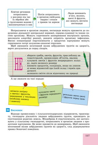 117
Õіìі÷íі ðå÷îâèíè
ïîòðàïëÿþòü
ó ðîñëèíè ïіä ÷àñ
їõ îáðîáêè àáî
ç ґðóíòîâèìè âîäàìè і
íàêîïè÷óþòüñÿ â íèõ
Ïîòіì ïîòðàïëÿþòü
â îðãàíіçì ñâіéñüêèõ
òâàðèí і ïòàõіâ
ç òðàâîþ ÷è çåðíîì
Ëþäè âæèâàþòü
ì’ÿñî, ìîëîêî,
îâî÷і é ôðóêòè,
ÿêі ìîæóòü ìіñòèòè
ïåñòèöèäè
Ïîòðàïëÿþ÷è â îðãàíіçì ëþäèíè, ïåñòèöèäè ìîæóòü ïðèçâåñòè äî ïî-
ðóøåííÿ äіÿëüíîñòі öåíòðàëüíîї íåðâîâîї, ñåðöåâî-ñóäèííîї òà іíøèõ ñè-
ñòåì îðãàíіçìó. Ìîæóòü ñïðè÷èíèòè çàõâîðþâàííÿ âíóòðіøíіõ îðãàíіâ,
âèêëèêàòè àëåðãіéíі ðåàêöії, çíèçèòè îïіðíіñòü îðãàíіçìó іíôåêöіÿì.
Âèñîêі êîíöåíòðàöії îòðóòîõіìіêàòіâ ó ïðîäóêòàõ õàð÷óâàííÿ ìîæóòü
ñïðè÷èíèòè ãîñòðі øëóíêîâî-êèøêîâі îòðóєííÿ.
Ùîá çìåíøèòè íåãàòèâíèé âïëèâ çàáðóäíåíèõ ґðóíòіâ íà çäîðîâ’ÿ,
âàðòî äîñëóõàòèñÿ äî ïîðàä ëіêàðіâ.
• çáèðàòè ãðèáіâ, îâî÷іâ, ôðóêòіâ, òðàâ ïîáëèçó àâ-ð ð ôðó ð ó
òîìàãіñòðàëåé, ïðîìèñëîâèõ îá’єêòіâ, çâàëèùð ð
• êóïóâàòè îâî÷іâ і ôðóêòіâ íåïðèðîäíîãî êîëüî-ó ó ôðó ð ð
ðó, íàäòî âåëèêîãî ðîçìіðóðó ð ðó
• âæèâàòè ïðîäóêòіâ, ñîëîäîùіâ, ÿêùî íà óïàêîâ-ð ó ù ù ó
öі íåìàє âіäîìîñòåé ïðî їõíіé ñêëàä і òåðìіí ïðè-ð ð ð
äàòíîñòі
• çàëèøàòè ñìіòòÿ ïіñëÿ âіäïî÷èíêó íà ïðèðîäіó ð ð
À ùå çâàæàòè íà òàêі ïîðàäè:
çíіìàòè øêіðêó
ç îâî÷іâ і ôðóêòіâ,
âèðîùåíèõ ó òåïëèöÿõ
(îñîáëèâî âçèìêó
і íàâåñíі)
êóïóâàòè îâî÷і
і ôðóêòè ñåðåäíüîãî
ðîçìіðó
ðåòåëüíî ìèòè îâî÷іі ôðóêòè ïåðåä їäîþ
Висновок
Âіäõîäè ïðîìèñëîâèõ і ñіëüñüêîãîñïîäàðñüêèõ ïіäïðèєìñòâ, òðàíñïîð-
òó, ãîñïîäàð÷à äіÿëüíіñòü ëþäèíè çàáðóäíþþòü ґðóíòè, ïðèçâîäÿòü äî
ñïóñòîøåííÿ ðîäþ÷èõ çåìåëü. Ìіíäîáðèâà é îòðóòîõіìіêàòè, ÿêі çàñòîñî-
âóþòü ó ñіëüñüêîìó ãîñïîäàðñòâі, ïîòðàïëÿþòü â îðãàíіçì ëþäèíè ç ïðî-
äóêòàìè õàð÷óâàííÿ. Öå ìîæå ïðèçâåñòè äî çàõâîðþâàíü. Ùîá çìåíøèòè
íåãàòèâíèé âïëèâ çàáðóäíåíèõ ґðóíòіâ íà çäîðîâ’ÿ, ñëіä äîäåðæóâàòèñÿ
ïðàâèë áåçïå÷íîї ïîâåäіíêè.
 