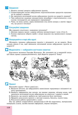 118
Завдання
1. Íàçâіòü îñíîâíі äæåðåëà çàáðóäíåííÿ ґðóíòіâ.
2. Ñõàðàêòåðèçóéòå âïëèâ çàáðóäíåíèõ îòðóòîõіìіêàòàìè ïðîäóêòіâ õàð÷óâàí-
íÿ íà çäîðîâ’ÿ ëþäèíè.
3. ßê çìåíøèòè íåãàòèâíèé âïëèâ çàáðóäíåííÿ ґðóíòіâ íà çäîðîâ’ÿ ëþäèíè?
4. ×èì íåáåçïå÷íå íàäìіðíå âèêîðèñòàííÿ ìіíäîáðèâ і îòðóòîõіìіêàòіâ ó ñіëü-
ñüêîìó ãîñïîäàðñòâі äëÿ ïðèðîäíîãî ñåðåäîâèùà?
5. ×îìó, íà âàøó äóìêó, ïåðåä âæèâàííÿì ñëіä çíÿòè øêіðêó ç îâî÷іâ і ôðóê-
òіâ, ùî ðîñëè â òåïëèöі?
Ситуаційні завдання
Ùî ïîðàäèòå ïіäëіòêàì ó íàâåäåíèõ ñèòóàöіÿõ?
1. Äіâ÷èíà çіðâàëà ãðóøó ç äåðåâà ïîáëèçó àâòîìàãіñòðàëі і õî÷å ç’їñòè її.
2. Õëîïöі âèðіøèëè çіáðàòè ãðèáè і ÿãîäè íåäàëåêî âіä ïðîìèñëîâîãî ïіäïðè-
єìñòâà.
Попрацюйте в парі або групі
Îáãîâîðіòü ÷èííèêè çàáðóäíåííÿ ґðóíòіâ ó ìіñöåâîñòі, äå âè æèâåòå. ßêèõ
çàõîäіâ âæèëè á âè, ùîá çìåíøèòè íåãàòèâíèé âïëèâ çàáðóäíåíèõ ґðóíòіâ íà
çäîðîâ’ÿ?
Моделюйте — набувайте життєвих навичок
Ðîçãëÿíüòå ìàëþíêè Ãåðëóôà Áіäñòðóïà. ßê äіÿòèìåòå âè â íàâåäåíіé ñèòóà-
öії? ßêèõ ïðàâèë äîäåðæóâàòèìåòåñÿ, ùîá çáåðåãòè çäîðîâ’ÿ? ×îìó?
Проект
Âèêîíàéòå ïðîåêò «×èñòå äîâêіëëÿ».
1. Âèçíà÷òå îá’єêòè, ùî çàáðóäíþþòü íàâêîëèøíє ñåðåäîâèùå â ìіñöåâîñòі âà-
øîãî ïðîæèâàííÿ.
2. Çíàéäіòü іíôîðìàöіþ ïðî çàõîäè, ùî âæèâàє äåðæàâà, ìіñöåâà âëàäà, ùîá
çìåíøèòè íåãàòèâíèé âïëèâ çàáðóäíåííÿ íà äîâêіëëÿ і çäîðîâ’ÿ ëþäåé.
3. Âèçíà÷òå, ùî ìîæåòå çðîáèòè âè, ùîá äîâêіëëÿ áóëî ÷èñòіøèì.
4. Îôîðìіòü ðåçóëüòàòè ïðîåêòó ó âèãëÿäі ïëàêàòà, áóêëåòà, ãàçåòè òîùî.
5. Ðåçóëüòàòè ðîáîòè ïðåçåíòóéòå ó êëàñі.
Ïіä ÷àñ ðîáîòè ñêîðèñòàéòåñÿ ìàòåðіàëàìè § 23–25 ïіäðó÷íèêà, ìàòåðіàëàìè
ïîïåðåäíіõ êëàñіâ, çàñîáіâ ìàñîâîї іíôîðìàöії, ìåðåæі Іíòåðíåò.
?
1 2 3
 