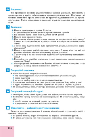 124
Висновок
Óñі ãðîìàäÿíè ïîâèííі äîäåðæóâàòèñÿ çàêîíіâ äåðæàâè. Çàêîííіñòü і
ïðàâîïîðÿäîê ó êðàїíі çàáåçïå÷óþòü ïðàâîîõîðîííі îðãàíè. Íåïîâíîëіòíі
ïîâèííі çíàòè ñâîї ïðàâà, îáîâ’ÿçêè òà ïðàâîâó âіäïîâіäàëüíіñòü çà ïðàâî-
ïîðóøåííÿ. Óìіòè ïîâîäèòèñÿ ïðàâèëüíî â ðàçі çàòðèìàííÿ ïðàâîîõîðîí-
öÿìè.
Завдання
1. Íàçâіòü ïðàâîîõîðîííі îðãàíè Óêðàїíè.
2. Ñõàðàêòåðèçóéòå îñíîâíі ôóíêöії ïðàâîîõîðîííèõ îðãàíіâ.
3. ßêі îñíîâíі ïðàâà і îáîâ’ÿçêè ïіäëіòêіâ 11–16 ðîêіâ?
4. Íàçâіòü âèäè ïðàâîïîðóøåíü.
5. ßêó ïðàâîâó âіäïîâіäàëüíіñòü íåñå ëþäèíà çà äèñöèïëіíàðíі ïîðóøåííÿ?
Ç ÿêîãî âіêó äèñöèïëіíàðíà âіäïîâіäàëüíіñòü ìîæå áóòè çàñòîñîâàíà äî ïіä-
ëіòêà?
6. Ç ÿêîãî âіêó ïіäëіòîê ìîæå áóòè ïðèòÿãíóòèé äî öèâіëüíî-ïðàâîâîї âіäïî-
âіäàëüíîñòі?
7. Íàâåäіòü ïðèêëàäè àäìіíіñòðàòèâíèõ ïîðóøåíü. Ç ÿêîãî âіêó і çà ÿêі ïî-
ðóøåííÿ ïіäëіòîê íåñå àäìіíіñòðàòèâíó âіäïîâіäàëüíіñòü?
8. Ç ÿêîãî âіêó і çà ÿêі ïîðóøåííÿ ïіäëіòîê íåñå êðèìіíàëüíó âіäïîâіäàëü-
íіñòü?
9. Ðîçêàæіòü, ÿê ïîòðіáíî ïîâîäèòèñÿ â ðàçі çàòðèìàííÿ ïðàâîîõîðîííèìè
îðãàíàìè. ×îìó?
10. ßê âè ðîçóìієòå âèñëîâëþâàííÿ Éîãàííà Âîëüôãàíãà Ãåòå «Ïîâåäіíêà — öå
äçåðêàëî, ó ÿêîìó êîæåí ïîêàçóє ñâîє îáëè÷÷ÿ»?
Ситуаційні завдання
Ó êîæíіé íàâåäåíіé ñèòóàöії âèçíà÷òå:
 âèä ïðàâîïîðóøåííÿ і ïðàâîâó âіäïîâіäàëüíіñòü ó÷àñíèêіâ ïîäіé;
 ïðàâà ïіäëіòêіâ;
 ÿê äіÿòè, ùîá íå äîïóñòèòè òàêèõ ïðàâîïîðóøåíü.
1. Îäíîêëàñíèê çàïіçíèâñÿ íà óðîê, ó÷èòåëü íå äîçâîëÿє éîìó çàéòè ó êëàñ.
2. Ó ãðóïі çàòðèìàíèõ çà ÷èñëåííі êðàäіæêè є 11-ðі÷íі і 15-ðі÷íі ïіäëіòêè.
3. 10-ðі÷íà äèòèíà äî ïіçíüîãî âå÷îðà äîïîìàãàє äîðîñëèì òîðãóâàòè â ìàãàçèíі.
Попрацюйте в парі або групі
1. Îáãîâîðіòü, ÷îìó êîæåí ãðîìàäÿíèí ìàє äîäåðæóâàòèñÿ çàêîíіâ äåðæàâè.
2. Ðîçіãðàéòå ñöåíêó çàòðèìàííÿ ïðàâîîõîðîíöÿìè 14-ðі÷íîãî ïіäëіòêà, ÿêùî
âіí:
 ïåðåáіã äîðîãó íà ÷åðâîíèé ñèãíàë ñâіòëîôîðà;
 ïіäîçðþєòüñÿ ó êðàäіæöі ìîáіëüíîãî òåëåôîíó.
Моделюйте — набувайте життєвих навичок
Âèçíà÷òå âèä ïðàâîïîðóøåííÿ і ïðàâîâó âіäïîâіäàëüíіñòü ó÷àñíèêіâ ïîäіé ó
íàâåäåíèõ ñèòóàöіÿõ.
1. 14-ðі÷íèé õëîïåöü êåðóє ìîòîöèêëîì íà äîðîçі ç іíòåíñèâíèì ðóõîì.
2. 14-ðі÷íà äіâ÷èíà ïіä ÷àñ ãðè íåíàâìèñíî ïîøêîäèëà îäÿã іíøîãî ãðàâöÿ.
?
 