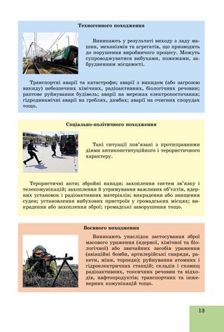 13
Òåõíîãåííîãî ïîõîäæåííÿ
Âèíèêàþòü ó ðåçóëüòàòі âèõîäó ç ëàäó ìà-
øèí, ìåõàíіçìіâ òà àãðåãàòіâ, ùî ïðèçâîäèòü
äî ïîðóøåííÿ âèðîáíè÷îãî ïðîöåñó. Ìîæóòü
ñóïðîâîäæóâàòèñÿ âèáóõàìè, ïîæåæàìè, çà-
áðóäíåííÿì ìіñöåâîñòі.
Òðàíñïîðòíі àâàðії òà êàòàñòðîôè; àâàðії ç âèêèäîì (àáî çàãðîçîþ
âèêèäó) íåáåçïå÷íèõ õіìі÷íèõ, ðàäіîàêòèâíèõ, áіîëîãі÷íèõ ðå÷îâèí;
ðàïòîâå ðóéíóâàííÿ áóäіâåëü; àâàðії íà ìåðåæàõ åëåêòðîïîñòà÷àííÿ;
ãіäðîäèíàìі÷íі àâàðії íà ãðåáëÿõ, äàìáàõ; àâàðії íà î÷èñíèõ ñïîðóäàõ
òîùî.
Ñîöіàëüíî-ïîëіòè÷íîãî ïîõîäæåííÿ
Òàêі ñèòóàöії ïîâ’ÿçàíі ç ïðîòèïðàâíèìè
äіÿìè àíòèêîíñòèòóöіéíîãî і òåðîðèñòè÷íîãî
õàðàêòåðó.
Òåðîðèñòè÷íі àêòè; çáðîéíі íàïàäè; çàõîïëåííÿ ñèñòåì çâ’ÿçêó і
òåëåêîìóíіêàöіé; çàõîïëåííÿ é óòðèìóâàííÿ âàæëèâèõ îá’єêòіâ, ÿäåð-
íèõ óñòàíîâîê і ðàäіîàêòèâíèõ ìàòåðіàëіâ; âèêðàäåííÿ àáî çíèùåííÿ
ñóäåí; óñòàíîâëåííÿ âèáóõîâèõ ïðèñòðîїâ ó ãðîìàäñüêèõ ìіñöÿõ; âè-
êðàäåííÿ àáî çàõîïëåííÿ çáðîї; ãðîìàäñüêі çàâîðóøåííÿ òîùî.
Âîєííîãî ïîõîäæåííÿ
Âèíèêàþòü óíàñëіäîê çàñòîñóâàííÿ çáðîї
ìàñîâîãî óðàæåííÿ (ÿäåðíîї, õіìі÷íîї òà áіî-
ëîãі÷íîї) àáî çâè÷àéíèõ çàñîáіâ óðàæåííÿ
(àâіàöіéíі áîìáè, àðòèëåðіéñüêі ñíàðÿäè, ðà-
êåòè, ìіíè, òîðïåäè); ðóéíóâàííÿ àòîìíèõ і
ãіäðîåëåêòðè÷íèõ ñòàíöіé; ñêëàäіâ і ñõîâèù
ðàäіîàêòèâíèõ, òîêñè÷íèõ ðå÷îâèí òà âіäõî-
äіâ, íàôòîïðîäóêòіâ; òðàíñïîðòíèõ òà іíæå-
íåðíèõ êîìóíіêàöіé òîùî.
 