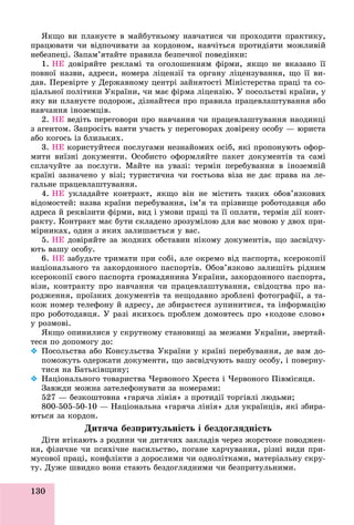 130
ßêùî âè ïëàíóєòå â ìàéáóòíüîìó íàâ÷àòèñÿ ÷è ïðîõîäèòè ïðàêòèêó,
ïðàöþâàòè ÷è âіäïî÷èâàòè çà êîðäîíîì, íàâ÷іòüñÿ ïðîòèäіÿòè ìîæëèâіé
íåáåçïåöі. Çàïàì’ÿòàéòå ïðàâèëà áåçïå÷íîї ïîâåäіíêè:
1. ÍÅ äîâіðÿéòå ðåêëàìі òà îãîëîøåííÿì ôіðìè, ÿêùî íå âêàçàíî її
ïîâíîї íàçâè, àäðåñè, íîìåðà ëіöåíçії òà îðãàíó ëіöåíçóâàííÿ, ùî її âè-
äàâ. Ïåðåâіðòå ó Äåðæàâíîìó öåíòðі çàéíÿòîñòі Ìіíіñòåðñòâà ïðàöі òà ñî-
öіàëüíîї ïîëіòèêè Óêðàїíè, ÷è ìàє ôіðìà ëіöåíçіþ. Ó ïîñîëüñòâі êðàїíè, ó
ÿêó âè ïëàíóєòå ïîäîðîæ, äіçíàéòåñÿ ïðî ïðàâèëà ïðàöåâëàøòóâàííÿ àáî
íàâ÷àííÿ іíîçåìöіâ.
2. ÍÅ âåäіòü ïåðåãîâîðè ïðî íàâ÷àííÿ ÷è ïðàöåâëàøòóâàííÿ íàîäèíöі
ç àãåíòîì. Çàïðîñіòü âçÿòè ó÷àñòü ó ïåðåãîâîðàõ äîâіðåíó îñîáó — þðèñòà
àáî êîãîñü іç áëèçüêèõ.
3. ÍÅ êîðèñòóéòåñÿ ïîñëóãàìè íåçíàéîìèõ îñіá, ÿêі ïðîïîíóþòü îôîð-
ìèòè âèїçíі äîêóìåíòè. Îñîáèñòî îôîðìëÿéòå ïàêåò äîêóìåíòіâ òà ñàìі
ñïëà÷óéòå çà ïîñëóãè. Ìàéòå íà óâàçі: òåðìіí ïåðåáóâàííÿ â іíîçåìíіé
êðàїíі çàçíà÷åíî ó âіçі; òóðèñòè÷íà ÷è ãîñòüîâà âіçà íå äàє ïðàâà íà ëå-
ãàëüíå ïðàöåâëàøòóâàííÿ.
4. ÍÅ óêëàäàéòå êîíòðàêò, ÿêùî âіí íå ìіñòèòü òàêèõ îáîâ’ÿçêîâèõ
âіäîìîñòåé: íàçâà êðàїíè ïåðåáóâàííÿ, іì’ÿ òà ïðіçâèùå ðîáîòîäàâöÿ àáî
àäðåñà é ðåêâіçèòè ôіðìè, âèä і óìîâè ïðàöі òà її îïëàòè, òåðìіí äії êîíò-
ðàêòó. Êîíòðàêò ìàє áóòè ñêëàäåíî çðîçóìіëîþ äëÿ âàñ ìîâîþ ó äâîõ ïðè-
ìіðíèêàõ, îäèí ç ÿêèõ çàëèøàєòüñÿ ó âàñ.
5. ÍÅ äîâіðÿéòå çà æîäíèõ îáñòàâèí íіêîìó äîêóìåíòіâ, ùî çàñâіä÷ó-
þòü âàøó îñîáó.
6. ÍÅ çàáóäüòå òðèìàòè ïðè ñîáі, àëå îêðåìî âіä ïàñïîðòà, êñåðîêîïії
íàöіîíàëüíîãî òà çàêîðäîííîãî ïàñïîðòіâ. Îáîâ’ÿçêîâî çàëèøіòü ðіäíèì
êñåðîêîïії ñâîãî ïàñïîðòà ãðîìàäÿíèíà Óêðàїíè, çàêîðäîííîãî ïàñïîðòà,
âіçè, êîíòðàêòó ïðî íàâ÷àííÿ ÷è ïðàöåâëàøòóâàííÿ, ñâіäîöòâà ïðî íà-
ðîäæåííÿ, ïðîїçíèõ äîêóìåíòіâ òà íåùîäàâíî çðîáëåíі ôîòîãðàôії, à òà-
êîæ íîìåð òåëåôîíó é àäðåñó, äå çáèðàєòåñÿ çóïèíèòèñÿ, òà іíôîðìàöіþ
ïðî ðîáîòîäàâöÿ. Ó ðàçі ÿêèõîñü ïðîáëåì äîìîâòåñü ïðî «êîäîâå ñëîâî»
ó ðîçìîâі.
ßêùî îïèíèëèñÿ ó ñêðóòíîìó ñòàíîâèùі çà ìåæàìè Óêðàїíè, çâåðòàé-
òåñÿ ïî äîïîìîãó äî:
 Ïîñîëüñòâà àáî Êîíñóëüñòâà Óêðàїíè ó êðàїíі ïåðåáóâàííÿ, äå âàì äî-
ïîìîæóòü îäåðæàòè äîêóìåíòè, ùî çàñâіä÷óþòü âàøó îñîáó, і ïîâåðíó-
òèñÿ íà Áàòüêіâùèíó;
 Íàöіîíàëüíîãî òîâàðèñòâà ×åðâîíîãî Õðåñòà і ×åðâîíîãî Ïіâìіñÿöÿ.
Çàâæäè ìîæíà çàòåëåôîíóâàòè çà íîìåðàìè:
527 — áåçêîøòîâíà «ãàðÿ÷à ëіíіÿ» ç ïðîòèäії òîðãіâëі ëþäüìè;
800-505-50-10 — Íàöіîíàëüíà «ãàðÿ÷à ëіíіÿ» äëÿ óêðàїíöіâ, ÿêі çáèðà-
þòüñÿ çà êîðäîí.
Äèòÿ÷à áåçïðèòóëüíіñòü і áåçäîãëÿäíіñòü
Äіòè âòіêàþòü ç ðîäèíè ÷è äèòÿ÷èõ çàêëàäіâ ÷åðåç æîðñòîêå ïîâîäæåí-
íÿ, ôіçè÷íå ÷è ïñèõі÷íå íàñèëüñòâî, ïîãàíå õàð÷óâàííÿ, ðіçíі âèäè ïðè-
ìóñîâîї ïðàöі, êîíôëіêòè ç äîðîñëèìè ÷è îäíîëіòêàìè, ìàòåðіàëüíó ñêðó-
òó. Äóæå øâèäêî âîíè ñòàþòü áåçäîãëÿäíèìè ÷è áåçïðèòóëüíèìè.
 