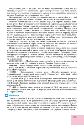 131
Áåçäîãëÿäíі äіòè — öå äіòè, ÿêі íå ìàþòü ñïðèÿòëèâèõ óìîâ äëÿ ôі-
çè÷íîãî, ñîöіàëüíîãî, ïñèõі÷íîãî і äóõîâíîãî ðîçâèòêó. Òàêі äіòè ìîæóòü
ïіäòðèìóâàòè ñòîñóíêè ç áëèçüêèìè, îäíàê ÷åðåç âіäñóòíіñòü íàëåæíîãî
íàãëÿäó áіëüøіñòü ÷àñó ïðîâîäÿòü íà âóëèöі.
Áåçïðèòóëüíі äіòè — öå äіòè, ïîêèíóòі áàòüêàìè, à òàêîæ äіòè, ÿêі ñàìі
çàëèøèëè ðîäèíó àáî äèòÿ÷і çàêëàäè і íå ìàþòü ìіñöÿ ïðîæèâàííÿ.
Âóëè÷íå æèòòÿ çìіíþє çàñâîєíі ðàíіøå ìîðàëüíі íîðìè і ïðàâèëà ïîâå-
äіíêè äіòåé. Òàêі äіòè çàçâè÷àé îá’єäíóþòüñÿ â ãðóïè çàäëÿ çàáåçïå÷åííÿ
âëàñíîї áåçïåêè. Áåçïðèòóëüíі òà áåçäîãëÿäíі äіòè ÷àñòî æåáðàêóþòü, êðà-
äóòü, âæèâàþòü àëêîãîëüíі íàïîї òà íàðêîòè÷íі ðå÷îâèíè. Ìàëèì äіòÿì
äîðîñëі ÷àñòіøå ïîäàþòü ìèëîñòèíþ. Âіäòàê âèíèêàє íåáàæàííÿ äîðîñ-
ëіøàòè і íàáóâàòè ïñèõîëîãі÷íèõ íàâè÷îê íîâîãî âіêîâîãî ïåðіîäó, áðàòè
íà ñåáå âіäïîâіäàëüíіñòü. Âèíèêàє ñòðàõ ïåðåä ìàéáóòíіì. Êðіì òîãî, áіëü-
øіñòü áåçïðèòóëüíèõ ïіäëіòêіâ õâîðіþòü íà òóáåðêóëüîç, ñòðàæäàþòü âіä
øêіðíèõ õâîðîá ÷è òèõ, ùî ïåðåäàþòüñÿ ÷åðåç êðîâ.
Ìàéæå âñі òàê çâàíі äіòè âóëèöі ñòàþòü æåðòâàìè çëî÷èíöіâ, à çãîäîì і
ñàìі ñòàþòü çëî÷èíöÿìè. Ñåðåä áàãàòüîõ íåáåçïåê, ÿêі ÷àòóþòü íà áåçïðè-
òóëüíèõ і áåçäîãëÿäíèõ ïіäëіòêіâ, — òîðãіâëÿ äіòüìè.
ßêùî äіçíàєòåñÿ, ùî õòîñü ç âàøèõ çíàéîìèõ îäíîëіòêіâ ìàє íàìіð
ïіòè ç äîìó, çàïðîïîíóéòå ðàçîì ïîøóêàòè іíøå ðîçâ’ÿçàííÿ ïðîáëåìè.
Çâåðíіòüñÿ ïî äîïîìîãó äî â÷èòåëÿ, ñóñіäіâ ÷è çíàéîìèõ. Ñëіä çðîáèòè âñå,
ùîá óðÿòóâàòè çäîðîâ’ÿ і æèòòÿ äèòèíè. Ìîæíà çâåðíóòèñÿ äî äåðæàâíèõ
óñòàíîâ — äî ïðàâîîõîðîííèõ îðãàíіâ, ó ñîöіàëüíó ñëóæáó, çàòåëåôîíóâà-
òè çà íîìåðàìè:
800-500-33-50 — Íàöіîíàëüíà «ãàðÿ÷à ëіíіÿ» ç ïèòàíü íàñèëüñòâà òà
çàõèñòó ïðàâ äіòåé (óñі äçâіíêè â ìåæàõ Óêðàїíè áåçêîøòîâíі);
800-500-21-80 — Âñåóêðàїíñüêà äèòÿ÷à ëіíіÿ «Òåëåôîí äîâіðè»;
(044) 254-93-01 — òåëåôîí Óïðàâëіííÿ êðèìіíàëüíîї ìіëіöії ó ñïðàâàõ
äіòåé ÌÂÑ Óêðàїíè;
166000 — áåçêîøòîâíà «ãàðÿ÷à ëіíіÿ» «Ñëóæáè ðîçøóêó äіòåé»
Âñåóêðàїíñüêîї ãðîìàäñüêîї îðãàíіçàöії «Ìàãíîëіÿ», îôіöіéíèé ñàéò:
http://www.missingchildren.org.ua /
1 ÷åðâíÿ 1950 ð. ç іíіöіàòèâè Ìіæíàðîäíîї äåìîêðàòè÷íîї ôåäåðàöії
æіíîê ó 51 êðàїíі ñâіòó âïåðøå âіäçíà÷èëè Ìіæíàðîäíèé äåíü çàõèñòó äі-
òåé. Âіäòîäі â áàãàòüîõ êðàїíàõ ñâіòó ïåðøèé äåíü ëіòà ñòàâ äíåì áîðîòüáè
çà ïðàâà äіòåé.
Ó 1991 ð. Óêðàїíà ïðèєäíàëàñÿ äî Êîíâåíöії ÎÎÍ ïðî ïðàâà äèòèíè,
ÿêà ãàðàíòóє çàõèñò öèõ ïðàâ. Â Óêðàїíі Äåíü çàõèñòó äіòåé âіäçíà÷àþòü
ç 1 ÷åðâíÿ 1998 ð.
Висновок
Òîðãіâëÿ ëþäüìè é äіòüìè — îäíà ç íàéàêòóàëüíіøèõ ñîöіàëüíèõ ïðîá-
ëåì ñó÷àñíîãî ñâіòó. Ùîá óáåçïå÷èòèñÿ âіä óñіõ ôîðì ñó÷àñíîãî ðàáñòâà,
ñëіä çíàòè ñâîї ïðàâà і ïðàâèëà áåçïå÷íîї ïîâåäіíêè. Îáîâ’ÿçêîâî ïåðåâі-
ðÿòè іíôîðìàöіþ ïðî íàâ÷àííÿ ÷è ïðàöåâëàøòóâàííÿ çà êîðäîíîì. Çíàòè,
äî êîãî é êóäè ìîæíà çâåðíóòèñÿ ïî äîïîìîãó â êðàїíі òà çà її ìåæàìè.
Áåçïðèòóëüíіñòü і áåçäîãëÿäíіñòü íåáåçïå÷íі äëÿ çäîðîâ’ÿ і æèòòÿ äіòåé.
 