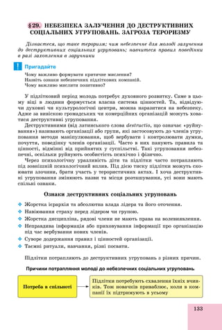 133
§29. ÍÅÁÅÇÏÅÊÀ ÇÀËÓ×ÅÍÍß ÄÎ ÄÅÑÒÐÓÊÒÈÂÍÈÕ
ÑÎÖІÀËÜÍÈÕ ÓÃÐÓÏÎÂÀÍÜ. ÇÀÃÐÎÇÀ ÒÅÐÎÐÈÇÌÓ
Äіçíàєòåñÿ, ùî òàêå òåðîðèçì; ÷èì íåáåçïå÷íå äëÿ ìîëîäі çàëó÷åííÿ
äî äåñòðóêòèâíèõ ñîöіàëüíèõ óãðóïîâàíü; íàâ÷èòåñÿ ïðàâèë ïîâåäіíêè
â ðàçі çàõîïëåííÿ â çàðó÷íèêè
Пригадайте
×îìó âàæëèâî ôîðìóâàòè êðèòè÷íå ìèñëåííÿ?
Íàçâіòü îçíàêè íåáåçïå÷íèõ ïіäëіòêîâèõ êîìïàíіé.
×îìó âàæëèâî ìèñëèòè ïîçèòèâíî?
Ó ïіäëіòêîâèé ïåðіîä ìîëîäü ïîòðåáóє äóõîâíîãî ðîçâèòêó. Ñàìå â öüî-
ìó âіöі â ëþäèíè ôîðìóєòüñÿ âëàñíà ñèñòåìà öіííîñòåé. Òà, âіäâіäóþ-
÷è äóõîâíі ÷è êóëüòóðîëîãі÷íі öåíòðè, ìîæíà íàðàçèòèñÿ íà íåáåçïåêó.
Àäæå çà âèâіñêîþ ãðîìàäñüêèõ ÷è êîìåðöіéíèõ îðãàíіçàöіé ìîæóòü õîâà-
òèñÿ äåñòðóêòèâíі óãðóïîâàííÿ.
Äåñòðóêòèâíèìè (âіä ëàòèíñüêîãî ñëîâà destructio, ùî îçíà÷àє «ðóéíó-
âàííÿ») íàçèâàþòü îðãàíіçàöії àáî ãðóïè, ÿêі çàñòîñîâóþòü äî ÷ëåíіâ óãðó-
ïîâàííÿ ìåòîäè ìàíіïóëþâàííÿ, ùîá âåðáóâàòè і êîíòðîëþâàòè äóìêè,
ïî÷óòòÿ, ïîâåäіíêó ÷ëåíіâ îðãàíіçàöії. ×àñòî â íèõ ïàíóþòü ïðàâèëà òà
öіííîñòі, âіäìіííі âіä ïðèéíÿòèõ ó ñóñïіëüñòâі. Òàêі óãðóïîâàííÿ íåáåç-
ïå÷íі, îñêіëüêè ðóéíóþòü îñîáèñòіñòü ïñèõі÷íî і ôіçè÷íî.
×åðåç ïñèõîëîãі÷íó óðàçëèâіñòü äіòè òà ïіäëіòêè ÷àñòî ïîòðàïëÿþòü
ïіä çîâíіøíіé ïñèõîëîãі÷íèé âïëèâ. Ïіä äієþ òèñêó ïіäëіòêè ìîæóòü ñêî-
þâàòè çëî÷èíè, áðàòè ó÷àñòü ó òåðîðèñòè÷íèõ àêòàõ. І õî÷à äåñòðóêòèâ-
íі óãðóïîâàííÿ çìіíþþòü íàçâè òà ìіñöÿ ðîçòàøóâàííÿ, óñі âîíè ìàþòü
ñïіëüíі îçíàêè.
Îçíàêè äåñòðóêòèâíèõ ñîöіàëüíèõ óãðóïîâàíü
 Æîðñòêà ієðàðõіÿ òà àáñîëþòíà âëàäà ëіäåðà òà éîãî îòî÷åííÿ.
 Íàâіþâàííÿ ñòðàõó ïåðåä ëіäåðîì ÷è ãðóïîþ.
 Æîðñòêà äèñöèïëіíà, ðÿäîâі ÷ëåíè íå ìàþòü ïðàâà íà âîëåâèÿâëåííÿ.
 Íåïðàâäèâà іíôîðìàöіÿ àáî ïðèõîâóâàííÿ іíôîðìàöії ïðî îðãàíіçàöіþ
ïіä ÷àñ âåðáóâàííÿ íîâèõ ÷ëåíіâ.
 Ñóâîðå äîäåðæàííÿ ïðàâèë і öіííîñòåé îðãàíіçàöії.
 Òàєìíі ðèòóàëè, íàâ÷àííÿ, ðіçíі ïîñâÿòè.
Ïіäëіòêè ïîòðàïëÿþòü äî äåñòðóêòèâíèõ óãðóïîâàíü ç ðіçíèõ ïðè÷èí.
Причини потрапляння молоді до небезпечних соціальних угруповань
Ïîòðåáà â ñïіëüíîòі
Ïіäëіòêè ïîòðåáóþòü ñõâàëåííÿ їõíіõ â÷èí-
êіâ. Òîæ íîâà÷êіâ ïðèâàáëþє, êîëè â êîì-
ïàíії їõ ïіäòðèìóþòü â óñüîìó
!
 