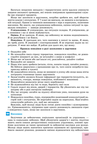 137
Áàãàòüîõ íåùàñíèõ âèïàäêіâ і òåðîðèñòè÷íèõ àêòіâ âäàëîñÿ óíèêíóòè
çàâäÿêè ïèëüíîñòі ãðîìàäÿí, ÿêі â÷àñíî ïîâіäîìèëè ïðàâîîõîðîííі ñëóæ-
áè ïðî ïіäîçðіëі ïðåäìåòè.
ßêùî âàñ çàõîïèëè â çàðó÷íèêè, ïîòðіáíî çðîáèòè âñå, ùîá çáåðåãòè
æèòòÿ âëàñíå і îòî÷óþ÷èõ. Ó 7 êëàñі âè âèâ÷àëè, ÿê âèæèòè â åêñòðåìàëü-
íіé ñèòóàöії. Îäíèì іç ÷èííèêіâ âèæèâàííÿ є âіðà â ïîðÿòóíîê, ïîçèòèâíå
ìèñëåííÿ. Âè çíàєòå, ùî óñâіäîìëåííÿ íåáåçïåêè, îöіíêà ñèòóàöії òà ïðà-
âèëüíà ïîâåäіíêà — çàâæäè äîïîìîæóòü.
Óñâіäîìëåííÿ. ß óñâіäîìëþþ, ùî ñèòóàöіÿ ñêëàäíà. ß óñâіäîìëþþ, äå
ÿ îïèíèâñÿ і ùî çі ìíîþ âіäáóâàєòüñÿ.
Îöіíêà. ß íå ïàíіêóþ. ß çíàþ, ùî íåáåçïåêó íå ìîæíà íåäîîöіíþâàòè.
ß íå ðîçãóáèâñÿ і íå áîþñÿ.
Ïîâåäіíêà. ß ïðèãàäàþ âñå, ÷îãî íàâ÷èâñÿ â øêîëі òà âäîìà. ß çíàþ,
ÿê òðåáà äіÿòè. ß óâàæíèé і ñïîñòåðåæëèâèé. ß íå âòðà÷àþ íàäіþ íà ïî-
ðÿòóíîê. Ó ìåíå âñå âèéäå. ß ðîáëþ äëÿ öüîãî âñå, ùî ìîæó.
Ïðàâèëà ïîâåäіíêè â ðàçі çàõîïëåííÿ â çàðó÷íèêè
 Îïàíóéòå ñåáå
 Íå ïîêàçóéòå ñâîãî ñòðàõó òåðîðèñòàì, ïîâîäüòåñÿ ñïîêіéíî, íå äåìîí-
ñòðóéòå íåíàâèñòі äî íèõ, íå âñòóïàéòå ç íèìè â êîíôëіêò
 ßêùî âàñ çâ’ÿçàëè àáî çàâ’ÿçàëè î÷і, ðîçñëàáòåñÿ, äèõàéòå ãëèáøå
 Âèêîíóéòå âñі âèìîãè
 Ïåðø íіæ ùîñü çðîáèòè (âñòàòè, ñіñòè, ïîïèòè òîùî), ïèòàéòå äîçâîëó.
Íå áіéòåñÿ çâåðòàòèñÿ ç ïðîõàííÿìè ïðî òå, ÷îãî êîí÷å ïîòðåáóєòå (íà-
ïðèêëàä âèéòè â òóàëåò)
 Íå íàìàãàéòåñÿ âòåêòè, ÿêùî íå âïåâíåíі â óñïіõó àáî ÿêùî âàøà âòå÷à
ïîãіðøèòü ñòàíîâèùå іíøèõ çàðó÷íèêіâ
 Çàïàì’ÿòàéòå ÿêîìîãà áіëüøå іíôîðìàöії ïðî òåðîðèñòіâ (êіëüêіñòü, çî-
âíіøíіñòü, ñòàòóðà, ìàíåðà ïîâåäіíêè, îñîáëèâîñòі ìîâëåííÿ)
 Íàìàãàéòåñÿ âèçíà÷èòè ìіñöå ñâîãî ïåðåáóâàííÿ
 Íå âіäìîâëÿéòåñÿ âіä їæі òà âîäè, áåðåæіòü ñâîї ñèëè
 Ñÿäüòå ïîäàëі âіä âіêîí, äâåðåé і òåðîðèñòіâ. Öå óáåçïå÷èòü âàñ ïіä ÷àñ
øòóðìó àáî â ðàçі ïîñòðіëіâ ñíàéïåðіâ
 Ïіä ÷àñ øòóðìó ëÿãàéòå íà ïіäëîãó îáëè÷÷ÿì óíèç, ïîêëàâøè ðóêè íà
ïîòèëèöþ
 Ïîâîäüòåñÿ ñïîêіéíî, ãіäíî, ïіäòðèìóéòå ïîçèòèâíèé ïñèõîëîãі÷íèé íà-
ñòðіé ñâіé і îòî÷óþ÷èõ. Íå âòðà÷àéòå íàäіþ íà ïîðÿòóíîê. Ïàì’ÿòàéòå:
ñïåöñëóæáè ðîáëÿòü óñå, ùîá âàñ çâіëüíèòè
Âàæëèâî, ùîá ìîëîäі ëþäè áóëè ãîòîâі äіÿòè ñïîêіéíî і öіëåñïðÿìîâà-
íî. Óðіâíîâàæåíіñòü, ïіäòðèìêà îäíå îäíîãî äîïîìîæóòü çìåíøèòè ñòðåñ
і ïîâîäèòèñÿ ãіäíî, ÿêùî âàñ çàõîïèëè â çàðó÷íèêè.
Висновок
Çàëó÷åííÿ äî íåáåçïå÷íèõ ñîöіàëüíèõ îðãàíіçàöіé òà óãðóïîâàíü —
îäíà іç ñîöіàëüíèõ íåáåçïåê. Ùîá óáåçïå÷èòè çäîðîâ’ÿ і æèòòÿ, ïіäëіòêè
ìàþòü çíàòè îçíàêè äåñòðóêòèâíèõ ñîöіàëüíèõ óãðóïîâàíü, îñíîâíі ïðè-
éîìè çàëó÷åííÿ äî òàêèõ îðãàíіçàöіé òà íåáåçïå÷íі íàñëіäêè äëÿ ìîëîäі.
Ìîëîäі ëþäè ìàþòü íàâ÷èòèñÿ êðèòè÷íî îöіíþâàòè âñі ïðîïîçèöії, ïðè-
éìàòè çâàæåíі ðіøåííÿ, ðîçâèâàòè âìіííÿ âіäìîâëÿòèñÿ âіä íåáåçïå÷íèõà ç àæå ð å ÿ, ðîç à ÿ ä î ëÿ ñÿ ä åáåç å
 