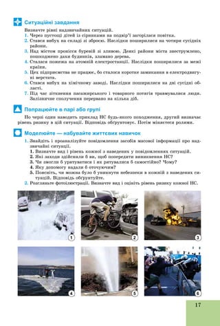 17
Ситуаційні завдання
Âèçíà÷òå ðіâíі íàäçâè÷àéíèõ ñèòóàöіé.
1. ×åðåç ïóñòîùі äіòåé іç ñіðíèêàìè íà ïîäâіð’ї çàãîðіëàñÿ ïîâіòêà.
2. Ñòàâñÿ âèáóõ íà ñêëàäі çі çáðîєþ. Íàñëіäêè ïîøèðèëèñÿ íà ÷îòèðè ñóñіäíіõ
ðàéîíè.
3. Íàä ìіñòîì ïðîíіññÿ áóðåâіé çі çëèâîþ. Äåÿêі ðàéîíè ìіñòà çíåñòðóìëåíî,
ïîøêîäæåíî äàõè áóäèíêіâ, çëàìàíî äåðåâà.
4. Ñòàëàñÿ ïîæåæà íà àòîìíіé åëåêòðîñòàíöії. Íàñëіäêè ïîøèðèëèñÿ çà ìåæі
êðàїíè.
5. Öåõ ïіäïðèєìñòâà íå ïðàöþє, áî ñòàëîñÿ êîðîòêå çàìèêàííÿ â åëåêòðîäâèãó-
íі âåðñòàòà.
6. Ñòàâñÿ âèáóõ íà õіìі÷íîìó çàâîäі. Íàñëіäêè ïîøèðèëèñÿ íà äâі ñóñіäíі îá-
ëàñòі.
7. Ïіä ÷àñ çіòêíåííÿ ïàñàæèðñüêîãî і òîâàðíîãî ïîòÿãіâ òðàâìóâàëèñÿ ëþäè.
Çàëіçíè÷íå ñïîëó÷åííÿ ïåðåðâàíî íà êіëüêà äіá.
Попрацюйте в парі або групі
Ïî ÷åðçі îäèí íàâîäèòü ïðèêëàä ÍÑ áóäü-ÿêîãî ïîõîäæåííÿ, äðóãèé âèçíà÷àє
ðіâåíü ðèçèêó â öіé ñèòóàöії. Âіäïîâіäü îáґðóíòîâóє. Ïîòіì ìіíÿєòåñÿ ðîëÿìè.
Моделюйте — набувайте життєвих навичок
1. Çíàéäіòü і ïðîàíàëіçóéòå ïîâіäîìëåííÿ çàñîáіâ ìàñîâîї іíôîðìàöії ïðî íàä-
çâè÷àéíі ñèòóàöії.
1. Âèçíà÷òå âèä і ðіâåíü êîæíîї ç íàâåäåíèõ ó ïîâіäîìëåííÿõ ñèòóàöіé.
2. ßêі çàõîäè çäіéñíèëè á âè, ùîá ïîïåðåäèòè âèíèêíåííÿ ÍÑ?
3. ×è çìîãëè á óðÿòóâàòèñÿ і ÿê ðÿòóâàëèñÿ á ñàìîñòіéíî? ×îìó?
4. ßêó äîïîìîãó íàäàëè á îòî÷óþ÷èì?
5. Ïîÿñíіòü, ÷è ìîæíà áóëî á óíèêíóòè íåáåçïåêè â êîæíіé ç íàâåäåíèõ ñè-
òóàöіé. Âіäïîâіäü îáґðóíòóéòå.
2. Ðîçãëÿíüòå ôîòîіëþñòðàöії. Âèçíà÷òå âèä і îöіíіòü ðіâåíü ðèçèêó êîæíîї ÍÑ.
1
4
2
5
3
6
 