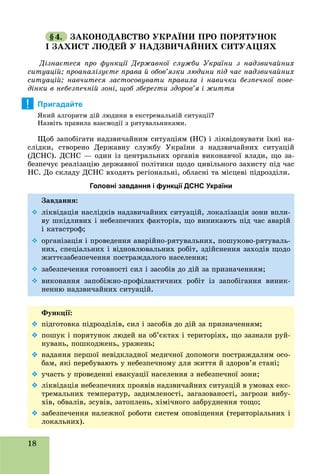 18
§4. ÇÀÊÎÍÎÄÀÂÑÒÂÎ ÓÊÐÀЇÍÈ ÏÐÎ ÏÎÐßÒÓÍÎÊ
І ÇÀÕÈÑÒ ËÞÄÅÉ Ó ÍÀÄÇÂÈ×ÀÉÍÈÕ ÑÈÒÓÀÖІßÕ
Äіçíàєòåñÿ ïðî ôóíêöії Äåðæàâíîї ñëóæáè Óêðàїíè ç íàäçâè÷àéíèõ
ñèòóàöіé; ïðîàíàëіçóєòå ïðàâà é îáîâ’ÿçêè ëþäèíè ïіä ÷àñ íàäçâè÷àéíèõ
ñèòóàöіé; íàâ÷èòåñÿ çàñòîñîâóâàòè ïðàâèëà і íàâè÷êè áåçïå÷íîї ïîâå-
äіíêè â íåáåçïå÷íіé çîíі, ùîá çáåðåãòè çäîðîâ’ÿ і æèòòÿ
Пригадайте
ßêèé àëãîðèòì äіé ëþäèíè â åêñòðåìàëüíіé ñèòóàöії?
Íàçâіòü ïðàâèëà âçàєìîäії ç ðÿòóâàëüíèêàìè.
Ùîá çàïîáіãàòè íàäçâè÷àéíèì ñèòóàöіÿì (ÍÑ) і ëіêâіäîâóâàòè їõíі íà-
ñëіäêè, ñòâîðåíî Äåðæàâíó ñëóæáó Óêðàїíè ç íàäçâè÷àéíèõ ñèòóàöіé
(ÄÑÍÑ). ÄÑÍÑ — îäèí іç öåíòðàëüíèõ îðãàíіâ âèêîíàâ÷îї âëàäè, ùî çà-
áåçïå÷óє ðåàëіçàöіþ äåðæàâíîї ïîëіòèêè ùîäî öèâіëüíîãî çàõèñòó ïіä ÷àñ
ÍÑ. Äî ñêëàäó ÄÑÍÑ âõîäÿòü ðåãіîíàëüíі, îáëàñíі òà ìіñöåâі ïіäðîçäіëè.
Головні завдання і функції ДСНС України
Çàâäàííÿ:
 ëіêâіäàöіÿ íàñëіäêіâ íàäçâè÷àéíèõ ñèòóàöіé, ëîêàëіçàöіÿ çîíè âïëè-
âó øêіäëèâèõ і íåáåçïå÷íèõ ôàêòîðіâ, ùî âèíèêàþòü ïіä ÷àñ àâàðіé
і êàòàñòðîô;
 îðãàíіçàöіÿ і ïðîâåäåííÿ àâàðіéíî-ðÿòóâàëüíèõ, ïîøóêîâî-ðÿòóâàëü-
íèõ, ñïåöіàëüíèõ і âіäíîâëþâàëüíèõ ðîáіò, çäіéñíåííÿ çàõîäіâ ùîäî
æèòòєçàáåçïå÷åííÿ ïîñòðàæäàëîãî íàñåëåííÿ;
 çàáåçïå÷åííÿ ãîòîâíîñòі ñèë і çàñîáіâ äî äіé çà ïðèçíà÷åííÿì;
 âèêîíàííÿ çàïîáіæíî-ïðîôіëàêòè÷íèõ ðîáіò іç çàïîáіãàííÿ âèíèê-
íåííþ íàäçâè÷àéíèõ ñèòóàöіé.
Ôóíêöії:
 ïіäãîòîâêà ïіäðîçäіëіâ, ñèë і çàñîáіâ äî äіé çà ïðèçíà÷åííÿì;
 ïîøóê і ïîðÿòóíîê ëþäåé íà îá’єêòàõ і òåðèòîðіÿõ, ùî çàçíàëè ðóé-
íóâàíü, ïîøêîäæåíü, óðàæåíü;
 íàäàííÿ ïåðøîї íåâіäêëàäíîї ìåäè÷íîї äîïîìîãè ïîñòðàæäàëèì îñî-
áàì, ÿêі ïåðåáóâàþòü ó íåáåçïå÷íîìó äëÿ æèòòÿ é çäîðîâ’ÿ ñòàíі;
 ó÷àñòü ó ïðîâåäåííі åâàêóàöії íàñåëåííÿ ç íåáåçïå÷íîї çîíè;
 ëіêâіäàöіÿ íåáåçïå÷íèõ ïðîÿâіâ íàäçâè÷àéíèõ ñèòóàöіé â óìîâàõ åêñ-
òðåìàëüíèõ òåìïåðàòóð, çàäèìëåíîñòі, çàãàçîâàíîñòі, çàãðîçè âèáó-
õіâ, îáâàëіâ, çñóâіâ, çàòîïëåíü, õіìі÷íîãî çàáðóäíåííÿ òîùî;
 çàáåçïå÷åííÿ íàëåæíîї ðîáîòè ñèñòåì îïîâіùåííÿ (òåðèòîðіàëüíèõ і
ëîêàëüíèõ).
!
 