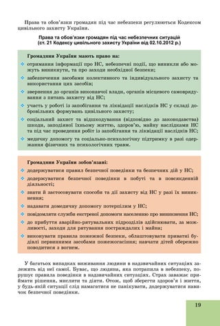 19
Ïðàâà òà îáîâ’ÿçêè ãðîìàäÿí ïіä ÷àñ íåáåçïåêè ðåãóëþþòüñÿ Êîäåêñîì
öèâіëüíîãî çàõèñòó Óêðàїíè.
Права та обов’язки громадян під час небезпечних ситуацій
(ст. 21 Кодексу цивільного захисту України від 02.10.2012 р.)
Ãðîìàäÿíè Óêðàїíè ìàþòü ïðàâî íà:
 îòðèìàííÿ іíôîðìàöії ïðî ÍÑ, íåáåçïå÷íі ïîäії, ùî âèíèêëè àáî ìî-
æóòü âèíèêíóòè, òà ïðî çàõîäè íåîáõіäíîї áåçïåêè;
 çàáåçïå÷åííÿ çàñîáàìè êîëåêòèâíîãî òà іíäèâіäóàëüíîãî çàõèñòó òà
âèêîðèñòàííÿ öèõ çàñîáіâ;
 çâåðíåííÿ äî îðãàíіâ âèêîíàâ÷îї âëàäè, îðãàíіâ ìіñöåâîãî ñàìîâðÿäó-
âàííÿ ç ïèòàíü çàõèñòó âіä ÍÑ;
 ó÷àñòü ó ðîáîòі іç çàïîáіãàííÿ òà ëіêâіäàöії íàñëіäêіâ ÍÑ ó ñêëàäі äî-
áðîâіëüíèõ ôîðìóâàíü öèâіëüíîãî çàõèñòó;
 ñîöіàëüíèé çàõèñò òà âіäøêîäóâàííÿ (âіäïîâіäíî äî çàêîíîäàâñòâà)
øêîäè, çàïîäіÿíîї їõíüîìó æèòòþ, çäîðîâ’þ, ìàéíó íàñëіäêàìè ÍÑ
òà ïіä ÷àñ ïðîâåäåííÿ ðîáіò іç çàïîáіãàííÿ òà ëіêâіäàöії íàñëіäêіâ ÍÑ;
 ìåäè÷íó äîïîìîãó òà ñîöіàëüíî-ïñèõîëîãі÷íó ïіäòðèìêó â ðàçі îäåð-
æàííÿ ôіçè÷íèõ òà ïñèõîëîãі÷íèõ òðàâì.
Ãðîìàäÿíè Óêðàїíè çîáîâ’ÿçàíі:
 äîäåðæóâàòèñÿ ïðàâèë áåçïå÷íîї ïîâåäіíêè òà áåçïå÷íèõ äіé ó ÍÑ;
 äîäåðæóâàòèñÿ áåçïå÷íîї ïîâåäіíêè â ïîáóòі òà â ïîâñÿêäåííіé
äіÿëüíîñòі;
 çíàòè é çàñòîñîâóâàòè ñïîñîáè òà äії çàõèñòó âіä ÍÑ ó ðàçі їõ âèíèê-
íåííÿ;
 íàäàâàòè äîìåäè÷íó äîïîìîãó ïîòåðïіëèì ó ÍÑ;
 ïîâіäîìëÿòè ñëóæáè åêñòðåíîї äîïîìîãè íàñåëåííþ ïðî âèíèêíåííÿ ÍÑ;
 äî ïðèáóòòÿ àâàðіéíî-ðÿòóâàëüíèõ ïіäðîçäіëіâ çäіéñíþâàòè, çà ìîæ-
ëèâîñòі, çàõîäè äëÿ ðÿòóâàííÿ ïîñòðàæäàëèõ і ìàéíà;
 âèêîíóâàòè ïðàâèëà ïîæåæíîї áåçïåêè, îáëàøòîâóâàòè ïðèâàòíі áó-
äіâëі ïåðâèííèìè çàñîáàìè ïîæåæîãàñіííÿ; íàâ÷àòè äіòåé îáåðåæíî
ïîâîäèòèñÿ ç âîãíåì.
Ó áàãàòüîõ âèïàäêàõ âèæèâàííÿ ëþäèíè â íàäçâè÷àéíèõ ñèòóàöіÿõ çà-
ëåæèòü âіä íåї ñàìîї. Áóâàє, ùî ëþäèíà, ÿêà ïîòðàïèëà â íåáåçïåêó, ïî-
ðóøóє ïðàâèëà ïîâåäіíêè â íàäçâè÷àéíèõ ñèòóàöіÿõ. Ñòðàõ çàâàæàє ïðè-
éìàòè ðіøåííÿ, ìèñëèòè òà äіÿòè. Îòîæ, ùîá çáåðåãòè çäîðîâ’ÿ і æèòòÿ,
ó áóäü-ÿêіé ñèòóàöії ñëіä íàìàãàòèñÿ íå ïàíіêóâàòè, äîäåðæóâàòèñÿ íàâè-
÷îê áåçïå÷íîї ïîâåäіíêè.
 