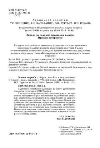 Åêñïåðòè, ÿêі çäіéñíèëè åêñïåðòèçó ïіäðó÷íèêà ïіä ÷àñ ïðîâåäåííÿ
êîíêóðñíîãî âіäáîðó ïðîåêòіâ ïіäðó÷íèêіâ äëÿ ó÷íіâ 8 êëàñó
çàãàëüíîîñâіòíіõ íàâ÷àëüíèõ çàêëàäіâ і çðîáèëè âèñíîâîê ïðî äîöіëüíіñòü
íàäàííÿ ïіäðó÷íèêó ãðèôà «Ðåêîìåíäîâàíî Ìіíіñòåðñòâîì îñâіòè і íàóêè
Óêðàїíè»:
Ôіëþê Í.Ï., ó÷èòåëü, ó÷èòåëü-ìåòîäèñò ÑØ № 308 ì. Êèєâà;
Іçþìñüêà Ò.Î., ìåòîäèñò Ëóãàíñüêîãî îáëàñíîãî іíñòèòóòó ïіñëÿäèïëîìíîї ïå-
äàãîãі÷íîї îñâіòè;
Ñïðèíü Î.Á., äîöåíò êàôåäðè áіîëîãії ëþäèíè òà іìóíîëîãії Õåðñîíñüêîãî äåð-
æàâíîãî óíіâåðñèòåòó, êàíäèäàò áіîëîãі÷íèõ íàóê.
ÓÄÊ 613(075.3)
ÁÁÊ 51.204.0ÿ721
Î 75Î-75
© Áîé÷åíêî Ò.Є., Âàñèëàøêî І.Ï.,
Ãóðñüêà Î.Ê., Êîâàëü Í.Ñ., 2016
© Âèäàâíèöòâî «Ãåíåçà»,
îðèãіíàë ìàêåò, 2016îðèãіíàë-ìàêåò, 2016ISBN 978 966 11 0704 4ISBN 978-966-11-0704-4
Î-75
Îñíîâè çäîðîâ’ÿ : ïіäðó÷. äëÿ 8-ãî êëàñó çàãàëüíî-
îñâіò. íàâ÷. çàêëàäіâ / Ò.Є. Áîé÷åíêî, І.Ï. Âàñèëàøêî,
Î.Ê. Ãóðñüêà òà іí. — Êèїâ : Ãåíåçà, 2016. — 144 ñ. : іë.
ISBN 978-966-11-0704-4.
Ïіäðó÷íèê ðîçðîáëåíî âіäïîâіäíî äî íîâîãî Äåðæàâíîãî
ñòàíäàðòó і ïðîãðàìè ÌÎÍ Óêðàїíè.
Ç ìàòåðіàëіâ ïіäðó÷íèêà ó÷íі äіçíàþòüñÿ ïðî òå, ÿê ïðà-
âèëüíî ïîâîäèòèñÿ â ðàçі âèíèêíåííÿ íàäçâè÷àéíèõ ñèòóà-
öіé. Çíàòèìóòü, ÿê çìåíøèòè íåãàòèâíèé âïëèâ íà çäîðîâ’ÿ
çàáðóäíåíèõ âîäè, ïîâіòðÿ і ґðóíòіâ. Äіçíàþòüñÿ áіëüøå ïðî
ïðèíöèïè çáàëàíñîâàíîãî õàð÷óâàííÿ. Íàâ÷àòüñÿ íàäàâàòè
äîìåäè÷íó äîïîìîãó â ðàçі õàð÷îâèõ îòðóєíü. Çðîçóìіþòü,
ÿêå çíà÷åííÿ ìàє äóõîâíіñòü äëÿ ñòàíîâëåííÿ îñîáèñòîñòі.
Âèêîíóþ÷è çàâäàííÿ ïðàêòè÷íîãî ñïðÿìóâàííÿ, øêîëÿðі
çìîæóòü óäîñêîíàëèòè íàâè÷êè áåçïå÷íîї ïîâåäіíêè òà çäî-
ðîâîãî ñïîñîáó æèòòÿ.
ÓÄÊ 613(075.3)
ÁÁÊ 51.204.0ÿ721
äÐåêîìåíäîâàíî Ìіíіñòåðñòâîì îñâіòè і íàóêè Óêðàїíè
(íàêàç ÌÎÍ Óêðàїíè âіä 10.05.2016 № 491)(íàêàç ÌÎÍ Óêðàїíè âіä 10.05.2016 № 491)
À â ò î ð ñ ü ê è é ê î ë å ê ò è â:
Ò.Є. ÁÎÉ×ÅÍÊÎ, І.Ï. ÂÀÑÈËÀØÊÎ, Î.Ê. ÃÓÐÑÜÊÀ, Í.Ñ. ÊÎÂÀËÜ
Âèäàíî çà ðàõóíîê äåðæàâíèõ êîøòіâ.
Ïðîäàæ çàáîðîíåíî
 