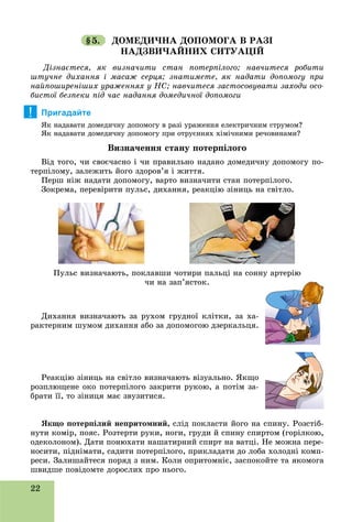 22
§5. ÄÎÌÅÄÈ×ÍÀ ÄÎÏÎÌÎÃÀ Â ÐÀÇІ
ÍÀÄÇÂÈ×ÀÉÍÈÕ ÑÈÒÓÀÖІÉ
Äіçíàєòåñÿ, ÿê âèçíà÷èòè ñòàí ïîòåðïіëîãî; íàâ÷èòåñÿ ðîáèòè
øòó÷íå äèõàííÿ і ìàñàæ ñåðöÿ; çíàòèìåòå, ÿê íàäàòè äîïîìîãó ïðè
íàéïîøèðåíіøèõ óðàæåííÿõ ó ÍÑ; íàâ÷èòåñÿ çàñòîñîâóâàòè çàõîäè îñî-
áèñòîї áåçïåêè ïіä ÷àñ íàäàííÿ äîìåäè÷íîї äîïîìîãè
Пригадайте
ßê íàäàâàòè äîìåäè÷íó äîïîìîãó â ðàçі óðàæåííÿ åëåêòðè÷íèì ñòðóìîì?
ßê íàäàâàòè äîìåäè÷íó äîïîìîãó ïðè îòðóєííÿõ õіìі÷íèìè ðå÷îâèíàìè?
Âèçíà÷åííÿ ñòàíó ïîòåðïіëîãî
Âіä òîãî, ÷è ñâîє÷àñíî і ÷è ïðàâèëüíî íàäàíî äîìåäè÷íó äîïîìîãó ïî-
òåðïіëîìó, çàëåæèòü éîãî çäîðîâ’ÿ і æèòòÿ.
Ïåðø íіæ íàäàòè äîïîìîãó, âàðòî âèçíà÷èòè ñòàí ïîòåðïіëîãî.
Çîêðåìà, ïåðåâіðèòè ïóëüñ, äèõàííÿ, ðåàêöіþ çіíèöü íà ñâіòëî.
Äèõàííÿ âèçíà÷àþòü çà ðóõîì ãðóäíîї êëіòêè, çà õà-
ðàêòåðíèì øóìîì äèõàííÿ àáî çà äîïîìîãîþ äçåðêàëüöÿ.
Ðåàêöіþ çіíèöü íà ñâіòëî âèçíà÷àþòü âіçóàëüíî. ßêùî
ðîçïëþùåíå îêî ïîòåðïіëîãî çàêðèòè ðóêîþ, à ïîòіì çà-
áðàòè її, òî çіíèöÿ ìàє çâóçèòèñÿ.
ßêùî ïîòåðïіëèé íåïðèòîìíèé, ñëіä ïîêëàñòè éîãî íà ñïèíó. Ðîçñòіá-
íóòè êîìіð, ïîÿñ. Ðîçòåðòè ðóêè, íîãè, ãðóäè é ñïèíó ñïèðòîì (ãîðіëêîþ,
îäåêîëîíîì). Äàòè ïîíþõàòè íàøàòèðíèé ñïèðò íà âàòöі. Íå ìîæíà ïåðå-
íîñèòè, ïіäíіìàòè, ñàäèòè ïîòåðïіëîãî, ïðèêëàäàòè äî ëîáà õîëîäíі êîìï-
ðåñè. Çàëèøàéòåñÿ ïîðÿä ç íèì. Êîëè îïðèòîìíіє, çàñïîêîéòå òà ÿêîìîãà
øâèäøå ïîâіäîìòå äîðîñëèõ ïðî íüîãî.
!
Ïóëüñ âèçíà÷àþòü, ïîêëàâøè ÷îòèðè ïàëüöі íà ñîííó àðòåðіþ
÷è íà çàï’ÿñòîê.
 
