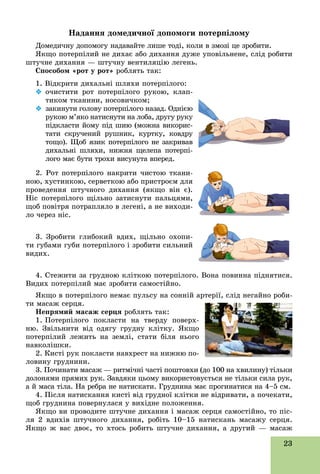 23
Íàäàííÿ äîìåäè÷íîї äîïîìîãè ïîòåðïіëîìó
Äîìåäè÷íó äîïîìîãó íàäàâàéòå ëèøå òîäі, êîëè â çìîçі öå çðîáèòè.
ßêùî ïîòåðïіëèé íå äèõàє àáî äèõàííÿ äóæå óïîâіëüíåíå, ñëіä ðîáèòè
øòó÷íå äèõàííÿ — øòó÷íó âåíòèëÿöіþ ëåãåíü.
Ñïîñîáîì «ðîò ó ðîò» ðîáëÿòü òàê:
1. Âіäêðèòè äèõàëüíі øëÿõè ïîòåðïіëîãî:
 î÷èñòèòè ðîò ïîòåðïіëîãî ðóêîþ, êëàï-
òèêîì òêàíèíè, íîñîâè÷êîì;
 çàêèíóòè ãîëîâó ïîòåðïіëîãî íàçàä. Îäíієþ
ðóêîþ ì’ÿêî íàòèñíóòè íà ëîáà, äðóãó ðóêó
ïіäêëàñòè éîìó ïіä øèþ (ìîæíà âèêîðèñ-
òàòè ñêðó÷åíèé ðóøíèê, êóðòêó, êîâäðó
òîùî). Ùîá ÿçèê ïîòåðïіëîãî íå çàêðèâàâ
äèõàëüíі øëÿõè, íèæíÿ ùåëåïà ïîòåðïі-
ëîãî ìàє áóòè òðîõè âèñóíóòà âïåðåä.
íîþ, õóñòèíêîþ, ñåðâåòêîþ àáî ïðèñòðîєì äëÿ
ïðîâåäåííÿ øòó÷íîãî äèõàííÿ (ÿêùî âіí є).
Íіñ ïîòåðïіëîãî ùіëüíî çàòèñíóòè ïàëüöÿìè,
ùîá ïîâіòðÿ ïîòðàïëÿëî â ëåãåíі, à íå âèõîäè-
ëî ÷åðåç íіñ.
3. Çðîáèòè ãëèáîêèé âäèõ, ùіëüíî îõîïè-
òè ãóáàìè ãóáè ïîòåðïіëîãî і çðîáèòè ñèëüíèé
âèäèõ.
4. Ñòåæèòè çà ãðóäíîþ êëіòêîþ ïîòåðïіëîãî. Âîíà ïîâèííà ïіäíÿòèñÿ.
Âèäèõ ïîòåðïіëèé ìàє çðîáèòè ñàìîñòіéíî.
ßêùî â ïîòåðïіëîãî íåìàє ïóëüñó íà ñîííіé àðòåðії, ñëіä íåãàéíî ðîáè-
òè ìàñàæ ñåðöÿ.
Íåïðÿìèé ìàñàæ ñåðöÿ ðîáëÿòü òàê:
1. Ïîòåðïіëîãî ïîêëàñòè íà òâåðäó ïîâåðõ-
íþ. Çâіëüíèòè âіä îäÿãó ãðóäíó êëіòêó. ßêùî
ïîòåðïіëèé ëåæèòü íà çåìëі, ñòàòè áіëÿ íüîãî
íàâêîëіøêè.
2. Êèñòі ðóê ïîêëàñòè íàâõðåñò íà íèæíþ ïî-
ëîâèíó ãðóäíèíè.
3. Ïî÷èíàòè ìàñàæ — ðèòìі÷íі ÷àñòі ïîøòîâõè (äî 100 íà õâèëèíó) òіëüêè
äîëîíÿìè ïðÿìèõ ðóê. Çàâäÿêè öüîìó âèêîðèñòîâóєòüñÿ íå òіëüêè ñèëà ðóê,
à é ìàñà òіëà. Íà ðåáðà íå íàòèñêàòè. Ãðóäíèíà ìàє ïðîãèíàòèñÿ íà 4–5 ñì.
4. Ïіñëÿ íàòèñêàííÿ êèñòі âіä ãðóäíîї êëіòêè íå âіäðèâàòè, à ïî÷åêàòè,
ùîá ãðóäíèíà ïîâåðíóëàñÿ ó âèõіäíå ïîëîæåííÿ.
ßêùî âè ïðîâîäèòå øòó÷íå äèõàííÿ і ìàñàæ ñåðöÿ ñàìîñòіéíî, òî ïіñ-
ëÿ 2 âäèõіâ øòó÷íîãî äèõàííÿ, ðîáіòü 10–15 íàòèñêàíü ìàñàæó ñåðöÿ.
ßêùî æ âàñ äâîє, òî õòîñü ðîáèòü øòó÷íå äèõàííÿ, à äðóãèé — ìàñàæù ä , ð ó ä , äðó
 