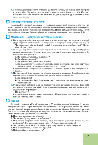 29
4. Ç âіêíà îäíîïîâåðõîâîãî áóäèíêó, äå âèðóє âîãîíü, íà âàøèõ î÷àõ âèñòðèá-
íóâ ÷îëîâіê. Âіí êà÷àєòüñÿ ïî çåìëі, íàìàãàþ÷èñü çáèòè ïîëóì’ÿ. Ñîðî÷êà
íà ñïèíі òëіє, ïіä çàëèøêàìè òêàíèíè âèäíî ÷îðíó øêіðó ç áàãàòüìà âîëî-
ãèìè ïóõèðÿìè.
Попрацюйте в парі або групі
Çìîäåëþéòå ñèòóàöії ïîðÿòóíêó і íàäàííÿ äîìåäè÷íîї äîïîìîãè ïіä ÷àñ ïî-
æåæі. Êîæåí ç âàñ ïî ÷åðçі ðÿòóє іíøîãî, êîðèñòóþ÷èñü àëãîðèòìîì ïîðÿòóíêó.
Âèçíà÷àє, ÿêà äîïîìîãà ïîòðіáíà ïîòåðïіëîìó. Íàäàє äîìåäè÷íó äîïîìîãó. Ïîòіì
ïîìіíÿéòåñÿ ðîëÿìè. Ñêîðèñòàéòåñÿ ìàòåðіàëîì ïàðàãðàôà і ìàòåðіàëîì § 5.
Моделюйте — набувайте життєвих навичок
1. Âè ç äðóãîì ïîáà÷èëè ãóñòèé äèì ç âіêîí êâàðòèðè íà ïåðøîìó ïîâåðñі.
Äðóã âèðіøèâ ðîçáèòè âіêíî і ïîòðàïèòè ó êâàðòèðó, ùîá óðÿòóâàòè ëþäåé.
×è ïðàâèëüíî âіí âèðіøèâ? ×îìó? ßêі ðèçèêè íàâåäåíîї ñèòóàöії? Âіäïî-
âіäü îáґðóíòóéòå.
2. Ó ñóñіäíüîìó îäíîïîâåðõîâîìó áóäèíêó ñòàëàñÿ ïîæåæà. Óñåðåäèíі áóäèíêó
ñèëüíå çàäèìëåííÿ. Ç äîìó ÷óòè ïëà÷ äèòèíè і ïðîõàííÿ ïðî äîïîìîãó. Âè
âèðіøèëè âðÿòóâàòè її.
1. Çà ÿêèì àëãîðèòìîì äіÿòèìåòå?
2. ßê óáåçïå÷èòå ñåáå?
3. ßê óáåçïå÷èòå äèòèíó âіä âîãíþ?
4. ßê íàäàâàòèìåòå äîïîìîãó äèòèíі, ÿêùî ç’ÿñóâàëè, ùî âîíà îòðóїëàñÿ
÷àäíèì ãàçîì і îòðèìàëà îïіêè äðóãîãî ñòóïåíÿ?
Ñêîðèñòàéòåñÿ ìàòåðіàëàìè ïàðàãðàôà, à òàêîæ ïðèãàäàéòå ìàòåðіàëè 6 і
7 êëàñіâ.
3. Íà äèñêîòåöі áіëÿ àïàðàòóðè äіäæåÿ ïî÷àëàñÿ ïîæåæà. Ïðèìіùåííÿ çíå-
ñòðóìèëîñÿ і øâèäêî íàïîâíèëîñÿ äèìîì. Ïî÷àëàñÿ ïàíіêà.
1. ßê äіÿòèìåòå?
2. Íà ùî ïîòðіáíî áóëî á çâåðíóòè óâàãó çàâ÷àñíî äëÿ áåçïå÷íîãî âèõîäó ç
ïðèìіùåííÿ?
4. Ó øêіëüíîìó êàáіíåòі õіìії íà òðåòüîìó ïîâåðñі ïî÷àëàñÿ ïîæåæà. Âàø êàáі-
íåò ïîðó÷ іç êàáіíåòîì õіìії. Ùîá äіñòàòèñÿ äî ñõîäіâ, âàì ïîòðіáíî ïðîéòè
çàäèìëåíèì êîðèäîðîì.
ßê äіÿòèìåòå?
Ñêîðèñòàéòåñÿ ìàòåðіàëàìè ïàðàãðàôà. Ïðèãàäàéòå ïðàâèëà åâàêóàöії çі
øêîëè ç ìàòåðіàëіâ 7 êëàñó.
Проект
Âèêîíàéòå ïðîåêò «Þíèé ïîæåæíèê». Ó çàñîáàõ ìàñîâîї іíôîðìàöії, ìåðåæі
Іíòåðíåò çíàéäіòü і ïðîàíàëіçóéòå ïîâіäîìëåííÿ ïðî ïîðÿòóíîê ëþäåé ÷è ìàéíà
ïіä ÷àñ ïîæåæі âàøèìè îäíîëіòêàìè àáî ìîëîäøèìè äіòüìè. Îôîðìіòü ó âèãëÿäі
áóêëåòà, ïëàêàòà àáî íà îêðåìèõ àðêóøàõ ïàïåðó çà âëàñíèì áàæàííÿì. Ðàçîì ç
îäíîêëàñíèêàìè îáãîâîðіòü і çàíîòóéòå:
1. Ïðè÷èíè âèíèêíåííÿ ïîæåæі.
2. ×è ìîæíà áóëî óíèêíóòè íåáåçïåêè?
3. ßêі ÿêîñòі ïîòðіáíî ìàòè ëþäèíі, ùîá çâàæèòèñÿ ðÿòóâàòè іíøèõ ïіä ÷àñ
íåáåçïåêè? Ùî âîíà ìàє çíàòè і âìіòè? ßêèõ íàâè÷îê íàáóòè?
4. ×è ãîòîâі áóëè á âè äіÿòè çàäëÿ ïîðÿòóíêó ëþäåé ó òàêіé ñèòóàöії?
5. ßêі ÿêîñòі ìàєòå, à ÿêèõ âàì áðàêóє?
6. ßêі ÿêîñòі ñëіä óäîñêîíàëèòè?
 