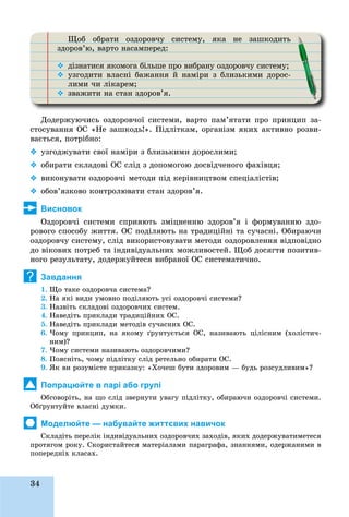 34
Ùîá îáðàòè îçäîðîâ÷ó ñèñòåìó, ÿêà íå çàøêîäèòüÙ ð ð ó ó
çäîðîâ’þ, âàðòî íàñàìïåðåä:ð ð ð
 äіçíàòèñÿ ÿêîìîãà áіëüøå ïðî âèáðàíó îçäîðîâ÷ó ñèñòåìó;
 óçãîäèòè âëàñíі áàæàííÿ é íàìіðè ç áëèçüêèìè äîðîñ-
ëèìè ÷è ëіêàðåì;
 çâàæèòè íà ñòàí çäîðîâ’ÿ.
Äîäåðæóþ÷èñü îçäîðîâ÷îї ñèñòåìè, âàðòî ïàì’ÿòàòè ïðî ïðèíöèï çà-
ñòîñóâàííÿ ÎÑ «Íå çàøêîäü!». Ïіäëіòêàì, îðãàíіçì ÿêèõ àêòèâíî ðîçâè-
âàєòüñÿ, ïîòðіáíî:
 óçãîäæóâàòè ñâîї íàìіðè ç áëèçüêèìè äîðîñëèìè;
 îáèðàòè ñêëàäîâі ÎÑ ñëіä ç äîïîìîãîþ äîñâіä÷åíîãî ôàõіâöÿ;
 âèêîíóâàòè îçäîðîâ÷і ìåòîäè ïіä êåðіâíèöòâîì ñïåöіàëіñòіâ;
 îáîâ’ÿçêîâî êîíòðîëþâàòè ñòàí çäîðîâ’ÿ.
Висновок
Îçäîðîâ÷і ñèñòåìè ñïðèÿþòü çìіöíåííþ çäîðîâ’ÿ і ôîðìóâàííþ çäî-
ðîâîãî ñïîñîáó æèòòÿ. ÎÑ ïîäіëÿþòü íà òðàäèöіéíі òà ñó÷àñíі. Îáèðàþ÷è
îçäîðîâ÷ó ñèñòåìó, ñëіä âèêîðèñòîâóâàòè ìåòîäè îçäîðîâëåííÿ âіäïîâіäíî
äî âіêîâèõ ïîòðåá òà іíäèâіäóàëüíèõ ìîæëèâîñòåé. Ùîá äîñÿãòè ïîçèòèâ-
íîãî ðåçóëüòàòó, äîäåðæóéòåñÿ âèáðàíîї ÎÑ ñèñòåìàòè÷íî.
Завдання
1. Ùî òàêå îçäîðîâ÷à ñèñòåìà?
2. Íà ÿêі âèäè óìîâíî ïîäіëÿþòü óñі îçäîðîâ÷і ñèñòåìè?
3. Íàçâіòü ñêëàäîâі îçäîðîâ÷èõ ñèñòåì.
4. Íàâåäіòü ïðèêëàäè òðàäèöіéíèõ ÎÑ.
5. Íàâåäіòü ïðèêëàäè ìåòîäіâ ñó÷àñíèõ ÎÑ.
6. ×îìó ïðèíöèï, íà ÿêîìó ґðóíòóєòüñÿ ÎÑ, íàçèâàþòü öіëіñíèì (õîëіñòè÷-
íèì)?
7. ×îìó ñèñòåìè íàçèâàþòü îçäîðîâ÷èìè?
8. Ïîÿñíіòü, ÷îìó ïіäëіòêó ñëіä ðåòåëüíî îáèðàòè ÎÑ.
9. ßê âè ðîçóìієòå ïðèêàçêó: «Õî÷åø áóòè çäîðîâèì — áóäü ðîçñóäëèâèì»?
Попрацюйте в парі або групі
Îáãîâîðіòü, íà ùî ñëіä çâåðíóòè óâàãó ïіäëіòêó, îáèðàþ÷è îçäîðîâ÷і ñèñòåìè.
Îáґðóíòóéòå âëàñíі äóìêè.
Моделюйте — набувайте життєвих навичок
Ñêëàäіòü ïåðåëіê іíäèâіäóàëüíèõ îçäîðîâ÷èõ çàõîäіâ, ÿêèõ äîäåðæóâàòèìåòåñÿ
ïðîòÿãîì ðîêó. Ñêîðèñòàéòåñÿ ìàòåðіàëàìè ïàðàãðàôà, çíàííÿìè, îäåðæàíèìè â
ïîïåðåäíіõ êëàñàõ.
?
 