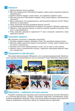 39
Завдання
1. Íàçâіòü ôіçè÷íі ÿêîñòі ëþäèíè.
2. Ùî òàêå âèòðèâàëіñòü? ßêі ôіçè÷íі âïðàâè і âèäè ñïîðòó ñïðèÿþòü ðîçâèòêó
âèòðèâàëîñòі?
3. Íàçâіòü ôіçè÷íі âïðàâè і âèäè ñïîðòó, ùî ñïðèÿþòü ðîçâèòêó ñèëè.
4. Ùî òàêå ãíó÷êіñòü? ßêі ôіçè÷íі âïðàâè і âèäè ñïîðòó îáðàòè, ùîá ðîçâèíóòè
ãíó÷êіñòü?
5. ßêèõ ïðèíöèïіâ ñëіä äîäåðæóâàòèñÿ, ùîá ðîçâèíóòè ôіçè÷íі ÿêîñòі? ×îìó?
Ïîÿñíіòü íà ïðèêëàäàõ.
6. ×îìó ïіäëіòêàì âàæëèâî ðîçâèâàòè ôіçè÷íі ÿêîñòі?
7. Ñõàðàêòåðèçóéòå âïëèâ ôіçè÷íîї àêòèâíîñòі íà çäîðîâ’ÿ. Íàâåäіòü ïðèêëàäè.
8. Ïîÿñíіòü, ÷îìó ôіçè÷íі âïðàâè òà çàíÿòòÿ ñïîðòîì ñïðèÿþòü ðîçâèòêó ñèëè
âîëі òà îðãàíіçîâàíîñòі.
9. ×îìó âàæëèâî ðîçâèâàòè ñïðèòíіñòü? Ó ÿêèõ ñèòóàöіÿõ ñïðèòíіñòü ìîæå
âðÿòóâàòè æèòòÿ?
Ситуаційні завдання
Ùî ïîðàäèòå ïіäëіòêàì ó íàâåäåíèõ ñèòóàöіÿõ?
1. Õëîïåöü âèðіøèâ øâèäêî çìіöíèòè ì’ÿçè і áåç ðîçìèíêè ïіäíÿâ øòàíãó.
2. Äіâ÷èíà ùîéíî íàâ÷èëàñÿ їçäèòè íà âåëîñèïåäі і ïëàíóє ÷åðåç òèæäåíü óçÿ-
òè ó÷àñòü ó âåëîïîõîäі.
3. Õëîïåöü õî÷å ñòàòè íàéñèëüíіøèì ó êëàñі, àëå íå çíàє іç ÷îãî ïî÷àòè.
4. Äіâ÷àòà õî÷óòü óäîñêîíàëèòè ïîñòàâó і âèðіøèëè âèêîíóâàòè ôіçè÷íі âïðà-
âè ó âèõіäíі äíі.
Попрацюйте в парі або групі
Ðîçãëÿíüòå ôîòîіëþñòðàöії. Îáãîâîðіòü, õòî ç ïіäëіòêіâ âèòðèâàëіøèé. ßêèé ïіä-
ëіòîê øâèäøå âòîìëþâàòèìåòüñÿ ïіä ÷àñ íàâ÷àííÿ? ×îìó? Âіäïîâіäü îáґðóíòóéòå.
Моделюйте — набувайте життєвих навичок
Ðîçðîáіòü іíäèâіäóàëüíó ïðîãðàìó âäîñêîíàëåííÿ ôіçè÷íèõ ÿêîñòåé. Îáãîâîðіòü
її ç ó÷èòåëåì ôіçêóëüòóðè, ëіêàðåì і áëèçüêèìè äîðîñëèìè. Ñèñòåìàòè÷íî äîäåð-
æóéòåñÿ ðîçðîáëåíîї ïðîãðàìè. ×åðåç òðè ìіñÿöі çðîáіòü âèñíîâêè ùîäî ðåçóëüòà-
òèâíîñòі ðîçðîáëåíîãî êîìïëåêñó âïðàâ. Çà ïîòðåáè âíåñіòü êîðåêòèâè.ð ð ó ð ð ð
?
1
4
2
5
3
6
 