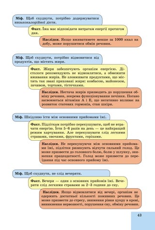 43
Ìіô. Øêіäëèâî їñòè ìіæ îñíîâíèìè ïðèéîìàìè їæі.
Ìіô. Ùîá ñõóäíóòè, íå ñëіä âå÷åðÿòè.
Ôàêò. Ïіäëіòêàì ïîòðіáíî ïåðåêóøóâàòè, ùîá íå âòðà-
÷àòè åíåðãіþ. Їñòè 5–6 ðàçіâ íà äåíü — öå íàéêðàùèé
ðåæèì õàð÷óâàííÿ. Àëå ïåðåêóøóâàòè ñëіä ëåãêèìè
ñòðàâàìè, îâî÷àìè, ôðóêòàìè, ãîðіõàìè.
Ôàêò. Âå÷åðÿ — îäèí ç îñíîâíèõ ïðèéîìіâ їæі. Âå÷å-
ðÿòè ñëіä ëåãêèìè ñòðàâàìè çà 2–3 ãîäèíè äî ñíó.
Íàñëіäêè. Íå ïåðåêóøóþ÷è ìіæ îñíîâíèìè ïðèéîìà-
ìè їæі, ïіäëіòêè ðèçèêóþòü âіä÷óòè ñèëüíèé ãîëîä. Öå
ìîæå ïðèçâåñòè äî ãîëîâíîãî áîëþ, áîëþ ó øëóíêó, çíè-
æåííÿ ïðàöåçäàòíîñòі. Ãîëîä ìîæå ïðèçâåñòè äî ïåðå-
їäàííÿ ïіä ÷àñ îñíîâíîãî ïðèéîìó їæі.
Íàñëіäêè. ßêùî âіäìîâëÿòèñÿ âіä âå÷åðі, îðãàíіçì íå
îäåðæèòü äîñòàòíüîї êіëüêîñòі ïîæèâíèõ ðå÷îâèí. Öå
ìîæå ïðèçâåñòè äî ñòðåñó, çíèæåííÿ ðіâíÿ öóêðó â êðîâі,
âèíèêíåííÿ íåðâîçíîñòі, ïîðóøåííÿ ñíó, îáìіíó ðå÷îâèí.
Ìіô. Ùîá ñõóäíóòè, ïîòðіáíî âіäìîâèòèñÿ âіä
ïðîäóêòіâ, ùî ìіñòÿòü æèðè.
Ôàêò. Æèðè çàáåçïå÷óþòü îðãàíіçì åíåðãієþ. Äі-
єòîëîãè ðåêîìåíäóþòü íå âіäìîâëÿòèñÿ, à îáìåæèòè
âæèâàííÿ æèðіâ. Íå çëîâæèâàòè ïðîäóêòàìè, ùî ìіñ-
òÿòü òàê çâàíі ïðèõîâàíі æèðè: êîâáàñîþ, ìàéîíåçîì,
ïå÷èâîì, òîðòàìè, òіñòå÷êàìè.
Íàñëіäêè. Íåñòà÷à æèðіâ ïðèçâîäèòü äî ïîðóøåííÿ îá-
ìіíó ðå÷îâèí, çîêðåìà ôóíêöіîíóâàííÿ ïå÷іíêè. Ïîãàíî
çàñâîþþòüñÿ âіòàìіíè À і Å, ùî íåãàòèâíî âïëèâàє íà
ðîçâèòîê ñòàòåâèõ ãîðìîíіâ, ñòàí øêіðè.
Ìіô. Ùîá ñõóäíóòè, ïîòðіáíî äîäåðæóâàòèñÿ
íèçüêîêàëîðіéíîї äієòè.
Ôàêò. Їæà ìàє âіäïîâіäàòè âèòðàòàì åíåðãії ïðîòÿãîì
äíÿ.
Íàñëіäêè. ßêùî âæèâàòèìåòå ìåíøå çà 1000 êêàë íà
äîáó, ìîæå ïîðóøèòèñÿ îáìіí ðå÷îâèí.
 