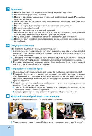 46
Завдання
1. Íàçâіòü ÷èííèêè, ùî âïëèâàþòü íà âèáіð õàð÷îâèõ ïðîäóêòіâ.
2. ßêі ñèñòåìè õàð÷óâàííÿ іñíóþòü?
3. Íàâåäіòü ïðèêëàäè óëþáëåíèõ ñòðàâ ñâîєї íàöіîíàëüíîї êóõíі. Ðîçêàæіòü,
÷îìó âîíè êîðèñíі.
4. ßêèõ ïðèíöèïіâ õàð÷óâàííÿ ñëіä äîäåðæóâàòèñÿ ïіäëіòêàì, ùîá áóòè çäî-
ðîâèìè? ×îìó?
5. ßêèìè ìîæóòü áóòè íàñëіäêè íåçáàëàíñîâàíîãî õàð÷óâàííÿ?
6. Ùî òàêå õàð÷îâі äîáàâêè?
7. Äëÿ ÷îãî âèêîðèñòîâóþòü õàð÷îâі äîáàâêè?
8. Ïðîàíàëіçóéòå íàñëіäêè äëÿ çäîðîâ’ÿ ïіäëіòêіâ, ñïðè÷èíåíі äîäåðæàííÿì
äієò. Ñêîðèñòàéòåñÿ ñõåìîþ «Ìіôè і ôàêòè ïðî äієòè».
9. ×îìó ïåðåїäàííÿ і íåäîїäàííÿ îäíàêîâî íåáåçïå÷íі äëÿ îðãàíіçìó?
10. Ïîÿñíіòü, ÷îìó ïîòðіáíî êîíñóëüòóâàòèñÿ ç ëіêàðåì ùîäî âæèâàííÿ õàð÷î-
âèõ äîáàâîê.
Ситуаційні завдання
Ùî ïîðàäèòå ïіäëіòêàì ó íàâåäåíèõ ñèòóàöіÿõ?
1. Äіâ÷èíà õî÷å ìàòè ñòðóíêó ôіãóðó, òîìó âіäìîâëÿєòüñÿ âіä âå÷åðі, à іíîäі é
âіä îáіäó. Âîíà ñõóäëà, àëå ñòàëà áëіäîþ, ñêàðæèòüñÿ íà ãîëîâíèé áіëü, ïî-
÷àëà ãіðøå íàâ÷àòèñÿ.
2. Õëîïöі âñі âå÷îðè ïðîâîäÿòü çà êîìï’þòåðîì. Ùîá íå âіäâîëіêàòèñÿ, çàâæäè
ïåðåêóøóþòü áóòåðáðîäàìè і çàïèâàþòü ñîëîäêèìè ãàçîâàíèìè íàïîÿìè.
3. Ïіäëіòêè, íåâäîâîëåíі âëàñíîþ ìàñîþ òіëà, âèðіøèëè їñòè òіëüêè îâî÷і é
ôðóêòè òà àêòèâíî çàéìàòèñÿ ñïîðòîì.
Попрацюйте в парі або групі
1. Îáãîâîðіòü, ÷îìó іñíóþòü ìіôè ïðî äієòè. ßê ïîçáóòèñÿ öèõ ñòåðåîòèïіâ?
2. Ïðîàíàëіçóéòå ñõåìó «×èííèêè, ùî âïëèâàþòü íà âèáіð õàð÷îâèõ ïðîäóê-
òіâ». Âèçíà÷òå, ÿêі ÷èííèêè íàéáіëüøå âïëèâàþòü íà âàø âèáіð õàð÷îâèõ
ïðîäóêòіâ. Îáãîâîðіòü ÷èííèêè, ùî, íà âàøó äóìêó, ìîæóòü íåãàòèâíî âïëè-
íóòè íà çäîðîâ’ÿ.
3. Óãàäàéòå çà îïèñîì óêðàїíñüêó íàöіîíàëüíó ñòðàâó òà ïîÿñíіòü, ÷èì âîíà
êîðèñíà. Íàâåäіòü ñâîї ïðèêëàäè.
 Îäíà ç 12 òðàäèöіéíèõ ñòðàâ íà Ñâÿòâå÷іð, ÿêó ãîòóþòü іç ïøåíèöі òà çà-
ïðàâëÿþòü ìàêîì, ìåäîì і ãîðіõàìè.
 Ñîëîäêà ðіäêà ñòðàâà, ÿêó ãîòóþòü іç ñóøåíèõ ÿáëóê, ãðóø і ñëèâ.
Моделюйте — набувайте життєвих навичок
1. Ðîçãëÿíüòå ôîòîіëþñòðàöії. Ùî ïîðàäèòå ïіäëіòêàì?
2. ×îìó, íà âàøó äóìêó, òðàäèöіéíі ñèñòåìè õàð÷óâàííÿ ïîïóëÿðíі é òåïåð?
?
1 2 3
 