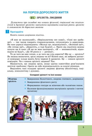 5
НА ПОРОЗІ ДОРОСЛОГО ЖИТТЯ
§1. ÇÐІËІÑÒÜ ËÞÄÈÍÈ
Äіçíàєòåñÿ ïðî ñêëàäîâі òà îçíàêè ôіçè÷íîї, ñîöіàëüíîї òà ïñèõîëî-
ãі÷íîї é äóõîâíîї çðіëîñòі; íàâ÷èòåñÿ îöіíþâàòè âëàñíèé ðіâåíü çðіëîñòі
é ãîòîâíîñòі äî äîðîñëîãî æèòòÿ
Пригадайте
Íàçâіòü îçíàêè äîçðіâàííÿ ïіäëіòêà.
«ß âæå íå ìàëåíüêèé!», «Âèðіøóâàòèìó âñå ñàìà!», «Ñàìі âñå çðîáè-
ìî!» — òàê ÷àñîì ãîâîðÿòü ñòàðøîêëàñíèêè, ñïіëêóþ÷èñü іç äîðîñëèìè.
Íà òàêå äîðîñëі âіäïîâіäàþòü: «Ìîëîäі ùå, íåäîñâіä÷åíі!», «Çåëåíèé ùå!»,
«Íå ãîòîâà ùå!», «Äîðîñòіòü, à òîäі áóäåòå!..». Ïðîòå âіä ïіäëіòêіâ ìîæíà
ïî÷óòè ùå é òàêå: «ß ùå íå ìàþ ïàñïîðòà!», «ß — íåïîâíîëіòíіé, âіäïî-
âіäàòè íå áóäó!», «Äî 18 ðîêіâ ÿ — äèòèíà!».
Òî äî ÷îãî âè âæå ãîòîâі, à äî ÷îãî ùå ñëіä äîðîñòè? Ùî öå — çðіëіñòü?
ßê ìîæíà âèçíà÷èòè, çðіëà ëþäèíà ÷è íі? Êîæåí çíàє, ÿê âèáðàòè äîñòèã-
ëі ïîìіäîðè: ïëîäè ìàþòü áóòè ÷åðâîíі é àðîìàòíі. Öå — îçíàêè çðіëîñòі
ïîìіäîðіâ. ×è є îçíàêè çðіëîñòі ëþäèíè? Òàê.
Ââàæàєòüñÿ, ùî ëþäèíà çðіëà, ÿêùî çäàòíà ñàìîñòіéíî ðîçâ’ÿçóâàòè
æèòòєâі ïðîáëåìè і áðàòè íà ñåáå âіäïîâіäàëüíіñòü çà âëàñíі ðіøåííÿ.
Âèäіëÿþòü òàêі ñêëàäîâі çðіëîñòі ëþäèíè: ôіçè÷íó (áіîëîãі÷íó), ñîöі-
àëüíó, ïñèõîëîãі÷íó і äóõîâíó.
Складові зрілості та їхні ознаки
Ôіçè÷íà
çðіëіñòü
 Çàâåðøåííÿ áіîëîãі÷íîãî, çîêðåìà ñòàòåâîãî, äîçðіâàííÿ
 Çàâåðøåííÿ ôіçè÷íîãî ðîñòó
 Ôîðìóâàííÿ ñòàòóðè çà æіíî÷èì àáî ÷îëîâі÷èì òèïîì
 Íàëåæíå ôóíêöіîíóâàííÿ âíóòðіøíіõ îðãàíіâ і ñèñòåì
îðãàíіçìó
!
 