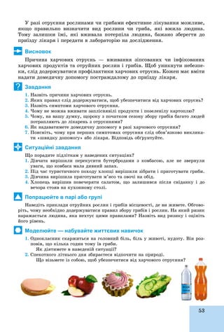 53
Ó ðàçі îòðóєííÿ ðîñëèíàìè ÷è ãðèáàìè åôåêòèâíå ëіêóâàííÿ ìîæëèâå,
ÿêùî ïðàâèëüíî âèçíà÷èòè âèä ðîñëèíè ÷è ãðèáà, ÿêі âæèëà ëþäèíà.
Òîìó çàëèøêè їæі, ÿêі âæèâàëà ïîòåðïіëà ëþäèíà, áàæàíî çáåðåãòè äî
ïðèїçäó ëіêàðÿ і ïåðåäàòè â ëàáîðàòîðіþ íà äîñëіäæåííÿ.
Висновок
Ïðè÷èíà õàð÷îâèõ îòðóєíü — âæèâàííÿ çіïñîâàíèõ ÷è іíôіêîâàíèõ
õàð÷îâèõ ïðîäóêòіâ òà îòðóéíèõ ðîñëèí і ãðèáіâ. Ùîá óíèêíóòè íåáåçïå-
êè, ñëіä äîäåðæóâàòèñÿ ïðîôіëàêòèêè õàð÷îâèõ îòðóєíü. Êîæåí ìàє âìіòè
íàäàòè äîìåäè÷íó äîïîìîãó ïîñòðàæäàëîìó äî ïðèїçäó ëіêàðÿ.
Завдання
1. Íàçâіòü ïðè÷èíè õàð÷îâèõ îòðóєíü.
2. ßêèõ ïðàâèë ñëіä äîäåðæóâàòèñÿ, ùîá óáåçïå÷èòèñÿ âіä õàð÷îâèõ îòðóєíü?
3. Íàçâіòü ñèìïòîìè õàð÷îâîãî îòðóєííÿ.
4. ×îìó íå ìîæíà âæèâàòè çàïëіñíÿâіëі ïðîäóêòè і ïîçåëåíіëó êàðòîïëþ?
5. ×îìó, íà âàøó äóìêó, ùîðîêó ç ïî÷àòêîì ñåçîíó çáîðó ãðèáіâ áàãàòî ëþäåé
ïîòðàïëÿþòü äî ëіêàðåíü ç îòðóєííÿìè?
6. ßê íàäàâàòèìåòå äîìåäè÷íó äîïîìîãó â ðàçі õàð÷îâîãî îòðóєííÿ?
7. Ïîÿñíіòü, ÷îìó ïðè ïåðøèõ ñèìïòîìàõ îòðóєííÿ ñëіä îáîâ’ÿçêîâî âèêëèêà-
òè «øâèäêó äîïîìîãó» àáî ëіêàðÿ. Âіäïîâіäü îáґðóíòóéòå.
Ситуаційні завдання
Ùî ïîðàäèòå ïіäëіòêàì ó íàâåäåíèõ ñèòóàöіÿõ?
1. Äіâ÷àòà âèðіøèëè ïåðåêóñèòè áóòåðáðîäàìè ç êîâáàñîþ, àëå íå çâåðíóëè
óâàãè, ùî êîâáàñà ìàëà äèâíèé çàïàõ.
2. Ïіä ÷àñ òóðèñòè÷íîãî ïîõîäó õëîïöі âèðіøèëè çіáðàòè і ïðèãîòóâàòè ãðèáè.
3. Äіâ÷èíà âèðіøèëà ïðèãîòóâàòè ì’ÿñî òà îâî÷і íà îáіä.
4. Õëîïåöü âèðіøèâ ïîâå÷åðÿòè ñàëàòîì, ùî çàëèøèâñÿ ïіñëÿ ñíіäàíêó і äî
âå÷îðà ñòîÿâ íà êóõîííîìó ñòîëі.
Попрацюйте в парі або групі
Íàâåäіòü ïðèêëàäè îòðóéíèõ ðîñëèí і ãðèáіâ ìіñöåâîñòі, äå âè æèâåòå. Îáãîâî-
ðіòü, ÷îìó íåîáõіäíî äîäåðæóâàòèñÿ ïðàâèë çáîðó ãðèáіâ і ðîñëèí. Íà ÿêèé ðèçèê
íàðàæàєòüñÿ ëþäèíà, ÿêà íåõòóє öèìè ïðàâèëàìè? Íàçâіòü âèä ðèçèêó і îöіíіòü
éîãî ðіâåíü.
Моделюйте — набувайте життєвих навичок
1. Îäíîêëàñíèê ñêàðæèòüñÿ íà ãîëîâíèé áіëü, áіëü ó æèâîòі, íóäîòó. Âіí ðîç-
ïîâіâ, ùî êіëüêà ãîäèí òîìó їâ ãðèáè.
ßê äіÿòèìåòå â íàâåäåíіé ñèòóàöії?
2. Ñïåêîòíîãî ëіòíüîãî äíÿ çáèðàєòåñÿ âіäïî÷èòè íà ïðèðîäі.
Ùî âіçüìåòå іç ñîáîþ, ùîá óáåçïå÷èòèñÿ âіä õàð÷îâîãî îòðóєííÿ?
?
 